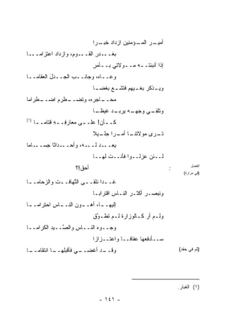 ‫ـﺭ ـﺅﻤﻨﻴﻥ ﺍﺯﺩﺍﺩ ﺨ ـ ‪‬ﺍ‬
                                ‫‪ ‬ﹸﺒـ ﺭ‬          ‫ﺃﻤﻴـ ‪ ‬ﺍﻟﻤـ‬
‫ـﺎ‬‫ـﻭ ِ، ﻭﺍﺯﺩﺍﺩ ﺍﻋﺘﺯﺍﻤــ‬
                   ‫ﺒﻐ ـﺩﺭ ﺍﻟﻘــ ﻡ‬
                           ‫ﹶــ ِ‬
                               ‫ﺇﺫﺍ ﺃﻨﺒﺌﺘــﻪ ﻤــﻭﻻﺘﻲ ﺒــﺄﻤﺭ‬
                               ‫ـ ٍ‬        ‫‪ ‬ـ‬
‫ﻭﻋــﺎﻩ، ﻭﺠﺎﻨــﺏ ﺍﻟﺠــﺩل ﺍﻟ ‪‬ﻘﺎﻤــﺎ‬
      ‫َ ﻌ‬
                               ‫ﻭﻴ ـﺫﻜﺭ ـ ‪‬ﻬﻡ ـﻊ ﺒﻐﻀ ـﺎ‬
                                ‫ﺒﻐـ ﻴ ﻓﺘﺸـ ‪ ‬ﹾ ‪‬ـ‬ ‫‪‬ـ‬
‫ـﻁﺭﺍﻤﺎ‬
     ‫ـﻁﺭﻡ ﺍﻀــ‬
             ‫ـﺎﺠﺭ ‪ ،‬ﻭﺘﻀــ‬
                    ‫ﻤﺤــ ﻩ‬
                               ‫ـﺩ ﻏﻴﻅ ـﺎ‬
                                ‫ﻭﺘﻠﻔ ـﻲ ﻭﺠﻬ ـﻪ ﻴﺭﺒـ ‪ ‬ﹰـ‬
                                          ‫‪‬ـ ‪‬‬    ‫ﹸ ﹾ ِـ‬
‫)١(‬
      ‫ﻜـ ـﺄﻥ! ﻋﻠـ ـﻰ ﻤﻌﺎﺭ ِـ ـﻪ ﻗ ﹶﺎﻤـ ـﺎ‬
       ‫ﻓ ِ ﹶﺘ ـ‬             ‫ـ‬     ‫ـ َ‬
                               ‫ﺘ ـ ‪‬ﻯ ﻤﻭﻻﺘ ـﺎ ـ ‪‬ﺍ ـﻴﻼ‬
                               ‫ﹸﻨـ ﺃﻤـ ﺭ ﺠﻠـ ﹰ‬   ‫ﹶـ ﺭ‬
‫ـﺎﻤﺎ‬‫ـﺩﺍ ﹰﺎ ِﺴــ‬
       ‫ـﻪ، ﻭﺃﺤــ ﺜ ﺠ‬‫ﻴﻌ ـﺩ ﻟــ‬
                        ‫‪ِ ‬ــ ‪‬‬
                               ‫ﻟــﺌﻥ ‪‬ﺯﻟــﻭﺍ ﻓﺄﻨــﺕ ﻟﻬــﺎ‬
                                                  ‫ﻋ‬
                       ‫ﺃﺤﻕ!؟‬                                     ‫:‬          ‫ﺍﻟﻔﻀل‬
                                                                        ‫)ﻓﻲ ﻤﺭﺍﺭﺓ(‬

‫ﻏـ ـ ‪‬ﺍ ﻨﻠﹾﻘـ ـﻰ ﺍﻟ ﱠﻬﺎ ﹸـ ـﺕ ﻭﺍﻟﺯﺤﺎﻤـ ـﺎ‬
 ‫ـ‬          ‫ﹶ‬   ‫ـ ﺘ ﻓ‬              ‫ﺩ‬
                               ‫ﻭ ﹸﺒﺼـﺭ ﺃﻜﺜـﺭ ﺍﻟﻨـﺎﺱ ﺍﻗﺘﺭﺍﺒـﺎ‬
                                ‫‪‬ـ‬      ‫‪ ‬ـ ِ‬        ‫‪‬‬   ‫ﻨ‬
‫ﺇﻟﻴﻬـ ـﺎ، ﺃﻫـ ـﻭﻥ ﺍﻟﻨـ ـﺎﺱ ﺍﺤﺘﺭﺍﻤـ ـﺎ‬
 ‫ـ‬         ‫ـ ِ‬        ‫ـ‬       ‫ـ‬
                               ‫ﻭﻟـﻡ ﺃﺭ ﻜـﺎﻟ ‪‬ﺯﺍﺭﺓ ﻟـﻡ ﺘﻁ ـﻭﻕ‬
                               ‫ـ ﹸﹶ ﱠ ﹾ‬       ‫ـ ‪ ‬ـ ﻭ‬
‫ﻭﺠــﻭﻩ ﺍﻟﻨــﺎﺱ ﻭﺍﻟ ﱠــﻴﺩ ﺍﻟﻜﺭﺍﻤــﺎ‬
          ‫‪‬‬   ‫ِ ﺼ‬           ‫‪‬‬
                               ‫ﺴــﺄﺩﻓ ‪‬ﻬﺎ ﻋﻔﺎ ﹰــﺎ ﻭﺍﻋﺘــﺯﺍ ‪‬ﺍ‬
                                ‫ﺯ‬             ‫ﻓ‬       ‫ﻌ‬
‫ـﺎ‬
 ‫ـﻲ ﻓﺄﻗﺒﻠ ـﺎ ﺍﻨﺘﻘﺎﻤــ‬
           ‫‪‬ﹸﻬــ‬    ‫ـﺩ ﺃﻏﻀــ‬
                           ‫ﻭﻗــ‬                                      ‫)ﺜﻡ ﻓﻲ ﺤﻘﺩ(‬




                                                                     ‫)١( ﺍﻟﻐﺒﺎﺭ.‬

                                 ‫- ١٤١ -‬
 