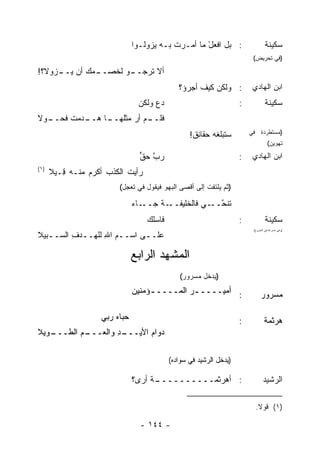 ‫: ﺒل ﺍﻓﻌل ﻤﺎ ﺃﻤـﺭﺕ ﺒـﻪ ﻴﺯﻭﻟـﻭﺍ‬
                                          ‫ﹶ‬        ‫ْ‬                           ‫ﺴﻜﻴﻨﺔ‬
                                                                        ‫)ﻓﻲ ﺘﺤﺭﻴﺽ(‬

‫ـﻤﻙ ﺃﻥ ـﺯﻭﻻ؟!‬
     ‫ﻴــ‬    ‫ـﻭ ﻟﺨﺼــ‬
                   ‫ﺃﻻ ﺘﺭﺠــ‬
                                             ‫: ﻭﻟﻜﻥ ﻜﻴﻑ ﺃﺠﺭﺅ؟‬
                                                   ‫ﹶ‬                    ‫ﺍﺒﻥ ﺍﻟﻬﺎﺩﻱ‬
                               ‫ﺩﻉ ﻭﻟﻜﻥ‬
                               ‫‪‬‬    ‫‪‬‬                              ‫:‬           ‫ﺴﻜﻴﻨﺔ‬
‫ـﻡ ﺃﺭ ﻤﺜﻠ ـﺎ ﻫ ـﺩﻤﺕ ﻓ ـﻭﻻ‬
  ‫ﹸﺤــ‬   ‫ﻓﻠــ ‪ ‬ﹶﻬــ ‪‬ــ‬
                                                 ‫ﺴ ﹸﺒﻠﻐﻪ ﺤﻘﺎﺌﻕ!‬
                                                  ‫ﹶ‬         ‫ﺘ‬          ‫)ﻤﺴﺘﻁﺭﺩﺓ ﻓﻲ‬
                                                                                 ‫ﺘﻬﻭﻴﻥ(‬

                                ‫ﺭﺏ ﺤﻕ‬
                                ‫ﱠ ﱟ‬                                ‫:‬    ‫ﺍﺒﻥ ﺍﻟﻬﺎﺩﻱ‬
‫)١(‬
      ‫ﺭﺃﻴﺕ ﺍﻟﻜﺫﺏ ﺃﻜﺭﻡ ﻤﻨـﻪ ِـﻴﻼ‬
         ‫ﻗ‬      ‫‪‬‬    ‫ﹸ ﹾ ‪‬‬
                        ‫)ﺜﻡ ﻴﻠﺘﻔﺕ ﺇﻟﻰ ﺃﻗﺼﻰ ﺍﻟﺒﻬﻭ ﻓﻴﻘﻭل ﻓﻲ ﺘﻌﺠل(‬

                              ‫ـﺎﺀ‬
                              ‫ـﺔ ﺠــ ‪‬‬
                                    ‫ﺘﻨﺤ ـﻲ ﻓﺎﻟﺨﻠﻴﻔــ ﹸ‬
                                                ‫ﹶ ﹶ ﱠــ ‪‬‬
                                  ‫ﻓﺎﺴﻠﻙ‬
                                  ‫ﹸ ‪‬‬                              ‫:‬           ‫ﺴﻜﻴﻨﺔ‬
‫ﻋﻠــﻰ ﺍﺴــﻡ ﺍﷲ ﻟﻠ ‪‬ــﺩﻑ ﺍﻟﺴــﺒﻴﻼ‬
   ‫ـ‬     ‫ـ ِ ﻬ ـ ِ‬          ‫ـ‬
                                                                        ‫)ﻭﻫﻲ ﻤﺴﺭﻋﺔ ﻓﻲ ﺍﻟﺨﺭﻭﺝ(‬




                              ‫ﺍﻟﻤﺸﻬﺩ ﺍﻟﺭﺍﺒﻊ‬
                                 ‫‪‬‬
                                             ‫)ﻴﺩﺨل ﻤﺴﺭﻭﺭ(‬
                              ‫: ﺃﻤﻴــــ ـﺭ ﺍﻟﻤــــ ـﺅﻤﻨﻴﻥ‬
                                   ‫ـ‬         ‫‪‬‬                               ‫ﻤﺴﺭﻭﺭ‬

                   ‫ﺤﺒﺎﻩ ﺭﺒﻲ‬
                       ‫‪‬‬                                           ‫:‬           ‫ﻫﺭﺜﻤﺔ‬
‫ـﻭﻴﻼ‬
   ‫ـﻡ ﺍﻟﻁـــ‬
          ‫ـﺩ ﻭﺍﻟﻌـــ ‪‬‬
                    ‫ﺩﻭﺍﻡ ﺍﻷﻴـــ ِ‬
                             ‫‪‬‬

                                          ‫)ﻴﺩﺨل ﺍﻟﺭﺸﻴﺩ ﻓﻲ ﺴﻭﺍﺩﻩ(‬

                              ‫ـﺔ ﺃﺭﻯ؟‬
                                   ‫: ﺃﻫﺭﺜﻤــــــــــ ﹰ‬                        ‫ﺍﻟﺭﺸﻴﺩ‬

                                                                         ‫)١( ﻗﻭﻻ.‬
                                                                          ‫ﹰ‬

                                ‫- ٤٤١ -‬
 