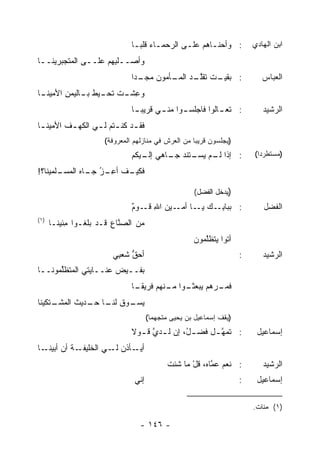 ‫: ﻭﺃﺤ‪‬ﻨـﺎﻫﻡ ‪‬ﻠـﻰ ﺍﻟﺭﺤﻤـﺎﺀ ﹶﻠﺒـﺎ‬
                                ‫ـ ﻗ ‪‬ـ‬         ‫ـ ﻋـ‬                       ‫ﺍﺒﻥ ﺍﻟﻬﺎﺩﻱ‬
‫ﻭﺃﺼــﻠ ِﻬﻡ ﻋﻠــﻰ ﺍﻟﻤﺘﺠ ‪‬ﺭﻴﻨــﺎ‬
      ‫ﺒ‬             ‫ﺒ ‪‬‬
                               ‫ـﺕ ﺘﻘﻠ ـﺩ ﺍﻟﻤ ـﺄﻤﻭﻥ ﻤﺠ ـ ‪‬ﺍ‬
                                ‫‪ ‬ـ ﺩ‬     ‫: ﺒﻘﻴـ ﹶ ﹸ ﹶﱠـ ‪ ‬ـ‬               ‫ﺍﻟﻌﺒﺎﺱ‬
‫ـﺎ‬
 ‫ﻭﻋ ـﺕ ﺘ ـﻴﻁ ـﺎﻟ ‪‬ﻤﻥ ﺍﻷﻤﻴﻨـ‬
        ‫ِﺸـ ﹸﺤـ ﺒـ ﻴ ِ‬
                               ‫: ﺘﻌ ـﺎﻟﻭﺍ ﻓﺎﺠﻠﺴ ـﻭﺍ ﻤﻨ ـﻲ ﻗﺭﻴﺒ ـﺎ‬
                                ‫‪‬ـ‬      ‫ـ‬      ‫ـ‬           ‫ـ‬                 ‫ﺍﻟﺭﺸﻴﺩ‬
‫ﻓﻘ ـﺩ ﻜﻨ ـ ﹸﻡ ﻟ ـﻲ ﺍﻟﻜﻬ ـﻑ ﺍﻷﻤﻴﻨ ـﺎ‬
 ‫ـ‬       ‫ﹶ‬       ‫‪‬‬     ‫ـ ﹸﹾ ﺘ‬
                      ‫)ﻴﺠﻠﺴﻭﻥ ﻗﺭﻴ ‪‬ﺎ ﻤﻥ ﺍﻟﻌﺭﺵ ﻓﻲ ﻤﻨﺎﺯﻟﻬﻡ ﺍﻟﻤﻌﺭﻭﻓﺔ(‬
                                                     ‫ﺒ‬
                               ‫: ﺇﺫﺍ ـﻡ ـﺘﻨﺩ ـﺎﻫﻲ ـﻴﻜﻡ‬
                                  ‫ﺇﻟـ‬  ‫ﻟـ ﻴﺴـ ﺠـ‬                          ‫)ﻤﺴﺘﻁﺭ ‪‬ﺍ(‬
                                                                            ‫ﺩ‬

‫ـﻑ ﺃﻋ ـﺯ ـﺎﻩ ﺍﻟﻤ ـﻠﻤﻴﻨﺎ؟!‬
       ‫ﻓﻜﻴـ ﹶ ِـ ‪ ‬ﺠـ ‪ ‬ﺴـ‬
                 ‫ُ‬

                                                      ‫)ﻴﺩﺨل ﺍﻟﻔﻀل(‬
                               ‫: ﺒﺒﺎﺒ ـﻙ ـﺎ ـﻴﻥ ﺍﷲ ﻗـ ٌ‬
                               ‫ِ ـﻭﻡ‬      ‫ِـ ﻴـ ﺃﻤـ‬                          ‫ﺍﻟﻔﻀل‬
‫)١(‬
      ‫ﻤﻥ ﺍﻟﺼ ﱠﺎﻉ ﻗـﺩ ﺒﻠﻐـﻭﺍ ِﺌﻴﻨـﺎ‬
           ‫ﻤ‬            ‫ﻨ ِ‬
                                                      ‫ﺃﺘﻭ‪‬ﺍ ﻴﺘﻅﱠﻤﻭﻥ‬
                                                         ‫ﻠ‬
                        ‫ﺃﺤﻕ ﺸﻌ ِﻲ‬
                         ‫ﱡ ﺒ‬                                          ‫:‬      ‫ﺍﻟﺭﺸﻴﺩ‬
‫ﺒﻔــﻴﺽ ﻋﻨــﺎﻴﺘﻲ ﺍﻟ ‪‬ﺘﻅﱢﻤﻭﻨــﺎ‬
      ‫ﻤ ﻠ‬
                               ‫ـﻭﺍ ـﻨﻬﻡ ﻓﺭﻴﻘ ـﺎ‬
                                ‫ﹰـ‬        ‫ـﺭ‪‬ﻫﻡ ﻴﺒﻌﺜـ ﻤـ‬
                                                       ‫ﻓﻤـ‬
                                                                  ‫ﺫ‬




‫ﻴ ـﻭﻕ ـﺎ ـﺩﻴﺙ ﺍﻟﻤ ـﺘﻜﻴﻨﺎ‬
     ‫‪‬ﺴـ ﹸ ﻟﻨـ ﺤـ ﹶ ‪‬ﺸـ‬
                                      ‫)ﻴﻘﻑ ﺇﺴﻤﺎﻋﻴل ﺒﻥ ﻴﺤﻴﻰ ﻤﺘﺠﻬ ‪‬ﺎ(‬
                                        ‫ﻤ‬
                               ‫: ﺘﻤﻬ ـل ﻓﻀ ـ ُ، ﺇﻥ ﻟ ـﺩﻱ ﻗ ـﻭﻻ‬
                               ‫ـ ﱠ ـ ﹰ‬         ‫ل‬       ‫ﱠـ‬                  ‫ﺇﺴﻤﺎﻋﻴل‬
‫ـﺎ‬‫ـﺔ ﺃﻥ ﺃﺒﻴﻨـ‬
           ‫ـﺄﺫﻥ ـﻲ ﺍﻟﺨﻠﻴﻔـ ﹸ‬
                       ‫ﺃﻴـ ‪ ‬ﻟـ‬
                                             ‫: ﻨﻌﻡ ﻋ ﱠﺎﻩ، ﻗل ﻤﺎ ﺸﺌﺕ‬
                                                    ‫ْ‬     ‫ﻤ‬                  ‫ﺍﻟﺭﺸﻴﺩ‬
                                ‫ﺇﻨﻲ‬                                   ‫:‬    ‫ﺇﺴﻤﺎﻋﻴل‬

                                                                          ‫)١( ﻤﺌﺎﺕ.‬

                                  ‫- ٦٤١ -‬
 