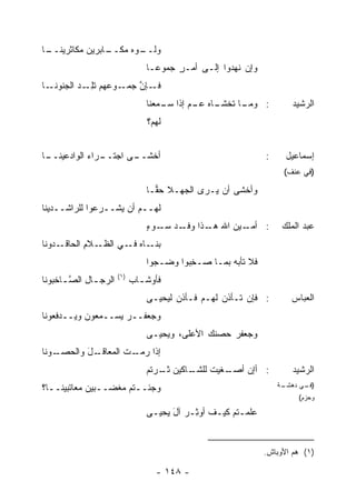 ‫ـﺎ‬
 ‫ﻭﻟ ـﻭ‪‬ﻩ ﻤ ـﺎﺒﺭﻴﻥ ‪‬ﻜﺎﺜﺭﻴﻨــ‬
         ‫‪‬ﻤ‬     ‫‪‬ﹶــ ‪‬ﻜــ‬
                                 ‫ﻭﺇﻥ ﹶﻬﺩﻭﺍ ﺇﻟـﻰ ﺃﻤـﺭ ‪‬ﻤﻭ ‪‬ـﺎ‬
                                   ‫ٍ ﺠ ﻋ‬               ‫ﻨ‬
‫ـﻭ ‪‬ﻬﻡ ﺘﻠ ـﺩ ﺍﻟﺠ ـﺎ‬
  ‫ـﺈﻥ ﺠﻤـ ﻋ ﹶِـ ‪ ‬ﻨﻭﻨـ‬
                    ‫ﻓـ ﱠ‬
                                 ‫ـﺎﻩ ـﻡ ﺇﺫﺍ ـﻤﻌﻨﺎ‬
                                     ‫ﺴـ‬     ‫ـﺎ ﺘﺨﺸـ ﻋـ‬
                                                     ‫: ﻭﻤـ‬              ‫ﺍﻟﺭﺸﻴﺩ‬
                                 ‫ﻟﻬﻡ‪‬؟‬


‫ـﺎ‬
 ‫ـﺭﺍﺀ ﺍﻟﻭﺍﺩﻋﻴﻨــ‬
            ‫ـﻰ ﺍﺠﺘــ ‪‬‬
                     ‫ﺃﺨﺸــ‬                                      ‫:‬     ‫ﺇﺴﻤﺎﻋﻴل‬
                                                                     ‫)ﻓﻲ ﻋﻨﻑ(‬

                                 ‫ﻭﺃﺨﺸﻰ ﺃﻥ ﻴـ ‪‬ﻯ ﺍﻟﺠﻬـﻼ ﺤ ‪‬ـﺎ‬
                                   ‫ﹸ ﻘ‬         ‫ﺭ‬
‫ﻟﻬــﻡ ﺃﻥ ‪‬ﺸــ ‪‬ﻋﻭﺍ ﻟﻠﺭﺍﺸــﺩﻴﻨﺎ‬
               ‫ﺭ‬    ‫ﻴ‬
                                 ‫ـﻴﻥ ﺍﷲ ـﺫﺍ ـﺩ ـﻭﺀ‬
                                 ‫: ﺃﻤـ ‪ ‬ﻫـ ﻭﻓـ ‪ ‬ﺴـ ٍ‬               ‫ﻋﺒﺩ ﺍﻟﻤﻠﻙ‬
‫ـﺩﻭﻨﺎ‬‫ـﻼﻡ ﺍﻟﺤﺎﻗـ‬
            ‫ـﺎﻩ ـﻲ ﺍﻟﻅـ ِ‬
                     ‫ﺒﻨـ ‪ ‬ﻓـ‬
                                 ‫ﻓﻼ ﺘﺄﺒﻪ ﺒﻤـﺎ ‪‬ـﺨ ‪‬ﻭﺍ ﻭﻀـ ‪‬ﻭﺍ‬
                                   ‫ﺠ‬       ‫ﺼ ِﺒ‬       ‫‪‬‬
                       ‫)١(‬
‫ﺍﻟﺭﺠ ـﺎل ﺍﻟﺼ ـﺎﺨﺒﻭﻨﺎ‬
      ‫ـ ِ ﱠـ‬                 ‫ﻓﺄﻭﺸ ـﺎﺏ‬
                             ‫ـ ‪‬‬
                                 ‫: ﻓﺈﻥ ﺘـﺄﺫﻥ ﻟﻬـﻡ ﻓـﺄﺫﻥ ﻟﻴﺤﻴـﻰ‬
                                                   ‫‪‬‬                   ‫ﺍﻟﻌﺒﺎﺱ‬
‫ﻭﺠﻌﻔــﺭ ‪‬ﺴــﻤﻌﻭﻥ ﻭﻴــﺩﻓﻌﻭﻨﺎ‬
                  ‫‪‬ﻴ‬
                                 ‫ﻭﺠﻌﻔﺭ ﺤﺼ ﹸﻙ ﺍﻷﻋﻠﻰ، ﻭﻴﺤﻴـﻰ‬
                                                ‫ﻨ‬    ‫‪‬‬
‫ـﻭﻨﺎ‬
   ‫ـل ﻭﺍﻟﺤﺼـ‬
          ‫ﺇﺫﺍ ﺭ ـﺕ ﺍﻟﻤﻌﺎﻗـ َ‬
                    ‫‪‬ﻤـ ﹶ‬
                                 ‫ـﺎﻜﻴﻥ ﺜ ـﺭﺘﻡ‬
                                 ‫ﹸـ ‪ ‬ﹸ ‪‬‬   ‫ـﻐﻴﺕ ﻟﻠﺸـ‬
                                                 ‫: ﺃﺇﻥ ﺃﺼـ ﹸ‬            ‫ﺍﻟﺭﺸﻴﺩ‬
‫ﻭﺠﺌــ ﹸﻡ ‪‬ﻐ ‪‬ــﺒﻴﻥ ‪‬ﻌﺎﺘﺒﻴﻨــﺎ؟‬
          ‫‪‬ﻤ‬     ‫ﺘ ﻤﻀ‬                                               ‫ـﺔ‬
                                                                     ‫) ـﻲ ﺩﻫﺸـ‬
                                                                           ‫ﻓـ‬
                                                                         ‫ﻭﺤﺯﻡ(‬

                                 ‫ﻋﻠﻤـ ﹸﻡ ﻜﻴـﻑ ﺃﻭﺜـﺭ ﺁل ﻴﺤﻴـﻰ‬
                                  ‫ِـ َ ـ‬         ‫ﺘ ـ‬


                                                                ‫)١( ﻫﻡ ﺍﻷﻭﺒﺎﺵ.‬

                                    ‫- ٨٤١ -‬
 