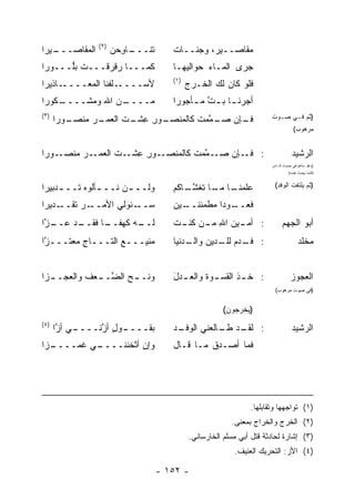 ‫)٢(‬
‫ـﻴﺭﺍ‬
   ‫ﺍﻟﻤﻘﺎﺼـــ‬         ‫ﺘﻨ ـﺎﻭﺤﻥ‬
                     ‫ﹸ ﹶـــ ِ ‪ ‬‬      ‫ﻤﻘﺎﺼــﻴ ‪ ،‬ﻭﺠﻨــﺎﺕ‬
                                                ‫ﺭ‬
‫ﻜﻤـــﺎ ﺭﻗﺭ ﹶـــﺕ ﺒﱡـــﻭﺭﺍ‬
      ‫‪‬ﻠ‬     ‫ﻗ‬                         ‫ﺠﺭﻯ ﺍﻟﻤـﺎﺀ ﺤﻭﺍﻟﻴ‪‬ﻬـﺎ‬
                                                 ‫‪‬‬
                                       ‫)١(‬
‫ـﺎﺫﻴﺭﺍ‬‫ـﻠﻔﻨﺎ ﺍﻟﻤﻌــــ‬‫ﻷﺴــــ‬                   ‫ﻓﻠﻭ ﻜﺎﻥ ﻟﻙ ﺍﻟﺨـﺭﺝ‬
‫ـﻜﻭﺭﺍ‬
    ‫ـﻥ ﺍﷲ ﻭﻤﺸــــ‬
                ‫ﻤــــ‬                  ‫ﺃﺠﺭ‪‬ﻨ ـﺎ ﺒ ـﺕ ﻤ ـﺄﺠﻭ ‪‬ﺍ‬
                                        ‫ﺭ‬        ‫ﱠ‬     ‫ـ‬
‫)٣(‬                                                                    ‫)ﺜﻡ ﻓـﻲ ﺼـﻭﺕ‬
      ‫ـﻭﺭﺍ‬
         ‫ـﺭ ﻤﻨﺼـ‬
              ‫ـﻭﺭ ﻋﺸ ـﺕ ﺍﻟﻌﻤـ ‪‬‬
                      ‫ـﺈﻥ ـ ﱠﻤﺕ ﻜﺎﻟﻤﻨﺼـ ِ ِ ﹾـ ﹶ‬
                                       ‫ﻓـ ﺼـ ﻤ ﹶ‬
                                                                                  ‫ﻤﺭﻫﻭﺏ(‬


‫ـﻭﺭﺍ‬‫ـﺭ ﻤﻨﺼـ‬
         ‫ـﻭﺭ ِﺸ ـﺕ ﺍﻟﻌﻤـ ‪‬‬        ‫: ـﺈﻥ ﺼـ ﻤ ﹶ‬
                 ‫ـ ﱠﻤﺕ ﻜﺎﻟﻤﻨﺼـ ِ ﻋ ﹾـ ﹶ‬     ‫ﻓـ‬                                   ‫ﺍﻟﺭﺸﻴﺩ‬
                                                                       ‫)ﻭﻫﻭ ﺴﺎﻫﻡ ﻓﻲ ﺼﻭﺕ ﻗـﺎﺱ‬
                                                                               ‫ﻜﺄﻨﻤﺎ ﻴﺤﺩﺙ ﻨﻔﺴﻪ(‬


‫ﻭﻟــ ـﻥ ﻨــ ـﺄﻟﻭﻩ ﺘــ ـﺩﺒﻴﺭﺍ‬
     ‫ـ‬     ‫ـ ‪‬‬        ‫ـ‬                ‫ـﺎ ـﺎ ﺘﻐﺸ ـﺎﻜﻡ‬
                                          ‫ﻋﻠﻤﻨـ ﻤـ ﹶ ﹶ ﱠـ‬               ‫)ﺜﻡ ﻴﻠﺘﻔﺕ ﺍﻟﻭﻓﺩ(‬

‫ـﺭ ﺘ ـﺩﻴﺭﺍ‬
     ‫ـﻨﻭﻟﻲ ﺍﻷﻤــ ‪ ‬ﹶﻘــ‬‫ﺴــ‬             ‫ـﻴﻥ‬
                                       ‫ـﻭﺩﺍ ﻤﻁﹾﻤﺌﻨــ ‪‬‬
                                                ‫‪‬‬    ‫ﻓﻌــ‬
‫ـ ﱠﺍ‬
 ‫ـﺩ ﻋــ ﺯ‬
        ‫ـﻪ ﻜﻬﻔ ـﺎ ﻓﻘــ‬
              ‫‪ ‬ﹰــ‬  ‫ﻟــ‬               ‫ـﻴﻥ ﺍﷲ ﻤ ـﻥ ـﺕ‬
                                       ‫: ﺃﻤـ ‪ ِ ‬ـ ‪ ‬ﻜﻨـ ﹶ‬                 ‫ﺃﺒﻭ ﺍﻟﺠﻬﻡ‬
‫ﻤﻨﻴـــﻊ ﺍﻟﺘـــﺎﺝ ﻤﻌ‪‬ﺘـــ ﱠﺍ‬
 ‫ﺯ‬       ‫ـ ِ ‪‬‬       ‫ـ‬                 ‫: ﻓ ـ ‪‬ﻡ ـﺩﻴﻥ ـﺩﻨﻴﺎ‬
                                           ‫ﻭﺍﻟـ‬ ‫ﹶـ ﺩ ﻟﻠـ‬                             ‫ﻤﺨﻠﺩ‬


‫ـﺯﺍ‬
  ‫ـﺢ ﺍﻟﻀ ـﻌﻑ ﻭﺍﻟﻌﺠــ‬
          ‫ﻭﻨــ ‪ ‬ﱠــ ‪ ‬ﹶ‬               ‫ـﺩل‬
                                       ‫ـﻭﺓ ﻭﺍﻟﻌـ َ‬
                                               ‫: ﺨ ـﺫ ﺍﻟﻘﺴـ ﹶ‬
                                                       ‫ِ‬                        ‫ﺍﻟﻌﺠﻭﺯ‬
                                                                        ‫)ﻓﻲ ﺼﻭﺕ ﻤﺭﻫﻭﺏ(‬


                                                        ‫)ﻴﺨﺭﺠﻭﻥ(‬
‫)٤(‬
      ‫ـﻲ ﺃ ﱠﺍ‬
       ‫ـﻭل ﺃ ﱠﻨــــ ﺯ‬
              ‫ﺒﻘــــ ٍ ﺯ‬               ‫ـﺩ‬
                                       ‫: ـﺩ ـﺎﻟﻌﻨﻲ ﺍﻟﻭﻓـ ‪‬‬
                                                    ‫ﻟﻘـ ﻁـ‬                       ‫ﺍﻟﺭﺸﻴﺩ‬
‫ـﺯﺍ‬
  ‫ـﻲ ﻏﻤــــ‬
          ‫ﻭﺇﻥ ﺃﺜﺨ ﹶﻨــــ‬
               ‫ﻨ‬                       ‫ﻓﻤﺎ ﺃﺼـﺩﻕ ﻤـﺎ ﻗـﺎل‬
                                                ‫ﹶ‬




                                                                ‫)١( ﺘﻭﺍﺠﻬﻬﺎ ﻭﺘﻘﺎﺒﻠﻬﺎ.‬
                                                          ‫)٢( ﺍﻟﺨﺭﺝ ﻭﺍﻟﺨﺭﺍﺝ ﺒﻤﻌﻨﻰ.‬
                                             ‫)٣( ﺇﺸﺎﺭﺓ ﻟﺤﺎﺩﺜﺔ ﻗﺘل ﺃﺒﻲ ﻤﺴﻠﻡ ﺍﻟﺨﺎﺭﺴﺎﻨﻲ.‬
                                                           ‫)٤( ﺍﻷﺯ: ﺍﻟﺘﺤﺭﻴﻙ ﺍﻟﻌﻨﻴﻑ.‬

                                    ‫- ٢٥١ -‬
 