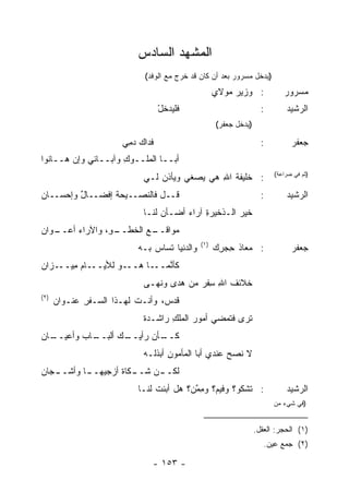 ‫ﺍﻟﻤﺸﻬﺩ ﺍﻟﺴﺎﺩﺱ‬
                             ‫)ﻴﺩﺨل ﻤﺴﺭﻭﺭ ﺒﻌﺩ ﺃﻥ ﻜﺎﻥ ﻗﺩ ﺨﺭﺝ ﻤﻊ ﺍﻟﻭﻓﺩ(‬
                                                    ‫: ﻭﺯﻴﺭ ﻤﻭﻻﻱ‬
                                                         ‫‪‬‬                 ‫ﻤﺴﺭﻭﺭ‬
                                   ‫ﻓﻠﻴﺩﺨل‬
                                   ‫ْ‬                                ‫:‬       ‫ﺍﻟﺭﺸﻴﺩ‬
                                                    ‫)ﻴﺩﺨل ﺠﻌﻔﺭ(‬

                       ‫ﻓﺩﺍﻙ ﺩ ِﻲ‬
                        ‫ﻤ‬                                           ‫:‬         ‫ﺠﻌﻔﺭ‬
‫ﺃﺒــﺎ ﺍﻟ ‪‬ﻠــﻭﻙ ﻭﺁﺒــﺎﺌﻲ ﻭﺇﻥ ﻫــﺎﻨﻭﺍ‬
        ‫‪‬‬            ‫ِ‬    ‫ﻤ‬
                             ‫: ﺨﻠﻴﻔﺔ ﺍﷲ ﻫﻲ ‪‬ﺼﻐﻲ ﻭﻴﺄﺫﻥ ﻟـﻲ‬
                                 ‫‪‬‬        ‫ﻴ‬    ‫ﹸ ِ‬                      ‫)ﺜﻡ ﻓﻲ ﻀﺭﺍﻋﺔ(‬


‫ﻗــل ﻓﺎﻟﻨﺼــﻴﺤﺔ ﺇﻓﻀــﺎل ﻭﺇﺤﺴــﺎﻥ‬
‫‪‬‬        ‫ٌ‬       ‫ﹸ‬                                                  ‫:‬       ‫ﺍﻟﺭﺸﻴﺩ‬
                             ‫ﺨﻴﺭ ﺍﻟـﺫﺨﻴﺭﺓ ﺁﺭﺍﺀ ﺃﻀـﺄﻥ ﻟﻨـﺎ‬
                                  ‫‪‬‬     ‫ِ ‪‬‬           ‫‪‬‬
‫ـﻭﺍﻥ‬
‫ـﻊ ﺍﻟﺨ ـ ِ، ﻭﺍﻵﺭﺍﺀ ﺃﻋــ ‪‬‬
       ‫‪‬‬       ‫ﻤﻭﺍﻗــ ‪ ‬ﹶﻁــ ﻭ‬
                                              ‫)١(‬
                           ‫ﻭﺍﻟﺩﻨﻴﺎ ﹸﺴﺎﺱ ﺒـﻪ‬
                               ‫ﺘ ‪‬‬                  ‫: ﻤﻌﺎﺫ ﺤﺠ ِﻙ‬
                                                     ‫ِ ‪‬ﺭ‬                     ‫ﺠﻌﻔﺭ‬
‫ـﺎﻡ ﻤ ـﺯﺍﻥ‬
‫ِﻴــ ‪‬‬    ‫ـﻭ ﻟﻸﻴــ‬‫ﻜﺄﻨ ـﺎ ﻫــ‬
                        ‫ﱠﻤــ‬
                             ‫ﺨﻼﺌﻑ ﺍﷲ ﺴﻔﺭ ﻤﻥ ﻫ ‪‬ﻯ ﻭﻨ ‪‬ـﻰ‬
                               ‫‪ ‬ﺩ ﹸﻬ‬       ‫ﹸ ِ ِﹾ ‪‬‬
‫)٢(‬
      ‫ﻗﺩ ‪ ،‬ﻭﺃﻨـﺕ ﻟﻬـﺫﺍ ﺍﻟ ‪‬ـﻔﺭ ‪‬ﻨـﻭﺍﻥ‬
      ‫‪‬‬    ‫ﺴ ِ ﻋ‬                  ‫ﹸ ‪‬ﺱ‬
                             ‫ﹶﺭﻯ ﻓ ﹶﻤﻀﻲ ﺃﻤﻭﺭ ﺍﻟ ‪‬ﻠﻙ ﺭﺍﺸـﺩﺓ‬
                             ‫ﹰ‬      ‫‪ ‬ﻤ ِ‬          ‫ﺘ‬     ‫ﺘ‬
‫ـﺎﻥ‬
‫ـﺎﺏ ﻭﺃﻋﻴــ ‪‬‬
         ‫ـﻙ ﺃﻟﺒــ ‪‬‬
                  ‫ـﺄﻥ ﺭﺃﻴــ‬
                          ‫ﻜــ‬
                             ‫ﻻ ﹰﺼﺢ ﻋﻨﺩﻱ ﺃﺒﺎ ﺍﻟﻤﺄﻤﻭﻥ ﺃﺒ ﹸﻟـﻪ‬
                                ‫ِ ﺫ‬                   ‫ﻨ ‪‬‬
‫ـﺠﺎﻥ‬
‫ـﻥ ﺸ ـ ﹶﺎﺓ ﺃﺯﺠ ـﺎ ﻭﺃﺸــ ‪‬‬
         ‫ﻟﻜــ ﹶــ ﻜ ﹲ ‪ ‬ﻴﻬــ‬
                           ‫: ﺘﺸﻜﻭ؟ ﻭﻓﻴ ‪‬؟ ﻭﻤ ﱠﻥ؟ ﻫل ﺃﺒﻨﺕ ﻟﻨـﺎ‬
                                ‫ﹶ‬         ‫ﻡ ِﻤ‬                              ‫ﺍﻟﺭﺸﻴﺩ‬
                                                                        ‫)ﻓﻲ ﺸﻲﺀ ﻤﻥ‬


                                                                  ‫)١( ﺍﻟﺤﺠﺭ: ﺍﻟﻌﻘل.‬
                                                                     ‫)٢( ﺠﻤﻊ ﻋﻴﻥ.‬

                               ‫- ٣٥١ -‬
 