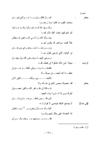 ‫ﺍﻟﺠﻔﻭﺓ(‬

‫ـﻭل ـﺎ ـﻭﻻﻱ ﺘ ـﺎﻥ‬
‫ِﺒﻴـ ‪‬‬    ‫ـل ﻓﻠﻠﻘـ ِ ﻴـ ﻤـ‬
                        ‫ﺃﺠـ ْ‬                                  ‫:‬         ‫ﺠﻌﻔﺭ‬
                           ‫ﺴﻤﻌﺕ ﻟﻠﻘﻭﻡ ﻤﺎ ﻗﺎﻟﻭﺍ ﻭﻤﺎ ﺯﻋﻤـﻭﺍ‬
                                                     ‫ﹶ‬
‫ـﻬﺩ ﺍﷲ ـﺩ ـﱡﻭﺍ ـﺩ ـﺎﻨﻭﺍ‬
    ‫ﻭﺃﺸـ ‪ َ ‬ﻗـ ﻀـ ﻠ ﻭﻗـ ﻤـ‬
                            ‫ﺃﻴﺩ ﹸﺤ ‪‬ﻜﻬﻡ ﺘﺤﺕ ﺍﻟﻅـﻼﻡ ﻜﻤـﺎ‬
                                        ‫ﹶ‬      ‫ٍ ﺘ ﺭ‬
‫ﻴ ـ ﱠﻙ ـﺭ ـﻲ ـﺎﻏﻴﻥ ـﻴﻁﺎﻥ‬
‫‪‬‬   ‫ﺸـ‬    ‫‪‬ﺤـ ﺭ ‪ ‬ﺍﻟﺸـ ﱠ ﻓـ ﺍﻟﺒـ‬
                            ‫ﻫﻼ ﻟﻘﻴﺕ ﺴﻭﺍﻫﻡ، ﻗﺩ ﻴﻜﻭﻥ ﻟﻬـﻡ‬
                                 ‫‪‬‬              ‫ﹶ‬    ‫ﱠ‬
‫ـ ‪‬ﻫﻡ ﺭﺃﻱ ﻭﺒ ـﺎﻥ‬
‫‪ ‬ﺭﻫـ ‪‬‬     ‫ـﻥ ﻨ ـﺎ ﻨﺤـ ﻭ‬
                     ‫ﻭﻤـ ﹶﺤـ‬
                            ‫ﺇﻥ ﺍﻟﻭﻓﻭﺩ ﺍﻟﺘﻲ ﹸﺯﺠﻲ ﺘﻘﻭل ﺒﻤـﺎ‬
                                         ‫ﺘ‬      ‫‪‬‬
‫ﻴ ـﻭ ‪‬ﻰ ﺇﻟﻴﻬ ـﺎ، ﻭﺒﻌ ـﺽ ﺍﻟﻘ ـﻭل ‪‬ﻬﺘ ـﺎﻥ‬
‫‪ ‬ـ ِﺒ ـ ‪‬‬               ‫ـ‬       ‫‪‬ـ ﺤ‬
                          ‫: ﻤﻬ ﹰ، ﺃﻤﻥ ﺫﺍﻙ ﺘﺸﻜﻭ؟ ﺇﻥ ﻓﻌﻠﺕ ﻟﻘـﺩ‬
                               ‫ﹶ‬                      ‫ﻼ‬                ‫ﺍﻟﺭﺸﻴﺩ‬
‫ﻅﻠﻤ ﹶﻨــﺎ، ﻭ ﹶــﻭﺨﻰ ﺍﻟﻅﻠــﻡ ‪‬ــﺩﻭﺍﻥ‬
‫‪‬‬     ‫ﻋ‬          ‫ﱢ‬   ‫ﺘ‬        ‫ﺘ‬
                            ‫ـﺎﻥ ﻤﻭﻁ ـﺄﺓ‬
                            ‫ـﺔ ﺍﷲ ﺃﺤﻀـ ‪   ‬ﱠـ ﹲ‬
                                            ‫ﺨﻠﻴﻔـ ﹸ ِ‬
‫ﻟ ﱠﺠﺌـــــﻴ ‪ ،‬ﻭﻟﻠﺸـــــﺎﻜﻴﻥ ﺁﺫﺍﻥ‬
‫‪‬‬                   ‫ﻥ‬         ‫ﻼ‬
                          ‫: ﻟﻘﺩ ﻋﺼﻭ‪‬ﻙ ﺒﺤﺒ‪‬ﺱ ﺍﻟﺨﺭ ِ ﻋﻨـﻙ ﻭﻻ‬
                                  ‫ﹶ ‪‬ﺝ‬                                   ‫ﺠﻌﻔﺭ‬
‫ـﺎﻜﻴﻥ ﻋ ـﻴﺎﻥ‬
‫ﺸ ـﻜﺎﺓ ﺇﻥ ﻅ ـﺎﻫﺭ ﺍﻟﺸـ ‪ِ ‬ﺼـ ‪‬‬
             ‫ﹶـ ‪ ‬‬    ‫ﹶـ ﹶ‬
                            ‫ﺃﻴﺘﹾﺭﻜ ـﻭﻥ ﺇﺫﺍ ـﺎﺭﻭﺍ ﻭﺸ ـﺄ ﹶﻬﻤﻭ‬
                               ‫ـﻨ‬          ‫ﺜـ‬      ‫‪ ‬ـ‬
‫ﺇﺫﻥ ﻓﻠـ ـﻴﺱ ﻟ ‪‬ﻜـ ـﻡ ﺤـ ـﺎﺯﻡ ﺸـ ـﺎﻥ‬
‫ٍ ـ ٍ ـ ‪‬‬           ‫ﺤ‬     ‫‪ ‬ـ‬
                           ‫ﻻ ﻴﺼﹸﺢ ﺍﻟﻤﻠﻙ ﻓﻭﻀﻰ ﻻ ﻗ ‪‬ﺍﻡ ﻟـﻪ‬
                               ‫ِﻭ ‪‬‬         ‫‪‬‬      ‫ﻠ‬                ‫)ﻓﻲ ﺤﺩﺓ(‬
          ‫)١(‬
‫ـﻠﻁﺎﻥ‬
‫‪‬‬   ‫ﻭﺴـ‬         ‫ـﺭ‬
                ‫ـﻙ ـﺩل ﻭﺘﻌﺯﻴـ ‪‬‬
                         ‫ﺍﻟﻤﻠـ ﻋـ ‪ٌ ‬‬
                            ‫ﺇﺫﺍ ﺍﻟﻌﺼﺎﺓ ﻋﻠﻰ ﺤ ﱠـﺎﻤﻬﻡ ﻭﺜﺒـﻭﺍ‬
                                        ‫‪‬ﻜ‬      ‫ﹸ‬
‫ـﺭﺁﻥ‬
‫ـﻴﻑ ﻭﻗــ ‪‬‬
       ‫ـﺩ ـﺅﺩ ‪‬ﻬﻡ ﺴــ ﹲ‬
               ‫ﻓﻘــ ﻴــ ‪‬ﺒ‬

                                                              ‫)١( ﻋﻘﺎﺏ ﻭﺠﺯﺍﺀ.‬

                               ‫- ٤٥١ -‬
 