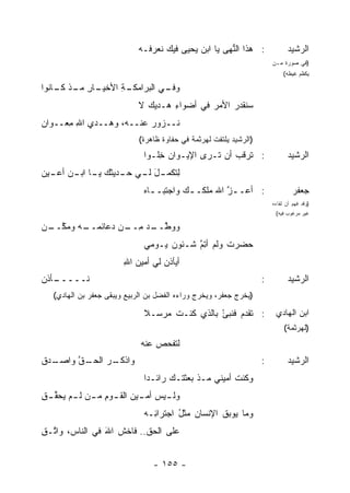 ‫: ﻫﺫﺍ ﺍﻟ ﱡﻬﻰ ﻴﺎ ﺍﺒﻥ ‪‬ﺤﻴﻰ ﻓﻴﻙ ﻨﻌﺭﻓـﻪ‬
                                           ‫‪‬ﻴ‬         ‫ﻨ‬                        ‫ﺍﻟﺭﺸﻴﺩ‬
                                                                        ‫)ﻓﻲ ﺼﻭﺭﺓ ﻤـﻥ‬
                                                                             ‫ﻴﻜﻅﻡ ﻏﻴﻅﻪ(‬

‫ـﺔ ﺍﻷﺨ ـﺎﺭ ـﺫ ـﺎﻨﻭﺍ‬
    ‫ـﻲ ﺍﻟﺒﺭﺍﻤﻜـ ِ ﹾﻴـ ِ ﻤـ ﻜـ‬
                            ‫ﻭﻓـ‬
                             ‫ﺴﻨﻘﺩﺭ ﺍﻷﻤﺭ ﻓﻲ ﺃﻀﻭﺍﺀ ﻫـﺩ‪‬ﻴﻙ ﻻ‬
                                      ‫ِ‬        ‫‪‬‬    ‫ﹶﹾ ‪ ‬‬
‫ﹶــﺯ‪‬ﻭﺭ ﻋﻨــﻪ، ﻭﻫــﺩﻱ ﺍﷲ ِﻌــﻭﺍﻥ‬
‫‪‬‬     ‫‪ِ  ‬ﻤ‬             ‫‪‬‬     ‫ﻨ‬
                             ‫)ﺍﻟﺭﺸﻴﺩ ﻴﻠﺘﻔﺕ ﻟﻬﺭﺜﻤﺔ ﻓﻲ ﺤﻔﺎﻭﺓ ﻅﺎﻫﺭﺓ(‬
                              ‫: ﺘﺭﻗﺏ ﺃﻥ ﺘـﺭﻯ ﺍﻹﻴـﻭﺍﻥ ِﻠـ ‪‬ﺍ‬
                               ‫‪‬ﺨ ﻭ‬                  ‫ﹼ ‪‬‬                       ‫ﺍﻟﺭﺸﻴﺩ‬
‫ﻟﺘ ـل ـﻲ ـﺩﻴﺜﻙ ـﺎ ـﻥ ـﻴﻥ‬
‫ِ ﹸﻜﻤـ َ ﻟـ ﺤـ ‪ ‬ﻴـ ﺍﺒـ ﺃﻋـ ‪ ‬‬
                              ‫: ﺃﻋـ ـﺯ ﺍﷲ ‪‬ﻠﻜـ ـﻙ ﻭﺍﺠﺘﺒـ ـﺎﻩ‬
                                ‫ـ‬        ‫‪‬‬     ‫ﱠ ﻤ‬                               ‫ﺠﻌﻔﺭ‬
                                                                        ‫)ﻭﻗﺩ ﻓﻬﻡ ﺃﻥ ﻟﻘﺎﺀﻩ‬
                                                                         ‫ﻏﻴﺭ ﻤﺭﻏﻭﺏ ﻓﻴﻪ(‬

‫ـﻪ ﻭﻤﻜ ـﻥ‬
‫ﱠــ ‪‬‬   ‫ﻭﻭﻁ ـﺩ ﻤ ـﻥ ﺩﻋﺎﺌﻤــ‬
                 ‫ﱠــ ‪ِ ‬ــ‬
                              ‫ﺤﻀﺭﺕ ﻭﻟﻡ ﺃﺘﻡ ﺸـﺌﻭﻥ ﻴـﻭﻤﻲ‬
                                    ‫‪‬‬     ‫ِﱠ‬      ‫ﹸ‬
                        ‫ﺃﻴﺄﺫﻥ ﻟﻲ ﺃﻤﻴﻥ ﺍﷲ‬
                        ‫‪ِ ‬‬        ‫‪‬‬
‫ـﺄﺫﻥ‬
   ‫ﻨـــــ‬                                                           ‫:‬          ‫ﺍﻟﺭﺸﻴﺩ‬
   ‫)ﻴﺨﺭﺝ ﺠﻌﻔﺭ، ﻭﻴﺨﺭﺝ ﻭﺭﺍﺀﻩ ﺍﻟﻔﻀل ﺒﻥ ﺍﻟﺭﺒﻴﻊ ﻭﻴﺒﻘﻰ ﺠﻌﻔﺭ ﺒﻥ ﺍﻟﻬﺎﺩﻱ(‬

                              ‫: ﺘﻘﺩﻡ ﻓﻨﺒﺊ ﺒﺎﻟﺫﻱ ﻜﻨـﺕ ﻤﺭﺴـﻼ‬
                              ‫ﹰ‬     ‫ﹶ‬          ‫‪ْ  ‬‬                     ‫ﺍﺒﻥ ﺍﻟﻬﺎﺩﻱ‬
                                                                             ‫)ﻟﻬﺭﺜﻤﺔ(‬
                             ‫ﻟﺘﻔﺤﺹ ﻋﻨﻪ‬
                                 ‫‪‬‬
‫ـ ‪‬ﻕ‬
 ‫ـﻕ ﻭﺍﺼـ ﺩ‬
        ‫ـﺭ ﺍﻟﺤـ ﱠ‬
                ‫ﻭﺍﺫﻜـ‬                                               ‫:‬          ‫ﺍﻟﺭﺸﻴﺩ‬
                              ‫ﻭﻜﻨﺕ ﺃﻤﻴﻨﻲ ﻤـﺫ ﺒﻌﺜ ﹸـﻙ ﺭﺍﺌـ ‪‬ﺍ‬
                               ‫ﺩ‬      ‫ﺘ ‪‬‬               ‫ﹶ‬
‫ﻭﻟ ـﻴﺱ ـﻴﻥ ﺍﻟﻘ ـﻭﻡ ﻤ ـﻥ ﻟ ـﻡ ‪‬ﺤﻘ ـﻕ‬
‫ـ ﺃﻤـ ‪ ‬ـ ِ ـ ـ ﻴ ﱢ ِ‬
                              ‫ﻭﻤﺎ ﻴﻭﺒﻕ ﺍﻹﻨﺴﺎﻥ ﻤﺜل ﺍﺠﺘﺭﺍ ِـﻪ‬
                                ‫ﺌ‬       ‫‪ُ ‬‬        ‫ﹸ‬
‫ﻋﻠﻰ ﺍﻟﺤﻕ.. ﻓﺎﺨﺵ ﺍﷲ ﻓﻲ ﺍﻟﻨﺎﺱ، ﻭﺍ ﱠـﻕ‬
‫ﺘ ِ‬              ‫ﹶ َ‬


                                 ‫- ٥٥١ -‬
 