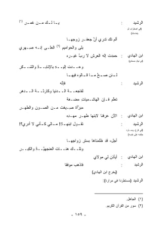 ‫)١(‬
      ‫ﻴ ـﺎ ﻟ ـﻙ ﻤ ـﻥ ﻏﻤ ـﺭ‬
      ‫‪ِ ‬‬    ‫ـ ـ ـ‬                                                      ‫:‬         ‫ﺍﻟﺭﺸﻴﺩ‬
                                                                             ‫)ﻓﻲ ﺍﻀﻁﺭﺍﺏ ﺜﻡ‬
                                                                                ‫ﻴﺘﻤﺎﺴﻙ(‬

                                     ‫ﺃﻟﻡ ﺘﻙ ﹶﺩﺭﻱ ﺃﻥ ﺠﻌﻔـﺭ ﺯﻭ ‪‬ﻬـﺎ‬
                                        ‫‪ ‬ﺠ‬        ‫ﱠ‬     ‫‪‬ﺘ‬
                        ‫)٢(‬
‫ﺍﻟﻌﹶـﻰ ﺇﻨـﻪ ِـﻬﺭﻱ‬
    ‫ﺼ‬        ‫‪‬ﻠ‬                ‫ﺒﻠﻰ ﻭﺍﻟﺤﻭﺍﻤﻴﻡ‬
                               ‫ِ‬
                                     ‫: ﺤ ِﺩﺕ ﺇﻟﻪ ﺍﻟﻌﺭﺵ ﻻ ﺭﺏ ﻏﻴـﺭﻩ‬
                                     ‫‪‬‬     ‫ﱠ‬    ‫ِ‬         ‫ﻤ ﹸ‬                ‫ﺍﺒﻥ ﺍﻟﻬﺎﺩﻱ‬
                                                                              ‫)ﻓﻲ ﺘﻬﻠل ﻤﺼﻁﻨﻊ(‬

‫ﻭﻋـ ـﺩﺕ ﺇﻟﻴـ ـﻪ ﺒﺎﻹﻨﺎﺒـ ـﺔ ﻭﺍﻟﺸـ ـﻜﺭ‬
‫ﹾِ‬        ‫ِ‬          ‫ِ‬       ‫ـ ﹸ‬
                                     ‫ـﺌﻥ ـﺢ ـﺎ ـﺎﻟﻭﻩ ـﺎ‬
                                      ‫ﻓﻴﻬـ‬  ‫ﻟـ ﺼـ ﱠ ﻤـ ﻗـ‬
                             ‫ﻓﺈ ﱠﻪ‬
                             ‫ﻨ‪‬‬                                         ‫:‬         ‫ﺍﻟﺭﺸﻴﺩ‬
‫ﻟﻔﺎﺠﻌـ ـﺔ ﺍﻟـ ـ ‪‬ﻨﻴﺎ ﻭﻜﺎﺭﺜـ ـﺔ ﺍﻟـ ـﺩﻫﺭ‬
‫ﹸ ـ ِ‬                 ‫ﺩ‬       ‫ﹸ‬
                                     ‫ﹶﻌﻠﻡ ﻓـﺈﻥ ﺍﻟﻬﺎﺸـﻤﻴﺎﺕ ﻤﻀ‪‬ـﻐﺔ‬
                                     ‫ﹶﹲ‬   ‫ِ ‪‬‬               ‫ﺘ ﱠ‪‬‬
‫ﻤﺒ ﱠﺃﺓ ِـﻴ ﹶﺕ ﻤـﻥ ﺍﻟﺼـﻭﻥ ﻭﺍﻟﻁﻬ‪‬ـﺭ‬
‫ِ‬        ‫‪ِ‬‬          ‫‪ ‬ﺭ ﹲ ﺼ ﻐ‬
                                     ‫: ﺍﻵﻥ ‪‬ﺭﻓﻨﺎ ﻻﺒﻨﻬﺎ ﻁﻬ‪‬ـﺭ ﻤﻬـ ِﻩ‬
                                      ‫ﺩ‬     ‫ﹸ ‪‬‬             ‫ﻋ‬                ‫ﺍﺒﻥ ﺍﻟﻬﺎﺩﻱ‬
‫ﺘﻘ ـ ‪‬ل ﺍﺒ ﹸﻬ ـﺎ!! ﻤ ـﺎﻟﻲ ﻜ ـﺄﻨﻲ ﻻ ﺃﺩﺭﻱ؟!‬
         ‫ـ ‪‬‬       ‫ـ‬      ‫ﻭ ﻨـ‬                                          ‫:‬         ‫ﺍﻟﺭﺸﻴﺩ‬
                                                                            ‫)ﻓﻲ ﻓﺯﻉ ﻭﻴﺴـﺘﺭﺩ‬
                                                                             ‫ﺤﻜﻤﻪ ﻋﻠﻰ ﻨﻔﺴﻪ(‬

                                     ‫ﺃﺠل، ﻗﺩ ﻅﻠﻤ‪‬ﻨﺎﻫﺎ ﺒﺴﺘﺭ ﺯﻭﺍ ِﻬـﺎ‬
                                        ‫ﺠ‬     ‫ﹾِ‬         ‫ﹶ‬
‫ﻭﺘﻠــﻙ ‪‬ﻨــﺎﺕ ﺍﻟﻌﻨ ‪‬ﻬ ﱠــﺔ ﻭﺍﻟﻜﺒ‪‬ــﺭ‬
‫ِ‬    ‫ﹸ ‪ ‬ﹾﺠ ﻴ ِ ِ‬           ‫ﻫ‬
                                                     ‫: ﺃﻴﺄﺫﻥ ﻟﻲ ﻤﻭﻻﻱ‬
                                                             ‫‪‬‬               ‫ﺍﺒﻥ ﺍﻟﻬﺎﺩﻱ‬
                                 ‫ﻓﺎﺫﻫﺏ ﻤﻭﻓ ﹰﺎ‬
                                  ‫‪ ‬ﻘ‬                                   ‫:‬          ‫ﺍﻟﺭﺸﻴﺩ‬
                                                    ‫)ﻴﺨﺭﺝ ﺍﺒﻥ ﺍﻟﻬﺎﺩﻱ(‬

                                                           ‫ﺍﻟﺭﺸﻴﺩ )ﻤﺴﺘﻁﺭﺩ‪‬ﺍ ﻓﻲ ﻤﺭﺍﺭﺓ(:‬


                                                                            ‫)١( ﺍﻟﺠﺎﻫل.‬
                                                             ‫)٢( ﺴﻭﺭ ﻤﻥ ﺍﻟﻘﺭﺁﻥ ﺍﻟﻜﺭﻴﻡ.‬

                                       ‫- ٩٥١ -‬
 