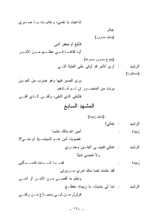 ‫ﺘﺩﺍﻋﻴﺕ ﻴﺎ ﻨﻔﺴﻲ، ﻭﻋﺎﻨﻴ‪‬ـﺕ ﻴـﺎ ﺼـﺒﺭﻱ‬
          ‫ﹶ‬                 ‫‪ِ ‬‬
                                                          ‫ﹸﻼﻡ‬
                                                            ‫ﻏ‬
                                               ‫)ﻴﺩﺨل ﻤﺴﺭﻭﺭ(‬
                   ‫ﻓﺄﺒﻠﻎ ﺃﻡ ﺠﻌﻔﺭ ﺃﻨﻨﻲ‬
                        ‫‪‬‬    ‫ﹾ ‪‬‬
‫ـﺭ‬
 ‫ـﻴﻡ ـﻥ ﺍﻷﻤـ‬
       ‫ـﺎ ـﻲ ﻋﻅـ ٍ ﻤـ‬
                 ‫ﺃﻭﺩ ﻟﻘﺎﻫـ ﻓـ‬
                          ‫‪‬‬
                                        ‫)ﻴﺨﺭﺝ ﻤﺴﺭﻭﺭ ﻤﺴﺭ ‪‬ﺎ(‬
                                          ‫ﻋ‬
                     ‫: ﺃﺭﻯ ﺍﻷﻤﺭ ﻗﺩ ﺃﻭ‪‬ﻓﻰ ﻋﻠﻰ ﺍﻟﻐﺎﻴﺔ ﺍﻟﺘـﻲ‬
                           ‫ِ‬                   ‫‪‬‬                      ‫ﺍﻟﺭﺸﻴﺩ‬
                                                                    ‫)ﻤﺴﺘﻁﺭ ‪‬ﺍ(‬
                                                                      ‫ﺩ‬
‫‪‬ﺭﻯ ﺍﻟﺼﺒﺭ ﻓﻴﻬﺎ ﻭﻫﻭ ﻀﺭﺏ ﻤﻥ ﺍﻟ ‪‬ـﺒﻥ‬
‫ﺠ ِ‬        ‫‪‬‬            ‫‪‬‬       ‫ﻴ‬
                     ‫ﺒﺭﺌﺕ ﻤﻥ ﺍﻟﻤﻨﺼـﻭﺭ ﺇﻥ ﻟـﻡ ﺃﺒـﺎ ِﻫﻡ‬
                       ‫ﺩ‬                         ‫ﹸ‬
‫ﻓﺄﺸﻘﻰ ﺍﻟﺫﻱ ﺃﺸﻘﻰ، ﻭﺃﻓﻨـﻰ ﺍﻟـﺫﻱ ﺃﻓﻨـﻰ‬

                         ‫ﺍﻟﻤﺸ ‪‬ﺩ ﺍﻟﺴﺎﺒﻊ‬
                                 ‫ﻬ‬
                                          ‫)ﺘﺩﺨل ﺯﺒﻴﺩﺓ(‬
                                                         ‫: ﺘﻌﺎﻟﻲ!‬
                                                          ‫‪‬‬           ‫ﺍﻟﺭﺸﻴﺩ‬
                  ‫ﺃﻤﻴﻥ ﺍﷲ ﻤﺎﻟﻙ ﻋﺎﺒ ‪‬ﺎ‬
                   ‫‪ ‬ﺴ‬        ‫‪ِ ‬‬                               ‫:‬       ‫ﺯﺒﻴﺩﺓ‬
‫ﻏﻀﻭ ‪‬ﺎ، ﺃﻤﻥ ﻫـﻡ ﺍﻟﺴﻴﺎﺴـﻴﺔ ﺃﻡ ﻤﻨـﻲ؟!‬
          ‫ِ‬                   ‫ﺒ‬
                          ‫: ﺘﻌﺎﻟﻲ ﻓﻨ ‪‬ﻴﻨـﻲ ﺍﻟﻴﻘـﻴﻥ ﻭﺨ ‪‬ـﺭﻱ‬
                             ‫‪ ‬ﺒ‬              ‫‪ ‬ﺒ‬                     ‫ﺍﻟﺭﺸﻴﺩ‬
                                  ‫ﻭﻻ ﹶﺤﺒﺴﻲ ﺸﻴ ًﺎ‬
                                   ‫ﺌ‬        ‫ﺘ‬
‫ـﺄﻟﹾﻨﻲ‬
     ‫ـﺌﺕ ﻓﺎﺴــ‬
             ‫ـﺎ ﺸــ‬
                  ‫ﻓﻤــ‬                                          ‫:‬       ‫ﺯﺒﻴﺩﺓ‬
                       ‫ﻟﻘﺩ ﻋﺸﺕ ﻨﻔ ‪‬ﺎ ﻤﻨﻙ ﺘﺩ‪‬ﺭﻱ ﺴـﺭﻴﺭﺘﻲ‬
                                   ‫ﹶ‬      ‫ﹸ ﺴ‬
‫ﻭﺘﻌﻠﻡ ﻤﺎ ﺃﻗﺼـﻰ ﻤـﻥ ﺍﻷﻤـﺭ ﺃﻭ ﺃﺩ‪‬ﻨـﻰ‬
          ‫ِ‬
                          ‫: ﻨﻤﺎ ﻟﻲ ﺤﺩﻴ ﹲ، ﻴﺎ ﺯﺒﻴﺩ ﹸ، ﻤﻔﹾﻅـﻊ‬
                          ‫‪‬‬       ‫ﺓ‬          ‫ﺙ‬                        ‫ﺍﻟﺭﺸﻴﺩ‬
‫ﻓﺯﻟﺯل ﻤـﻥ ﻟ ‪‬ـﻲ ﻭﺼـ ﱠﻉ ﻤـﻥ ‪‬ﻜﻨـﻲ‬
    ‫ﺭ‬      ‫ﺩ‬       ‫ﹸﺒ‬      ‫َ‬


                             ‫- ٠٦١ -‬
 