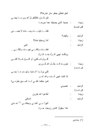 ‫ﺃﺤﻕ ﺘﺨ ﱠﻰ ﺠﻌﻔﺭ ﺴﺘﺭ ﺨﺩﺭﻫﺎ؟!‬
                                            ‫‪‬‬     ‫ﹲ ﻁ‬
‫ﻓﺈﻥ ﻜـﺎﻥ، ﻓﺎﻟ ﱠﻨﻜﻴـل ﺃﻫـﻭﻥ ﻤـﺎ ‪‬ﺠﻨـﻲ‬
    ‫ﻴ‬           ‫ُ‬    ‫ﺘ‬
                              ‫: ﺤﺴﺒ‪‬ﻨﺎ ﺍﻟﺫﻱ ‪‬ﻀﻨﻴﻙ ﻫ ‪‬ﺎ ‪‬ﺒﺭ ‪‬ـﺎ‬
                                ‫ﻤ ﻤ ‪‬ﺤ‬         ‫ﻴ‬          ‫ِ‬            ‫ﺯﺒﻴﺩﺓ‬
                                                                  ‫)ﻓﻲ ﺘﻬﻭﻴﻥ(‬
‫ﻓﻠ ﱠــﺎ ﺒﻠﻭ‪‬ﻨــﺎﻩ ﻭﺠــﺩﻨﺎﻩ ﻻ ‪‬ﻀــﻨﻲ‬
     ‫‪ ‬ﻴ‬          ‫‪‬‬            ‫ﻤ‬
                                                    ‫: ﻭﻜﻴﻑ؟‬           ‫ﺍﻟﺭﺸﻴﺩ‬
                        ‫ﺃﻤﺎ ﺯ ‪‬ﺠ ﹶﻬﺎ ِﻨﻪ!؟‬
                            ‫‪‬ﻭ ﺘ ﻤ‬                           ‫:‬         ‫ﺯﺒﻴﺩﺓ‬
               ‫ﺇ ﹼﻨﻲ‬
                 ‫ﻨ‬                                           ‫:‬        ‫ﺍﻟﺭﺸﻴﺩ‬
‫ـﻲ ﻨ ـ ﹸ، ﻭﻟﻜﻨ ـﻲ...‬
     ‫ﱢـ‬     ‫ـ ﹸ، ﻭﻟﻜﻨـ ﹶﻬﻴـ ﺕ‬
                          ‫ﻓﻌﻠـ ﺕ‬
                              ‫ﻭﻭ ﱠﺩﺕ ﻨﻬﻴﻲ ﻜـﺭﺓ ﺒﻌـﺩ ﻜـﺭﺓ‬
                              ‫ﱠٍ‬        ‫ﱠﹰ‬        ‫ﻜ ﹸ‬
‫ـﻭل ﻓ ـﺄﻜﻨﻲ، ﺃﻭ ـﻭل ـﻼ ـﻲ‬
 ‫ﺃﻗـ ﻓـ ﺃﻜﻨـ‬      ‫ﹶـ‬    ‫ﺃﻗـ‬
                              ‫: ﺘﺤ ‪‬ﻡ ﻤﺎ ﻗـﺩ ﺤﱠـل ﺍﷲ ﻟﻠـﻭﺭﻯ‬
                                        ‫ﻠ َ‬         ‫ﹸ ‪‬ﺭ ‪‬‬             ‫ﺯﺒﻴﺩﺓ‬
                                                                   ‫)ﻓﻲ ﺘﺤﺭﻴﺽ(‬

‫ﻟﻜﻲ ‪‬ﺭﺜـﻭﺍ ﺍﻟـ ‪‬ﻨﻴﺎ، ﻭﺘﻬـﺩﻡ ﻤـﺎ ﻴﺒ‪‬ﻨـﻲ‬
     ‫‪‬‬     ‫‪‬‬          ‫ﺩ‬          ‫ﻴ‬
                              ‫ﺇﺫﺍ ﻜﻨﺕ ﹶﻨﻬﻰ ﺃﻨـﺕ، ﻭﺍﷲ ﺁﻤـﺭ‬
                              ‫‪‬‬                 ‫ﹶ ﺘ‬
‫ﻓﻤﻥ ِﻨﻜﻤﺎ ﹸﻠﻘـﻲ ﻟـﻪ ﺍﻟﺴـﻤﻊ ﺨ ﱠﺭﻨـﻲ!‬
     ‫‪ ‬ﺒ‬                ‫ﻨ‬     ‫‪ ‬ﻤ‬
                                                   ‫: ﻋﺼﻭ‪‬ﻨﻲ‬           ‫ﺍﻟﺭﺸﻴﺩ‬
                                                                   ‫)ﻓﻲ ﺇﺼﺭﺍﺭ(‬
                        ‫ﺃﻁﺎﻋﻭﺍ ﺍﷲ ﻫﺎﺭﻭﻥ‬
                        ‫‪‬‬                                    ‫:‬         ‫ﺯﺒﻴﺩﺓ‬
                ‫ﺃﻤﺴﻜﻲ‬                                        ‫:‬        ‫ﺍﻟﺭﺸﻴﺩ‬
        ‫)١(‬
‫ﺨـﺩﻨﻲ‬         ‫ﺃﺘﻬﺯﺃ ﺒـﻲ ﺃﺨﺘـﻲ ﻭﻴﺨﺘﻠﻨـﻲ‬
                              ‫ﻏ ‪‬ﺍ ﺴﻴﻘﻭل ﺍﻟﻨﺎﺱ ﺯ ‪‬ﺠﺕ ‪‬ـﺭﺓ‬
                              ‫ﺤ ‪‬ﹰ‬   ‫‪ ‬ﻭ‬       ‫ُ‬      ‫ﹶﺩ‬



                                                                 ‫)١( ﻴﺨﺩﻋﻨﻲ.‬

                                 ‫- ١٦١ -‬
 