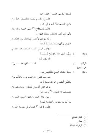 ‫ﻟﻤﺴﺕ ِﻜﻔـﻲ ﺇﺜ ‪‬ـﻪ ﻭﺍﺠﺘـﺭﺍﺀﻩ‬
                                   ‫‪‬‬          ‫ﹾﻤ‬       ‫ﹸ ﺒ‬
‫ـﻥ‬
‫ـ ﱠ، ـﻡ ـﺫ ﺒﻤﻠﺘ ـﺒﺱ ﺍﻟﻅـ ‪‬‬
       ‫ﻋﻠـ ﻲ ﻭﻟـ ﺁﺨـ ﹾ ِ ‪ ‬ﹾ ﹶـ ِ‬
                                   ‫ﻭﺇﻨﻲ ﻷﺨﺸﻰ ﻗﺎﻟﺔ ﺍﻟﺴﻭﺀ ﻓﻲ ﻏـﺩ‬
                                   ‫ٍ‬      ‫ِ‬     ‫ﹶ‬
                      ‫)١(‬
‫ﻓـﻲ ﺍﻟﺒﻴـﺩ ﻭﺍﻟ ‪‬ـﺩﻥ‬
‫ﻤ ‪ِ‬‬                        ‫ﺘ ﹶﺎﺫﻑ ﻜﺎﻟـﺩ ﱠﺎﻉ‬
                            ‫‪‬ﻓ ِ‬      ‫ﹶﻘ ﹶ ﹸ‬
                            ‫ﺒﺄ ﱢﻲ ﻤﻥ ﺃﺠل ﺍﻟﻌﺭﺽ ﺃﺜﺨﻨﺕ ِﻴﻬﻤـﻭ‬
                                 ‫ﹸ ﻓ‬     ‫ِ‬     ‫ِ‬       ‫ﻨ‬
‫ﻭِﻠﻌ ـﺭﺽ ﻗﺭﺍﻀ ـﻭﻥ ﺒﺎﻟﺜﻠ ـﺏ ﻭﺍﻟﻁﻌ ـﻥ‬
‫‪ِ ‬‬       ‫ﹾـ‬        ‫ﻟ ـ ِ ﹶﱠ ـ‬
                                   ‫ﺍﺸﻴﺭﻱ ِﺭﺃﻱ ﻓﺎﻟ ‪‬ﻠ ﱠـﺎﺕ ﺯﻟﹾﺯﻟـﺕ‬
                                         ‫ﺒ ٍ ﻤﻤ ﹸ ‪‬‬
‫ﹸﺠﺎﺀ ﹸﻬﺎ ﻟ ‪‬ـﻲ، ﻜﻤـﺎ ﻀﻌﻀـﻌﺕ ﻤﺘﹾﻨـﻲ‬
     ‫‪‬‬                ‫ﻓ ﺘ ﺒ‬
                                   ‫: ﺘﺭﻴﺙ ﺃﻤﻴﻥ ﺍ ِ، ﻭﺍﺠـﻨﺢ ﻟﺭﺤﻤـﺔ‬
                                   ‫ٍ‬      ‫‪‬‬       ‫ﱠ ﹾ ‪ ‬ﷲ‬                               ‫ﺯﺒﻴﺩﺓ‬
                                  ‫ﹶﻠﻡ ‪‬ﺠﻨﻴﺎ ﺫﻨ ‪‬ﺎ‬
                                   ‫ﺒ‬        ‫ﻓ ﻴ‬
‫ـﺎﺨﺭﺓ ﻤﻨ ـﻲ؟!‬
   ‫ﺃﺴـــ ﹲ ِ ﹼـــ‬                                                            ‫:‬        ‫ﺍﻟﺭﺸﻴﺩ‬
                                                                                  ‫)ﻓﻲ ﺍﺴﺘﻨﻜﺎﺭ(‬
                                   ‫: ﻤﻌﺎﺫ ﺭﻀﺎﻙ ﺍﻟﺴﻤ‪‬ﺢ ﻅﱠﻠﺘﻨـﻲ ﺒـﻪ‬
                                            ‫ﻠ‬         ‫‪‬‬    ‫ﹶ‬                            ‫ﺯﺒﻴﺩﺓ‬
‫ـﻥ‬
 ‫ـﺎﺀﺓ ﻭﺍﻷﻤــ‬
        ‫ـ ﱠﻏ ﹶﻨﻲ ﻭﺭﺩ ﺍﻟﻬﻨــ ‪ِ ‬‬
                   ‫ﻓﺴــ ﻭ ﺘ ِ ‪ ‬‬
                                   ‫ﻭﻟﻜ ﱠﻨﻲ ﺃﻓﻀـﻲ ﺇﻟﻴـﻙ ﺒﻤـﺎ ﺃﺭﻯ‬
                                                          ‫ﻨ‬
‫ﺒﺭﻏﻡ ﺍﻟﺫﻱ ﺃﻁـﻭﻱ ﻟﺠﻌﻔـﺭ ﻤـﻥ ِـﻐﻥ‬
‫ﻀ ِ‬      ‫‪‬‬                 ‫ِ‬
                                                ‫)٢(‬
                                   ‫ﻭﻗﺴـﺎﻤﺔ‬
                                   ‫ٍ‬                  ‫ﻀ ‪‬ﻤ ﹶﻬﻤﺎ ﺫﺍ ﺸـﺎﺭﺓ‬
                                                                  ‫‪‬ﻤ ﺘ‬
‫ﻭﺨﻭ ‪‬ﺍ ﻴﻐﺎﺭ ﺍﻟﺤﺴـﻥ ﻓﻴﻬـﺎ ﻤـﻥ ﺍﻟﺤﺴ‪‬ـﻥ‬
‫‪ِ ‬‬               ‫‪‬‬            ‫‪‬ﺩ‬
                                   ‫ﻭﺯ ﱠﺠﺘ ـﻪ ـﺎ ﻭﺃﺩ ﹶﻴﺘ ـﻪ ـﺎ‬
                                    ‫ﻨ ﹶـ ‪ ‬ﻟﻬـ‬    ‫ﻭ ﹶـ ﻤﻨﻬـ‬
                            ‫)٣(‬
‫ﺍﻟﻨﻌﻤﺎﺀ ﻓﻲ ﻤﻴ‪‬ﻌـﺔ ﺍﻟﺴـﻥ‬
      ‫ِ‬         ‫ِ‬                 ‫ﻋﻠﻰ ‪‬ﻓﺭﻑ‬
                                  ‫ﺭ ِ‬


                                                                           ‫)١( ﺍﻟﺘﻴﺎﺭ ﺍﻟﻤﻨﺩﻓﻊ.‬
                                                                                  ‫)٢( ﺠﻤﺎل.‬
                                                                      ‫)٣( ﺍﻟﺭﻓﺭﻑ: ﺍﻟﺒﺴﺎﻁ.‬

                                       ‫- ٣٦١ -‬
 