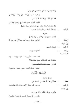 ‫ﻭﻤﺎ ﺍﺠ‪‬ﺘﻤﻊ ﺍﻟﺠﻨﺴﺎﻥ ﺇﻻ ﺍﻨﺘﺸﻰ ﺍﻟﻬـﻭﻯ‬
                                      ‫ِ‬
‫ـﻡ ﻭﺍﻷﺫﻥ‬
‫ِ‬     ‫ـﻴﻥ ﻭﺍﻟﻔـ ِ‬‫ـﺩ ـﻴﻥ ﺍﻟﻌـ‬
                         ‫ﻭﻋﺭﺒـ ‪ ‬ﺒـ‬
                           ‫ﻓﻼ ﺘﻠ ِ ﺍﻹﻟﻔـﻴﻥ ﻓـﺎﷲ ﻗـﺩ ﺒـﺭﺍ‬
                                                 ‫ﹶﹸﻡ‬
‫ﻗﻠﻭﺏ ﺍﻟﺒﺭﺍﻴﺎ ﻤـﻥ ‪‬ﻤـﻭﺡ ﻭﻤـﻥ ﻭﻫ‪‬ـﻥ‬
‫ِ‬          ‫ٍ‬   ‫ﺠ‬             ‫‪‬‬
             ‫)ﺍﻟﺭﺸﻴﺩ ﻭﻗﺩ ﺍﺴﺘﻌﺎﺩ ﺤﻜﻤﻪ ﻋﻠﻰ ﻨﻔﺴﻪ ﻭﻓﻲ ﺼﻭﺕ ﻫﺎﺩﺉ(‬
                           ‫ـﺭ ـﺎﺏ؟ ﻤ ـﺭ‪‬ﻩ‬
                              ‫‪‬ـ‬     ‫: ـﻼﻡ ﺃﺠﻌﻔـ ‪ ‬ﺒﺎﻟﺒـ‬
                                                   ‫ﻏـ ‪‬‬                      ‫ﺍﻟﺭﺸﻴﺩ‬
                                             ‫‪‬ﺠﻲﺀ‬
                                             ‫ﻴ ‪‬‬
                       ‫)ﻴﺩﺨل ﻤﺴﺭﻭﺭ ﻓﻴﺴﻤﻊ ﺍﻷﻤﺭ ﻭﻴﺨﺭﺝ ﻟﻴﻨﻔﺫﻩ(‬
‫ـ ‪‬ﺍ؟‬
  ‫ـﻭ‪‬ﻻﻱ ﺃﻤــ ﺭ‬
             ‫ﺃﻋﺯﻤ ـﺕ ـﺎ ﻤــ‬
                  ‫‪ ‬ــ ﻴــ‬                                         ‫:‬          ‫ﺯﺒﻴﺩﺓ‬
                                                                          ‫)ﻓﻲ ﺇﺜﺎﺭﺓ(‬
                                                  ‫: ﺯﺒﻴﺩﺓ ﻓﺎﺩ‪‬ﺨﻠﻲ‬            ‫ﺍﻟﺭﺸﻴﺩ‬
                        ‫ﺃﻋﻁﻴﺕ ﺤﺯﻤﺎ‬                                  ‫:‬          ‫ﺯﺒﻴﺩﺓ‬
                                                                        ‫)ﻓﻲ ﺘﺤﺭﻴﺽ ﺃﺸﺩ(‬

‫ـﺒﺭﺍ‬‫ـﺎ ﻨﺴ ـ ِﻴﻊ ـﺩ ـﻭﻡ ﺼـ‬
       ‫ﻓﻤـ ﹶ ‪‬ـ ﻁ ﺒﻌـ ‪ ‬ﺍﻟﻴـ ِ‬
                       ‫)ﻴﻘﻑ ﺍﻟﺭﺸﻴﺩ ﻗﻠ ﹰﺎ ﻭﻜﺄﻨﻤﺎ ﻴﺴﻤﻊ ﻫﺎﺘ ﹰﺎ ﻴﻘﻭل(‬
                              ‫ﻔ‬                  ‫ﻘ‬

                           ‫ﻓــﺈﻥ ﺼــ ﱠﻤﺕ ﻜﺎﻟﻤﻨﺼــﻭﺭ‬
                           ‫ِ‬          ‫ﻤ ﹶ‬     ‫‪‬‬
‫ـﻭﺭﺍ‬‫ـﺭ ﻤﻨﺼـــ‬‫ـﺕ ﺍﻟﻌﻤـــ‬
                     ‫ِﺸـــ ﹶ‬
                           ‫ﻋ‬

                          ‫ﺍﻟﻤﺸﻬﺩ ﺍﻟﺜﺎﻤﻥ‬
                                             ‫)ﻴﺩﺨل ﺠﻌﻔﺭ(‬
                           ‫: ﻤﻭﻻﻱ ﻫل ﻜ ‪‬ﻤﺘﻨـﻲ ﻓـﺩﻋﻭﺘﻨﻲ‬
                                         ‫ﺭ‬                                     ‫ﺠﻌﻔﺭ‬
‫ـﺎﻥ ﺇﻻ ِﻌﻠ ـﻪ‬
‫ـﺭﻡ ﺍﻹﻨﺴــ ‪ ‬ﻓ ﹸــ ‪‬‬
                 ‫ـﺎ ﻜــ ﱠ ‪‬‬
                          ‫ﻤــ‬                                       ‫:‬        ‫ﺍﻟﺭﺸﻴﺩ‬
                                                                         ‫)ﻓﻲ ﺠﻔﺎﺀ(‬
                           ‫ﻭﺍﻟﻤﺭﺀ ﻴﻭﺒﻘﻪ ﺍﻟ ﱢﻤﺎﺡ ﺇﺫﺍ ﺠـﺭﻯ‬
                                    ‫ﻁ ‪‬‬           ‫‪‬‬
‫ـﺎﻡ ـﻡ ‪‬ﺯﻋ ـﻪ ﻋﻘﻠ ـﻪ‬
‫ﻤﻠﻘ ـﻰ ﺍﻟﺯﻤـ ِ ﻓﻠـ ﻴ ‪‬ـ ‪ ‬ﹸـ ‪‬‬
                          ‫‪ ‬ﹾ ﹶـ‬

                              ‫- ٤٦١ -‬
 