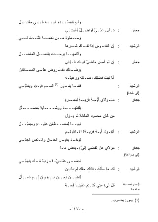 ‫ـﻪ ـﻲ ﻤﻘﺘ ـل‬
‫ﹶــ ِ‬   ‫ﻭﺃﺏ ﺘﻔﺼ ـﺩﻩ ﺍﺒﻨــ ‪ ‬ﻓــ‬
                    ‫ٍ ﹶ ﹶ ﱠــ ‪ ‬‬
                                 ‫: ﺘ ـﺄﺒﻰ ﻋﻠ ـﻲ ﻓﻭﺍﻀ ـل ﺃﻭﻟﻴﺘﻨ ـﻲ‬
                                  ‫ـ‬        ‫ِ ٌ‬     ‫ﱠ‬        ‫ـ‬               ‫ﺠﻌﻔﺭ‬
‫ﻭﺴــﻤﺎﻭﺓ ﻤــﻥ ﻨﻌﻤــﺔ ﺫﱠﻠــﺕ ﻟــﻲ‬
         ‫ﹶﻟ‬             ‫ﹲ‬
                                 ‫ـﻭﺱ ﺇﺫﺍ ـﺎﻗﻡ ـﺭﻫﺎ‬
                                    ‫: ﺇﻥ ﺍﻟﻨﻔـ ‪ ‬ﺘﻔـ ‪ ‬ﺸـ‬
                                                     ‫‪‬‬                     ‫ﺍﻟﺭﺸﻴﺩ‬
‫ﻭﺁﺜﺎ ‪‬ﻬــﺎ ‪‬ﺭﻤــﺕ ﺒﻔﻀــل ﺍﻟ ‪‬ﻔﻀــل‬
‫ِ‬    ‫ِ ﻤ‬              ‫ﺒ‬     ‫ﻤ‬
                                 ‫: ﺇﻥ ﻟﻡ ﺃﺼﻥ ﻤﺎﻀﻲ ﻓﻴـﻙ ﻓـﺈﻨﻨﻲ‬
                                             ‫ﱠ‬    ‫‪‬‬                        ‫ﺠﻌﻔﺭ‬
‫ـﺘﻘﺒل‬
    ‫ـﺎﻙ ـﺭﻭﺽ ـﻰ ﺍﻟﻤﺴـ‬
           ‫‪ ‬ﻋﻠـ‬ ‫ﺒﺭﻀـ ﻤﻔـ‬
                                 ‫ﺃﻨﺎ ﻨﺒ‪‬ﺕ ﻓﻀﻠ ‪ ،‬ﺼـﻨ ﹶﻪ ﻭﺭﻋﻴ ﹶـﻪ‬
                                   ‫ﺘ‬       ‫ﺘ‬      ‫ِﻙ‬
                         ‫)١(‬
‫ـﻡ ـ ِ، ﻭﻴﻐﺘﻠ ـﻲ‬
 ‫ِـ‬       ‫ﺍﻟﺴـ ‪ ‬ﻓﻴـ ﻪ‬         ‫ـﺎ ـﻭﺭ‬
                               ‫ﻓﻨﻤـ ﻴﻤـ ‪‬‬                          ‫:‬       ‫ﺍﻟﺭﺸﻴﺩ‬
                                                                         ‫)ﻓﻲ ﺸﺩﺓ(‬
                                 ‫ـﻭﻻﻱ ﺃﻴ ـﺔ ﻓﺭﻴ ـﺔ ﻟﻤﻤ ـﻭﻩ‬
                                 ‫‪ ‬ﱠـ ﹸ ‪‬ـ ٍ ِ ‪ ‬ـ ‪ٍ ‬‬   ‫: ﻤـ‬              ‫ﺠﻌﻔﺭ‬
‫ـﻠل‬
‫ـﺎﻴﺔ ِﻤﻀـــ ﱢ ِ‬
         ‫ﻟ‬     ‫ـﺎ ﻭﻭﺸـــ‬‫ﺒﻠﻐ ﹶﻬـــ‬
                            ‫‪‬ﹼ ﹾﺘ‬
                                 ‫ﻤﻥ ﻜﺎﻥ ﻤﺤﺴﻭﺩ ﺍﻟﻤﻜﺎﻨﺔ ﻟﻡ ﻴـﺯل‬
                                                 ‫‪‬‬
‫ﻨﻬ ‪‬ــﺎ ِﻤﻀــﻁﻐﻥ ﻋﻠﻴــﻪ ﻭ ‪‬ﺒ ِــل‬
‫ِ‬  ‫ٍ ﻤﻁ‬          ‫ٍ‬      ‫ﻟ‬    ‫ﺒ‬
                                 ‫: ﺃﺘﻘـﻭل ﺃﻴـﺔ ﻓﺭﻴـﺔ؟! ﺘـﺎﷲ ﻟـﻡ‬
                                  ‫ـ ِ ـ‬      ‫ﹸ ـ‬         ‫ـ‬                 ‫ﺍﻟﺭﺸﻴﺩ‬
‫ـﻲ‬
 ‫ـﺫ ـﺭ ـﻕ ـﻨﺹ ﺍﻟﺠﻠـ‬
       ‫ﺘﺅﺨـ ﹾ ﺒﻐﻴـ ِ ﺍﻟﺤـ ﻭﺍﻟـ ‪‬‬
                               ‫: ﻤﻭﻻﻱ ﻫل ﹸﻔﻀﻲ ﺇﻟﻲ ِـﺒﻌﺽ ﻤـﺎ‬
                                       ‫ﱠ ﺒ‬      ‫ﺘ‬                           ‫ﺠﻌﻔﺭ‬
                                                                       ‫)ﻓﻲ ﻀﺭﺍﻋﺔ(‬
‫ـﻲ‬
 ‫ـﻰ ـ ﱠ، ـﺭﺏ ﺸ ـﻙ ﻴﻨﺠﻠـ‬
        ‫ﺘﺤﺼـ ﻋﻠـ ﻲ ﻓـ ﱠ ﹶـ‬
                         ‫ﹸ‬
                                 ‫: ﻟﻙ ﻤﺎ ﺴﺄﻟ ﹶ، ﻓﺫﺍﻙ ‪‬ﻘﻙ ﻟﻡ ﻨﻜـﻥ‬
                                           ‫‪‬ﺤ‬      ‫ﺕ‬                       ‫ﺍﻟﺭﺸﻴﺩ‬
‫ﻟ ـﻥ ـﻥ ـﻪ ﻭﺇﻥ ـﻡ ـﺄل‬
‫ﻟـ ﺘﺴـ ِ‬   ‫ِﻨﻀـ ‪ ‬ﻨﺤـ ﺒـ ِ‬
                                 ‫ﻗل ﻟﻲ؛ ﻤﺘﻰ ﻜﻨـﺘﻡ ﻋﻠﻴﻨـﺎ ﻗﺎﻤـﺔ‬
                                 ‫ﹰ‬                                     ‫)ﻓــﻲ ﺼــﻭﺕ‬
                                                                            ‫ﻤﺭﻫﻭﺏ(‬



                                                              ‫)١( ﻴﻤﻭﺭ: ﻴﻀﻁﺭﺏ.‬

                                   ‫- ٦٦١ -‬
 