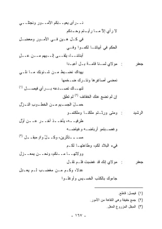 ‫ﻨــﺭﺃﻯ ِﻌﻴــ ِﻜﻡ ﺍﻷﻤــﻭﺭ ﻭﻨﺠﺘﻠــﻲ‬
         ‫‪‬‬         ‫ﻨ‬     ‫ﺒ‬
                             ‫ﻻ ﺭﺃﻱ ﺇﻻ ـﺎ ـﺘﻡ ـﺩﻜﻡ‬
                                ‫ﱠ ﻤـ ﺭﺃﻴـ ﻭﺤـ‬
‫ﻓﻲ ﻜـل ﻫـﻴﻥ ﻓـﻲ ﺍﻷﻤـﻭﺭ ﻭﻤﻌ ِـل‬
‫ِ ‪ ‬ﻀ ِ‬           ‫‪ٍ‬‬
                             ‫ﺍﻟﺤﻜﻡ ﻓﻲ ﺃﺒﻴﺎﺘﻨـﺎ ﻟﻜﻤـﻭﺍ ﻭﻓـﻲ‬
                                                     ‫‪‬‬
                                                                ‫@‬




‫ﺃﺒﻨﺎﺌﻨــﺎ، ‪‬ﻠﻘــﻰ ﺇﻟــﻴﻬﻡ ﻤــﻥ ‪‬ــل‬
‫ﻋ ٍ‬                    ‫ﻴ‬
                             ‫: ﻤﻭﻻﻱ ﻟﺴـﻨﺎ ﻗﺎﻤـﺔ ﺒـل ﺃﻋ ‪‬ـ ‪‬ﺍ‬
                              ‫ﺒ ﺩ‬         ‫ﹰ‬                                   ‫ﺠﻌﻔﺭ‬
‫ﺒ ‪‬ﺩﺍﻙ ﹶﻀـﺒﻁ ﻤـﻥ ﺸـﺌﻭ ِﻙ ﻤـﺎ ﻨﻠـﻲ‬
          ‫ﻨ‬          ‫ِﹸ‬  ‫ﻨ‬    ‫ِﻬ‬
                          ‫ﹸﻤﻀﻰ ﺃﺼﺎﻏ ‪‬ﻫﺎ ﻭﻨﺘـﺭﻙ ‪‬ـﺨ ‪‬ﻬﺎ‬
                            ‫‪ ‬ﻀ ﹾﻤ‬         ‫ِﺭ‬        ‫ﻨ‬
‫)١(‬
      ‫ـﺩ ‪‬ﻪ ـﺭﺃﻱ ﻓﻴﺼ ـل‬
      ‫‪ ‬ـ ِ‬     ‫ﻟﻨ ـﺎﻙ ﺘﺼـ ‪‬ﻋ ﺒـ‬
                              ‫ﹸﻬـ‬
                                    ‫)٢(‬
                          ‫ﻟﻡ ﺘ ِﻕ‬
                           ‫ﹸﻁ‬             ‫ﺇﻥ ﻟﻡ ﻨﻀﻊ ﻋﻨﻙ ﺍﻟﺨﻔﺎﺌﻑ‬
                                          ‫ﹶ‬           ‫‪‬‬
‫ﺤﻤ ـل ﺍﻟﺠﺴ ـﻴﻡ ﻤ ـﻥ ﺍﻟﺨﻁ ـﻭﺏ ﺍﻟﻨ ـﺯل‬
‫ﱠِ‬      ‫ـ ِ‬       ‫ـ ـ‬          ‫َ‬
                             ‫: ﻭﻤﺘﻰ ﻭ ِﺜـﺘﻡ ‪‬ﻠﻜ ﹶـﺎ ﻭﻤﻠﻜﺘﻤـﻭ‬
                                        ‫ﻤ ﻨ‬       ‫ﺭ‬                         ‫ﺍﻟﺭﺸﻴﺩ‬
‫ﻁﺭﻓﻴـ ـﻪ، ﻴﺄﺨـ ـﺫ ﺁﺨـ ـﺭ ﻋـ ـﻥ ﺃﻭل‬
‫‪ ‬ـ ﱠِ‬           ‫ﹸ‬         ‫ـ‬
                             ‫ﻭﻏﺼـﺒﺘﻤﻭ ﺃﺭﺒﺎ ‪‬ـﻪ ﻭﻏﻴﺎﻀـﻪ‬
                              ‫‪‬ـ‬       ‫ﻀ‬
‫)٣(‬
      ‫ﻤﺴـ ــﺘﺄﺜﺭﻴﻥ، ﻭﻜـ ـل ﻭﺍﺩ ‪‬ﺒﻘـ ـل‬
       ‫ﱠ ٍﻤ ـ‬                    ‫ـ‬
                             ‫ﻓﻲﺀ ﺍﻟﺒﻼﺩ ﻟﻜﻡ، ﻭﻁﺎﻋ ﹸﻬـﺎ ﻟﻜـﻡ‬
                                     ‫ﺘ‬                 ‫ﹶ ‪‬‬
‫ﻭﻭﻻ ﹸﻬــﺎ ﻤــﻨﻜﻡ، ﻭﻨﺤــﻥ ِﻤﻌ‪‬ــﺯل‬
       ‫ﺒ‬                    ‫ﺘ‬
                             ‫: ﻤﻭﻻﻱ ﺇﻨﻙ ﻗﺩ ﻏﻀﺒﺕ ﻓﻠـﻡ ﺘﻘـل‬
                                       ‫ﹶ‬                                      ‫ﺠﻌﻔﺭ‬
‫ﻋﺩ ﹰ، ﻭﻜـﻡ ﻤـﻥ ﻤﻐ ‪‬ـﺏ ﻟـﻡ ﻴﻌـﺩل‬
‫ِِ‬          ‫‪ ‬ﹾﻀ‬           ‫‪‬ﻻ‬
                          ‫ﺠﺎ ‪‬ﻭﻙ ﺒﺎﻟﻜﺫﺏ ﺍﻟﺨﺴـﻴﺱ ﻭﺃﻭ‪‬ﻏﻠـﻭﺍ‬
                                    ‫ِ‬                ‫ﺀ‬


                                                                    ‫)١( ﻓﻴﺼل: ﻗﺎﻁﻊ.‬
                                               ‫)٢( ﺠﻤﻊ ﺨﻔﻴﻔﺔ ﻭﻫﻲ ﺍﻟﺘﻔﺎﻫﺔ ﻤﻥ ﺍﻷﻤﻭﺭ.‬
                                                          ‫)٣( ﺍﻟﻤﺒﻘل ﺍﻟﻤﺯﺭﻭﻉ ﺍﻟﻤﻐل.‬

                               ‫- ٧٦١ -‬
 