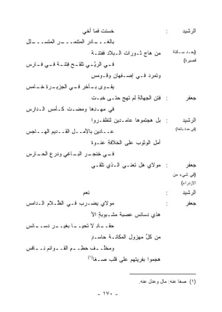 ‫ﺨﺴﺌﺕ ﻓﻤﺎ ﺃﺨﻲ‬
                                 ‫ﹶ‬                            ‫:‬        ‫ﺍﻟﺭﺸﻴﺩ‬
‫ـﻠل‬
‫ـﺭ ﺍﻟ ‪‬ﺘﺴـــ ِ‬
       ‫ـﺎﺩﺭ ﺍﻟ ‪‬ﺘﻨﻤـــ ِ ﻤ‬
                 ‫ﻤ‬       ‫ﺒﺎﻟﻐـــ‬
                               ‫ﻤﻥ ﻫﺎﺝ ﺜـﻭﺭﺍﺕ ﺍﻟـﺒﻼﺩ ﻓﻔﺘﻨـﺔ‬
                               ‫ﹲ‬                    ‫‪ ‬‬          ‫)ﺒﻌ ـﺩ ﺴ ـﻜﺘﺔ‬
                                                                     ‫ـ ـ‬
                                                                        ‫ﻗﺼﻴﺭﺓ(‬
‫ﻓ ـﻲ ﺍﻟﺭﻴ ـﻲ ﺘﻠﹾﻘ ـﺢ ِﺘﻨ ـﺔ ﻓ ـﻲ ﻓ ـﺎﺭﺱ‬
‫‪‬ﻓ ﹰ ـ ـ ِ‬               ‫ﱠ ‪‬ﹶ‬       ‫ـ‬
                               ‫ﻭﺘﻤﺭﺩ ﻓـﻲ ﺇﺼـﻔﻬﺎﻥ ﻭﻗـﻭﻤﺱ‬
                               ‫ٍ‬      ‫‪‬‬           ‫ﹶ ‪ ‬‬
‫ـﺭﺓ ـﺎﻤﺱ‬
‫ﻴﻘ ـﻭﻯ ـﺂﺨﺭ ـﻲ ﺍﻟﺠﺯﻴـ ِ ﺨـ ِ‬
               ‫ﺒـ ‪ ‬ﻓـ‬  ‫‪ ‬ﹶـ‬
                               ‫: ِﺘﻥ ﺍﻟﺠﻬﺎﻟﺔ ﻟﻡ ﹶﻬﺞ ﺤﺘـﻰ ﺨ ‪‬ـﺕ‬
                               ‫ﹶﺒ ﹾ‬       ‫ِ ﺘ ‪‬‬          ‫ﻓ ‪‬‬             ‫ﺠﻌﻔﺭ‬
‫ﻓﻲ ﻤﻬـ ِﻫﺎ ﻭ ‪‬ﻀـﺕ ﻜـﺄﻤﺱ ﺍﻟـﺩﺍﺭﺱ‬
‫ِ‬       ‫ِ‬        ‫ﻤ‬     ‫ﺩ‬
                               ‫: ﺒل ﻫﺠﺘﻤﻭﻫﺎ ﻋﺎﻤـﺩﻴﻥ ﻟ ﹶﻅ ﹶـﺭﻭﺍ‬
                                   ‫ﺘ ﻔ‬                                 ‫ﺍﻟﺭﺸﻴﺩ‬
                                                                   ‫)ﻓﻲ ﺤﺩﺓ ﺒﺎﻟﻐﺔ(‬
‫‪‬ــﺎﺩﻴﻥ ﺒﺎﻷﻤــل ﺍﻟﻘــﺩﻴﻡ ﺍﻟﻬــﺎﺠﺱ‬
‫ِ‬                 ‫ِ‬             ‫ﻋ‬
                               ‫ﺃﻤل ﺍﻟﻭﺜﻭﺏ ﻋﻠﻰ ﺍﻟﺨﻼﻓﺔ ‪‬ﻨـﻭﺓ‬
                               ‫ِ ﻋ ﹰ‬                   ‫ِ‬
‫ـﻲ ﺨﻨ ـﺭ ـﺎﻏﻲ ﻭﺩﺭﻉ ـﺎﺭﺱ‬
‫ِ‬  ‫ِ ﺍﻟﺤـ‬    ‫ﻓـ ِ ﹾﺠـ ﺍﻟﺒـ‬
                               ‫: ﻤﻭﻻﻱ ﻫل ﹶﻌﻨـﻲ ﺍﻟـﺫﻱ ﺘﻠﻘـﻲ‬
                                   ‫ﹸ‬           ‫ﺘ‬                         ‫ﺠﻌﻔﺭ‬
                                                                  ‫)ﻓﻲ ﺸﻲﺀ ﻤﻥ‬
                                                                      ‫ﺍﻻﺯﺩﺭﺍﺀ(‬
                         ‫ﻨﻌﻡ‬                                  ‫:‬        ‫ﺍﻟﺭﺸﻴﺩ‬
‫ﻤﻭﻻﻱ ﻴﻀـﺭﺏ ﻓـﻲ ﺍﻟ ﱠـﻼﻡ ﺍﻟـﺩﺍﻤﺱ‬
           ‫ﻅ‬                                                  ‫:‬          ‫ﺠﻌﻔﺭ‬
                               ‫ﻫﺫﻱ ﺩﺴﺎﺌﺱ ‪‬ﺼﺒﺔ ‪‬ﺸـﺒﻭﺒﺔ ﺍﻷ‬
                                  ‫ٍ‬     ‫ﻤ‬    ‫‪‬ﻋ‬
‫ـﺎﺌﺱ‬
‫ـﺭ ﺩﺴــ ٍ‬
        ‫ـﺎﺩ ﻻ ﹶﺤﻴ ـﺎ ﺒﻐﻴــ‬
               ‫ﺤﻘــ ِ ﺘ ‪‬ــ‬
                               ‫ﻤﻥ ﻜل ﻤﻬﺯﻭل ﺍﻟﻤﻜﺎﻨـﺔ ﺤﺎﺴـﺩ‬
                               ‫ٍ‬              ‫ِ‬     ‫ﱢ‬
‫ﻭﻤﺨﱠـ ـﻑ ﺤ ِـ ـﻡ ﺍﻟﻘـ ـﻭﺍﺌﻡ ﻨـ ـﺎﻓﺱ‬
‫ـ ِ‬         ‫ـ‬      ‫‪‬ﻁ ِ‬     ‫‪ ‬ﹶﻠ ـ‬
                           ‫)١(‬
                                 ‫‪‬ﺠﻤﻭﺍ ﺒﻔﺭﻴﺘﻬﻡ ﻋﻠﻰ ﻗﻠﺏ ﺼـﻐﺎ‬
                                                          ‫ﻫ‬


                                                  ‫)١( ﺼﻐﺎ ﻋﻨﻪ: ﻤﺎل ﻭﻋﺩل ﻋﻨﻪ.‬

                                  ‫- ٠٧١ -‬
 