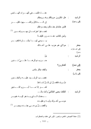 ‫ﻋﻨــﺎ، ﻓﺄﺼــﻐﻰ ﻟﻠ ‪‬ــﺭﺍﺀ ﺍﻟﻬــﺎﻤﺱ‬
‫ِ‬        ‫ِ‬    ‫ﻬ‬
                          ‫: ﻫل ﹸﻨﻜﺭﻭﻥ ‪‬ﺭﻭﻗﻜﻡ ﻭ ﹸـﺭﻭﺠﻜﻡ‬
                                ‫ﺨ‬        ‫ﻤ‬      ‫ﺘ‬                   ‫ﺍﻟﺭﺸﻴﺩ‬
‫ﺇﻥ ﺍﻟــ ـﺩﻻﺌل ﻭﺍﻟﺸــ ـﻬﻭﺩ ﻜﺜﻴــ ـﺭ‬
‫‪‬‬        ‫ـ ‪‬‬         ‫ـ َ‬        ‫‪‬‬                                ‫)ﻓﻲ ﻭﻋﻴﺩ(‬

                          ‫ﻓﻠﻤﻥ ﺤﺸﺩ ﹸﻡ ‪‬ﻨـﺩﻜﻡ ﻭﺠﻤـﻭ ‪‬ﻜﻡ‬
                            ‫ﻋ‬            ‫ﺘ ﺠ‬
‫)١(‬
      ‫ـﻭﺭ‬‫ـﺎﻥ ـﻡ ﻭﺘﻤـ‬
                ‫ﺘ ـﻔﻭﺍ ﹸﺭﺍﺴـ ‪ ‬ﺒﻬـ‬
                          ‫ﺨ‬     ‫ﹶﻀـ‬
                          ‫ﻭﻟﻤﻥ ﻜﺘﺎﺌﺏ ﻋﻨـﺩ ‪‬ـﺭﻭ ﻜﺜﻴﻔـﺔ‬
                          ‫ﹲ‬      ‫ﻤ ‪‬‬       ‫‪‬‬
‫ـﺭ‬
‫ـﺎﺭﺓ ﻓ ﹸﻐﻴــ ‪‬‬
      ‫ﺘ‬       ‫ـﺎ ﺒﺈﺸــ‬‫ﻴ ـﻭ ِﻲ ﻟﻬــ‬
                            ‫‪‬ــ ﻤ‬
                          ‫: ﻤﻭﻻﻱ ﻫﻡ ﺤﺭﺏ ﻋﻠـﻰ ﺃﻋـﺩﺍﻙ‬
                                      ‫‪‬‬                              ‫ﺠﻌﻔﺭ‬
                                                                ‫)ﻓﻲ ﺍﻀـﻁﺭﺍﺏ‬
                                                                      ‫ﻴﺴﻴﺭ(‬

                                  ‫ﺒل‬
                                  ‫‪ْ‬‬                        ‫:‬       ‫ﺍﻟﺭﺸﻴﺩ‬
‫ـﻲ ـﺩﻭﺭ‬
‫ـﺎ ﻋﻠــ ﱠ ﺘــ ‪‬‬
              ‫ـﺭﺏ ﺩﻭﺍ ُﺭﻫــ‬
                  ‫ﺤــ ‪ ‬ﺌ‬
                                               ‫ﺃﻓﺘﻨﻜﺭﻭ ‪‬؟‬
                                                ‫ﻥ‬                ‫)ﻓﻲ ﺘﺤﺩ(‬
                      ‫ﻭﻜﻴﻑ ‪‬ﻨﻜﺭ ﻴﺎﺌﺱ‬
                      ‫‪‬‬       ‫ﻴ‬                             ‫:‬        ‫ﺠﻌﻔﺭ‬
                                                                  ‫)ﻓﻲ ﻴﺄﺱ(‬
‫ﻏﻀــﺏ ﺍﻟﺭﺸــﻴﺩ ﻋﻠﻴــﻪ ﻭﺍﻟﻤﻘــﺩﻭﺭ‬
‫‪‬‬                 ‫‪‬‬
                          ‫ﺩﺒ ـﺭﺕ ﻓﺎﻓﻌ ـل ﺇﻥ ﻜ ـل ﺸ ـﺎﻋﺔ‬
                          ‫ﱠ ـ ٍ‬          ‫ْ‬         ‫ﱠـ‬
‫ـﺩﺒﻴﺭ‬
‫ـ ِﻡ ﺍﻟﺘــ ‪‬‬
         ‫ـﺎ ﺃﺒــ ﺭ‬‫ﻟﻐ ـﻭ ﺇﺫﺍ ﻤــ‬
                          ‫ﹾــ ‪‬‬
                          ‫: ﺃﻁﻠﻘﺕ ﻴﺤﻴﻰ ﺍﻟﻁﺎﻟﺒﻲ ﻭﺃﻨﺕ ﺒﺎﻟــ‬
                                     ‫ﱠ‬            ‫ﹶ‬                 ‫ﺍﻟﺭﺸﻴﺩ‬
‫ـﺭ‬
‫ـﺤﺩﺙ ـﺫﻱ ـﺩﻋﻭ ـﻪ ﺨﺒﻴـ ‪‬‬
        ‫ﺇﻟﻴـ‬ ‫ﻴـ‬  ‫ِ ﺍﻟـ‬ ‫ــ‬
                          ‫ﻤﻭﺴ ـﻰ ﺃﺨ ـﻭﻙ ﻭﻟﻴ ـﻪ ﻭﻋﻘﻴ ـ ‪‬ﻩ‬
                           ‫ﺩ‬         ‫‪‬ـ‬      ‫ـ‬     ‫ـ‬
‫)١(‬
      ‫ـل ﻴ ـﻰ ـ ‪‬ﻩ ﻭﻴ ـﺭ‬
      ‫ﻭﺍﻟﻔﻀـ ُ ‪‬ﺭﻋـ ﺠﻨـ ﺩ ‪‬ﻤﻴـ ‪‬‬



                        ‫)١( ﻀﻔﺎ ﺍﻟﺤﻭﺽ: ﻓﺎﺽ، ﻭﺘﻤﻭﺭ: ﺘﺜﻭﺭ ﻓﻲ ﻋﻨﻑ ﻭﺍﻀﻁﺭﺍﺏ.‬

                             ‫- ١٧١ -‬
 