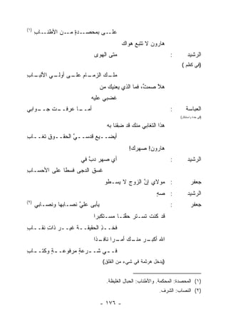 ‫)١(‬
      ‫ـﺎﺏ‬
      ‫ـﻰ ﺒﻤﺤﺼ ـﺩﺓ ـﻥ ﺍﻷﻁﻨـ ِ‬
                ‫‪  ‬ـ ‪ ٍ ‬ﻤـ‬ ‫ﻋﻠـ‬
                                            ‫ﻫﺎﺭﻭﻥ ﻻ ﺘﺘﺒﻊ ﻫﻭﺍﻙ‬
                                            ‫‪‬‬    ‫‪‬‬
                             ‫ﻤﺘﻰ ﺍﻟﻬﻭﻯ‬                            ‫:‬          ‫ﺍﻟﺭﺸﻴﺩ‬
                                                                         ‫)ﻓﻲ ﻜﻅﻡ (‬
‫ـﺎﺏ‬
‫ـﺎﻡ ـﻰ ـﻲ ﺍﻷﻟﺒـ ِ‬
         ‫ـﻙ ﺍﻟﺯﻤـ ‪ ‬ﻋﻠـ ﺃﻭﻟـ‬
                           ‫ﻤﻠـ‬
                                  ‫ﻫﻼ ﺼﻤﺕ، ﻓﻤﺎ ﺍﻟﺫﻱ ﻴﻌﻨﻴﻙ ﻤﻥ‬
                                                     ‫ﱢ‬   ‫ﱠ‬
                           ‫ﻏ ‪‬ﺒﻲ ﻋﻠﻴﻪ‬
                                  ‫ﹶﻀ‬
‫ـﻭﺍﺒﻲ‬
    ‫ـﺕ ﺠــ‬
        ‫ـﺎ ﻋﺭﻓــ ﹶ‬
                 ‫ﺃﻤــ‬                                             ‫:‬         ‫ﺍﻟﻌﺒﺎﺴﺔ‬
                                                                        ‫)ﻓﻲ ﺤﺩﺓ ﻭﺍﺴﺘﻨﻜﺎﺭ(‬

                                    ‫ﻫﺫﺍ ﺍﻟﺘﻐﺎﺒﻲ ﻤﻨﻙ ﻗﺩ ِﻘﻨﺎ ﺒﻪ‬
                                          ‫ﻀ‬
‫ﺃ ‪‬ﻀــﻴﻊ ﻗﺩ‪‬ﺴــﻲ ﺍﻟﺤﻘــﻭﻕ ﹶﻐــﺎﺏ‬
‫ـ ِﺘ ـ ِ‬        ‫ﱠ‬     ‫ﻴ ـ ﹸ‬
                                              ‫ﻫﺎﺭﻭﻥ! ﺼﻬ ‪‬ﻙ!‬
                                                ‫ﺭ‬     ‫‪‬‬
                       ‫ﺃﻱ ﺼﻬﺭ ﺩﺏ ﻓﻲ‬
                          ‫ﱠ‬      ‫‪‬‬                                ‫:‬          ‫ﺍﻟﺭﺸﻴﺩ‬
‫ﻏﺴﻕ ﺍﻟ ‪‬ﺠﻰ ﹶﺴﻁﺎ ﻋﻠﻰ ﺍﻷﺤﺴـﺎﺏ‬
‫ِ‬              ‫ﻓ‬   ‫ِ ﺩ‬
                                   ‫: ﻤﻭﻻﻱ ﺇﻥ ﺍﻟﺯﻭﺝ ﻻ ﻴﺴـﻁﻭ‬
                                           ‫‪‬‬     ‫ﱠ‬                              ‫ﺠﻌﻔﺭ‬
                                                            ‫: ﺼﻪ‬
                                                            ‫‪ٍ‬‬               ‫ﺍﻟﺭﺸﻴﺩ‬
‫)٢(‬
      ‫ﻴﺄﺒﻰ ‪‬ﻠﻲ ﻨﺼـﺎ ‪‬ﻬﺎ ﻭﻨﺼـﺎﺒﻲ‬
                ‫ﺒ‬      ‫ﻋ ﱠ‬                                        ‫:‬             ‫ﺠﻌﻔﺭ‬
                            ‫ﻗﺩ ﻜﻨﺕ ﺘﺴـﺘﺭ ﺤ ﱠﻨـﺎ ‪‬ﺴـﺘﻜﺒ ‪‬ﺍ‬
                             ‫ﺭ‬      ‫ﻤ‬    ‫‪ ‬ﻘ‬       ‫ﹶ‬
‫ﻓ ﹼــﺫ ﺍﻟﺤﻘﻴﻘــﺔ ﻏﻴــﺭ ﺫﺍﺕ ﻨﻘــﺎﺏ‬
‫‪ ِ ‬ـ ِ‬           ‫ـ‬        ‫ﹶﺨ ِ‬
                            ‫ﺍﷲ ـﺭ ـﻙ ـ ‪‬ﺍ ـ ﹰﺍ‬
                             ‫ﺃﻜﺒـ ﻤﻨـ ﺃﻤـ ﺭ ﻨﺎﻓـ ﺫ‬
‫ﻓـ ـﻲ ﺸـ ـﺭﻋﺔ ﻤﺭﻓﻭﻋـ ـﺔ ﻭﻜ ﹶـ ـﺎﺏ‬
‫ٍ ﺘ ـ ِ‬             ‫ـ ٍ‬      ‫ـ‬
                                   ‫)ﻴﺩﺨل ﻫﺭﺜﻤﺔ ﻓﻲ ﺸﻲﺀ ﻤﻥ ﺍﻟﻘﻠﻕ(‬


                                    ‫)١( ﺍﻟﻤﺤﺼﺩﺓ: ﺍﻟﻤﺤﻜﻤﺔ. ﻭﺍﻷﻁﻨﺎﺏ: ﺍﻟﺤﺒﺎل ﺍﻟﻐﻠﻴﻅﺔ.‬
                                                             ‫)٢( ﺍﻟﻨﺼﺎﺏ: ﺍﻟﺸﺭﻑ.‬

                                  ‫- ٦٧١ -‬
 