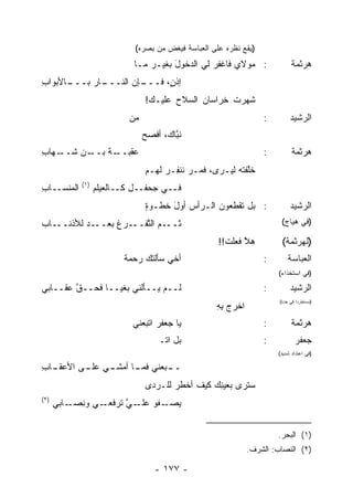 ‫)ﻴﻘﻊ ﻨﻅﺭﻩ ﻋﻠﻰ ﺍﻟﻌﺒﺎﺴﺔ ﻓﻴﻐﺽ ﻤﻥ ﺒﺼﺭﻩ(‬
                            ‫: ﻤﻭﻻﻱ ﻓﺎﻏﻔﺭ ﻟﻲ ﺍﻟﺩﺨﻭل ﺒﻐﻴـﺭ ﻤـﺎ‬
                                      ‫َ‬         ‫‪‬‬                            ‫ﻫﺭﺜﻤﺔ‬
‫ـﺎﻷﺒﻭﺍﺏ‬
‫ِ‬     ‫ـﺈﻥ ﺍﻟﻨ ـﺎﺭ ﺒـــ‬
           ‫ﹼـــ ‪‬‬    ‫ﺇﺫ ٍ، ﻓـــ‬
                           ‫ﻥ‬
                                ‫ﺸ ‪‬ﺭﺕ ﹸﺭﺍﺴﺎﻥ ﺍﻟﺴﻼﺡ ﻋﻠﻴـﻙ!‬
                                       ‫‪‬‬     ‫‪‬‬    ‫ﹶﻬ ﹾ ﺨ‬
                           ‫ﻤﻥ‬
                           ‫‪‬‬                                       ‫:‬        ‫ﺍﻟﺭﺸﻴﺩ‬
                                ‫ﻨ ﱠﺎﻙ، ﺃﻓﺼﺢ‬
                                ‫‪‬‬       ‫ﺒ‬
‫ـﻬﺎﺏ‬
‫ـﻥ ﺸــ ِ‬
       ‫ﻋ ـﺔ ﺒــ‬
           ‫‪‬ﻘﺒــ ﹸ‬                                                 ‫:‬         ‫ﻫﺭﺜﻤﺔ‬
                                ‫ﺨﱠﻔﺘﻪ ﻟﻴـﺭﻯ، ﻓ ‪‬ـﺭ ﻨﻨ ِـﺭ ﻟﻬـﻡ‬
                                     ‫ﹶﻤ ‪ ‬ﹶ ﹾ ﻔ ‪‬‬           ‫ﻠ‬
             ‫)١(‬
‫ﺍﻟ ‪‬ﻨﺴــﺎﺏ‬
‫ِ‬     ‫ﻤ‬            ‫ﻓــﻲ ﺠﺤﻔــل ﻜــﺎﻟﻌﻴﻠﻡ‬
                                ‫: ﺒل ﺘﻘﻁﻌﻭﻥ ﺍﻟـﺭﺃﺱ ﺃﻭل ﹸﻁـﻭﺓ‬
                                ‫ٍ‬   ‫َﺨ‬                                      ‫ﺍﻟﺭﺸﻴﺩ‬
‫ـﺎﺏ‬‫ـﺩ ﻟﻸﺫﻨــ‬‫ـﻡ ﺍﻟﺘ ـﺭﻍ ﺒﻌــ‬
                 ‫ﱠﻔــ ‪ ‬ﹸ‬  ‫ﺜــ‬                                          ‫)ﻓﻲ ﻫﻴﺎﺝ(‬

                                                     ‫ﻫﻼ ﻓﻌﻠﺕ!!‬
                                                       ‫ﹶ‬    ‫ﱠ‬           ‫)ﻟﻬﺭﺜﻤﺔ(‬
                          ‫ﺃﺨﻲ ﺴﺄﻟﺘﻙ ﺭﺤﻤﺔ‬
                          ‫ﹰ‬                                        ‫:‬       ‫ﺍﻟﻌﺒﺎﺴﺔ‬
                                                                       ‫)ﻓﻲ ﺍﺴﺘﺨﺫﺍﺀ(‬

‫ﻟــﻡ ﻴــﺄﹸﻨﻲ ﺒﻐ ‪‬ــﺎ ﻓﺤــﻕ ﻋﻘــﺎﺒﻲ‬
        ‫ﱠ‬        ‫ﻴ‬      ‫ﻟ‬                                          ‫:‬        ‫ﺍﻟﺭﺸﻴﺩ‬
                                                                       ‫)ﻤﺴﺘﻁﺭ ‪‬ﺍ ﻓﻲ ﺤﺩﺓ(‬
                                                                                ‫ﺩ‬
                                                    ‫ﺍﺨﺭﺝ ﺒﻪ‬
                                                    ‫‪ِِ ‬‬
                            ‫ﻴﺎ ﺠﻌﻔﺭ ﺍﺘﺒﻌﻨﻲ‬
                                   ‫‪‬‬                               ‫:‬         ‫ﻫﺭﺜﻤﺔ‬
                                    ‫ﺒل ﺍﺘـ‬                         ‫:‬          ‫ﺠﻌﻔﺭ‬
                                                                       ‫)ﻓﻲ ﺍﻋﺘﺩﺍﺩ ﺸﺩﻴﺩ(‬

‫ـﺎﺏ‬
‫ـﻲ ـﻰ ﺍﻷﻋﻘـ ِ‬
         ‫ـﺒﻌ‪‬ﻨﻲ ـﺎ ﺃﻤﺸـ ﻋﻠـ‬
                   ‫ﻓﻤـ‬    ‫ــ‬
                                ‫ﺴ ﹶﺭﻯ ﺒﻌﻴ ِﻙ ﻜﻴﻑ ﺃﺨﻁﺭ ﻟﻠـﺭﺩﻯ‬
                                       ‫‪‬‬    ‫ﹶ‬    ‫ﻨ‬       ‫‪‬ﺘ‬
‫)٢(‬
      ‫ـﻲ ﻭﻨ ـﺎﺒﻲ‬
          ‫ِﺼـ‬   ‫ﻴ ـ ﹸﻭ ﻋ ـﻲ ﺘﺭﻓﻌـ‬
                      ‫‪‬ﺼـ ﻔ ‪‬ﻠـ ﱠ‬


                                                                       ‫)١( ﺍﻟﺒﺤﺭ.‬
                                                              ‫)٢( ﺍﻟﻨﺼﺎﺏ: ﺍﻟﺸﺭﻑ.‬

                                   ‫- ٧٧١ -‬
 