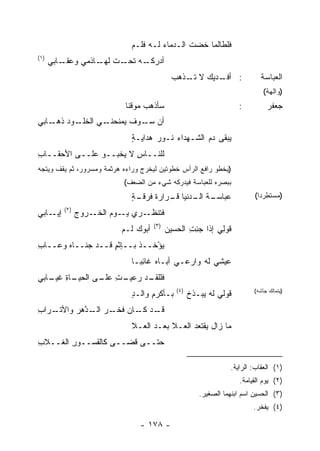 ‫ﹶﻠﻁﺎﻟﻤﺎ ﹸﻀﺕ ﺍﻟـﺩﻤﺎﺀ ﻟـﻪ ﻓﹶـﻡ‬
                              ‫ﹶﻠ ‪‬‬     ‫‪‬‬       ‫ﺨ ﹸ‬       ‫ﻓ‬
‫)١(‬
      ‫ﺃﺩﺭﻜ ـﻪ ـﺕ ـﺎﺫﻤﻲ ﻭﻋ ـﺎﺒﻲ‬
          ‫‪‬ﻘـ‬      ‫ﹾـ ‪ ‬ﺘﺤـ ﻟﻬـ‬
                                             ‫: ﺃﻓ ـﺩﻴﻙ ﻻ ـﺫﻫﺏ‬
                                                ‫ﺘـ‬     ‫ﹾـ‬                    ‫ﺍﻟﻌﺒﺎﺴﺔ‬
                                                                               ‫)ﻭﺍﻟﻬﺔ(‬
                            ‫ﺴﺄﺫﻫﺏ ﻤﻭﻗ ﹰﺎ‬
                             ‫ﻨ‬                                        ‫:‬         ‫ﺠﻌﻔﺭ‬
‫ـﻭﺩ ـﺎﺒﻲ‬
    ‫ـﻲ ﺍﻟﺨﻠـ ‪ ‬ﺫﻫـ‬
                 ‫ﺃﻥ ـﻭﻑ ﻴﻤﻨﺤﻨـ‬
                        ‫ﺴـ ﹶ‬
                              ‫ﻴﺒﻘﻰ ﺩﻡ ﺍﻟﺸـﻬﺩﺍﺀ ﻨـﻭﺭ ﻫﺩﺍﻴـﺔ‬
                              ‫ٍ‬      ‫‪‬‬             ‫‪‬‬
‫ﻟﻠ ﹶــﺎﺱ ﻻ ﻴﺨﺒــﻭ ﻋﻠــﻰ ﺍﻷﺤﻘــﺎﺏ‬
‫ِ‬                       ‫ِ‬   ‫ﻨ‬
‫)ﻴﺨﻁﻭ ﺭﺍﻓﻊ ﺍﻟﺭﺃﺱ ﺨﻁﻭﺘﻴﻥ ﻟﻴﺨﺭﺝ ﻭﺭﺍﺀﻩ ﻫﺭﺜﻤﺔ ﻭﻤﺴﺭﻭﺭ، ﺜﻡ ﻴﻘﻑ ﻭﻴﺘﺠﻪ‬
                            ‫ﺒﺒﺼﺭﻩ ﻟﻠﻌﺒﺎﺴﺔ ﻓﻴﺩﺭﻜﻪ ﺸﻲﺀ ﻤﻥ ﺍﻟﻀﻌﻑ(‬
                              ‫ـﺔ ـ ‪‬ﻨﻴﺎ ﻗ ـﺭﺍﺭﺓ ﻓ ـﺔ‬
                              ‫ﻋﺒﺎﺴـ ﹸ ﺍﻟـ ﺩ ﹶـ ﹸ ﹸﺭﻗـ ٍ‬                    ‫)ﻤﺴﺘﻁﺭ ‪‬ﺍ(‬
                                                                             ‫ﺩ‬
          ‫)٢(‬
‫ـﺎﺒﻲ‬‫ﺇﻴـ‬         ‫ـﺭﻭﺝ‬‫ﻓ ﹶﻨﻅ ـﺭﻱ ـﻭﻡ ﺍﻟﺨـ‬
                            ‫ﻴـ‬  ‫ﹶﺘ ﹼـ‬
                                      ‫)٣(‬
                           ‫ﺃﺒﻭﻙ ﻟـﻡ‬         ‫ﹸﻭِﻲ ﺇﺫﺍ ﺠﺌﺕ ﺍﻟﺤﺴﻴﻥ‬
                                                   ‫ِ ِ‬      ‫ﻗ ﻟ‬
‫ﻴﺅْﺨــﺫ ﺒــﺈﺜﻡ ﻗــﺩ ‪‬ﻨــﺎﻩ ﻭ ‪‬ــﺎﺏ‬
‫ِ‬   ‫‪ ‬ﻋ‬      ‫ﺠ‬      ‫ٍ‬      ‫ﹾ‬     ‫‪‬‬
                              ‫ﻋﻴﺸﻲ ﻟﻪ ﻭﺍﺭ ‪‬ـﻲ ﺃﺒـﺎﻩ ﻏﺎﺌ ‪‬ـﺎ‬
                                ‫ِﺒ‬          ‫‪‬ﻋ ‪‬‬
‫ـﺎﺓ ـﺎﺒﻲ‬
   ‫ﻓﻠ ـﺩ ﺭ ـﺕ ـﻰ ﺍﻟﺤﻴـ ِ ﻏﻴـ‬
                ‫ﹶﻠﻘـ ‪ ‬ﻋﻴـ ِ ﻋﻠـ‬
                                               ‫)٤(‬
                              ‫ﺒـﺄﻜﺭﻡ ﻭﺍﻟـﺩ‬
                              ‫ٍ‬     ‫ِ‬                ‫ﻗﻭﻟﻲ ﻟﻪ ﻴﺒ‪‬ـﺫﺥ‬
                                                     ‫‪ ‬ﹶﹾ‬                  ‫)ﻴﺘﻤﺎﻟﻙ ﺠﺄﺸﻪ(‬


‫ـﺭﺍﺏ‬
‫ِ‬   ‫ـﺩ ـﺎﻥ ﻓﺨ ـﺭ ـﺩﻫ‪‬ﺭ ﻭﺍﻷﺘـ‬
             ‫ﻗـ ﻜـ ‪ ‬ﹶ ﹾـ ‪ ‬ﺍﻟـ ﱠ‬
                              ‫ﻤﺎ ﺯﺍل ﻴﻘﺘﻌﺩ ﺍﻟ ‪‬ـﻼ ﺒﻌـﺩ ﺍﻟ ‪‬ـﻼ‬
                                ‫ﻌ‬           ‫‪ ‬ﻌ‬
‫ﺤﺘــﻰ ﹶﻀــﻰ ﻜﺎﻟﻘﺴ‪‬ــﻭﺭ ﺍﻟﻐــﻼﺏ‬
‫ﹼ ِ‬     ‫ِ‬              ‫ﻗ‬

                                                                   ‫)١( ﺍﻟﻌﻘﺎﺏ: ﺍﻟﺭﺍﻴﺔ.‬
                                                                      ‫)٢( ﻴﻭﻡ ﺍﻟﻘﻴﺎﻤﺔ.‬
                                                        ‫)٣( ﺍﻟﺤﺴﻴﻥ ﺍﺴﻡ ﺍﺒﻨﻬﻤﺎ ﺍﻟﺼﻐﻴﺭ.‬
                                                                           ‫)٤( ﻴﻔﺨﺭ.‬

                                 ‫- ٨٧١ -‬
 