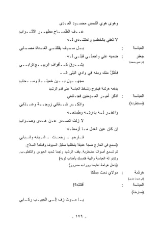 ‫ﻭﻫﻭﻯ ﻫﻭ ‪ ‬ﺍﻟﺸﻤﺱ ﻤﺤﺴـﻭﺩ ﺍﻟﻤـﺩﻯ‬
                                ‫‪‬‬            ‫‪ِ ‬ﻱ‬
‫ﻋــﻑ ﺍﻟ ﱢﻤــﺎﺡ ‪‬ﻁ ‪‬ــﺭ ﺍﻷﺜــﻭﺍﺏ‬
‫ِ‬        ‫‪‬‬  ‫ِﻤ ﻬ‬      ‫ﹼ ﻁ‬
                              ‫ﻻ ﺘ ‪‬ﻔﻲ ﺒﺎﻟ ﹶﻁﺏ ﻭﺍﺤﺘﺸـﺩﻱ ﻟـﻪ‬
                                           ‫ﺨ ِ‬       ‫ﹶﻌ‬
‫ـﻲ ﺍﻟﻐ ـﺩﺍﺓ ﻤ ـﺎﺒﻲ‬
   ‫ﹶـ ﹶ ‪‬ﺼـ‬      ‫ـل ـﻭﻑ ﻴﻘﺘﻠﻨـ‬
                          ‫ﺒـ ﺴـ‬                                      ‫:‬       ‫ﺍﻟﻌﺒﺎﺴﺔ‬
                              ‫: ‪‬ﻤﻴﻪ ﻋﻨﻲ ﻭﺍﺤﻤﻠـﻲ ﻗ ‪‬ﻠـﻲ ﻟـﻪ‬
                                     ‫ﹸﺒ‬                 ‫ﻀ‬                       ‫ﺠﻌﻔﺭ‬
                                                                          ‫)ﻓﻲ ﺘﻬﻴﺞ ﻭﻀﻌﻑ(‬
‫‪‬ﺸــﺭﻕ ﻜــﺄﻓﻭﺍﻑ ﺍﻟﺭﺒﻴــﻊ ﹸﺭﺍﺒــﻲ‬
      ‫ﺘ‬          ‫ِ‬        ‫ﹾ‬    ‫ﻴ‬
                         ‫ﻓﺄﻅل ﻤﻨﻙ ﻭﻤﻨﻪ ﻓﻲ ﻭﺍﺩﻱ ﺍﻟﺒﻠﻰ ﺍﻟــ‬
                                                     ‫ﱠ‬
‫ﻤﺠ‪‬ﻬــﻭل ﺒــﻴﻥ ﺨﻤﻴﻠــﺔ ﻭﺴــﺤﺎﺏ‬
‫ـ ِ‬     ‫ٍ‬         ‫ـ ِ ـ‬
                  ‫ﻴﺩﻓﻌﻪ ﻫﺭﺜﻤﺔ ﻓﻴﺨﺭﺝ ﻭﺘﺴﻘﻁ ﺍﻟﻌﺒﺎﺴﺔ ﻋﻠﻰ ﻗﺩﻡ ﺍﻟﺭﺸﻴﺩ‬
                              ‫: ﺍﺫﻜﺭ ﺃﻤﻴـﺭ ﺍﻟﻤـﺅﻤﻨﻴﻥ ﻓﺠـﺎﺌﻌﻲ‬
                                                ‫‪‬‬                            ‫ﺍﻟﻌﺒﺎﺴﺔ‬
‫ﻭﺍﺫﻜــﺭ ﺸــﻘﺎﺌﻲ ﺯﻭﺠــﺔ ﻭﻋــﺫﺍﺒﻲ‬
         ‫ﹰ‬              ‫‪‬‬                                                ‫)ﻤﺴﺘﻁﺭﺩﺓ(‬

                              ‫ﻭﺍﻏﻔ ـﺭ ﻟ ـﻪ ﺒ ‪‬ﺍﺭﺘ ـﻪ ﻭ ِﻤﺎﺤ ـﻪ‬
                               ‫‪ ‬ـ ﺩ ِـ ﻁ ‪‬ـ‬
‫ﻻ ﺯﻟﺕ ﺘﺼـﺩﺭ ﻋـﻥ ﻫـ ‪‬ﻯ ﻭﺼـﻭﺍﺏ‬
‫ِ‬       ‫ﺩ‬        ‫‪‬‬     ‫ﹶ‬
                              ‫ﺇﻥ ﻜﺎﻥ ﻋﻴﻥ ﺍﻟﻌﺩل ﻤـﺎ ﺃﺯﻤﻌﺘـﻪ‬
                                          ‫ِ‬     ‫‪‬‬
‫ﻓـﺎﺭﺤﻡ ـ ‪‬ﺤﻤـﺕ ـ ﺸـﺒﺎﺒﻪ ﻭﺸـﺒﺎﺒﻲ‬
                 ‫ﹶ‬   ‫ﺭ‬
   ‫)ﺘﺴﻤﻊ ﻓﻲ ﺍﻟﺨﺎﺭﺝ ﻀﺠﺔ ﻋﻨﻴﻔﺔ ﻴﺘﺨﻠﻠﻬﺎ ﺼﻠﻴل ﺍﻟﺴﻴﻭﻑ ﻭﻗﻌﻘﻌﺔ ﺍﻟﺴﻼﺡ.‬
‫ﺜﻡ ﺘﺴﻤﻊ ﺃﺼﻭﺍﺕ ﻤﻀﻁﺭﺒﺔ. ﻴﻘﻑ ﺍﻟﺭﺸﻴﺩ ﻭﺍﺠ ‪‬ﺎ ﺸﺩﻴﺩ ﺍﻟﻌﺒﻭﺱ ﻭﺍﻟﺘﻘﻁﻴـﺏ.‬
                        ‫ﻤ‬
                         ‫ﻭﺘﺩﻨﻭ ﻟﻪ ﺍﻟﻌﺒﺎﺴﺔ ﻭﺍﻟﻬﺔ ﻓﺘﻤﺴﻙ ﺒﺄﻫﺩﺍﺏ ﺜﻭﺒﻪ(‬
                               ‫)ﻴﺩﺨل ﻫﺭﺜﻤﺔ ﻋﺎﺒ ‪‬ﺎ ﻭﻭﺭﺍﺀﻩ ﻤﺴﺭﻭﺭ(‬
                                              ‫ﺴ‬
                                               ‫: ﻤﻭﻻﻱ ‪‬ﻤﺕ ﻤ ‪‬ﻠ ﹰﺎ‬
                                                ‫ﺩ ﹶ ‪‬ﻤ ﻜ‬                      ‫ﻫﺭﺜﻤﺔ‬
                                                                         ‫)ﻓﻲ ﺼﻭﺕ ﺤﺯﻴﻥ(‬

                                  ‫ﺃﻗ ﹶﻠﺘﻪ؟!‬
                                       ‫ﺘ‬                             ‫:‬       ‫ﺍﻟﻌﺒﺎﺴﺔ‬
                                                                            ‫)ﺼﺎﺭﺨﺔ(‬
‫ﻴ ـﺎ ﻤ ـﻭﺕ ﺯﻑ ﺇﻟ ـﻰ ﺍﻟﺤﺒﻴ ـﺏ ﺭﻜ ـﺎﺒﻲ‬
   ‫ـ‬     ‫ـ‬        ‫ـ ـ ﹸ ‪ ‬ﹼ ـ‬


                                 ‫- ٩٧١ -‬
 