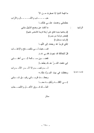 ‫ﻤﺎ ﻗﻴﻤﺔ ﺍﻟﺩﻨﻴﺎ ﺇﺫﺍ ‪‬ﻔﺭﺕ ﻤـﻥ ﺍﻷ‬
                                   ‫ﺼ ﹾ‬             ‫ﹸ‬
‫ﺤ‪‬ﺒـــــﺎﺏ ﻭﺍﻵﻤـــــﺎل ﻭﺍﻵﺭﺍﺏ‬
‫ِ‬                  ‫ِ‬
                            ‫ﺤ ﹼﻤﺘﻨﻲ ﻭﻫ ‪‬ﻤﺕ ‪‬ﺸـﻲ ﻅﺎﻟ ‪‬ـﺎ‬
                              ‫ﻤ‬        ‫ﺩ ﹶ ﻋ‬        ‫ﻁ‬
        ‫ﻤﺎ ﻜﻨﺕ ﻋﻥ ﻭﻀﺢ ﺍﻟ ﱠﺒﻴل ﺒﻨﺎﺒﻲ‬
                 ‫‪ ِ‬ﺴ‬        ‫ﹸ‬                                      ‫:‬       ‫ﺍﻟﺭﺸﻴﺩ‬
             ‫)ﺜﻡ ﻴﺩﻓﻌﻬﺎ ﺒﻴﺩﻴﻪ ﻓﺘﻘﻊ ﻋﻠﻰ ﺃﺭﻴﻜﺔ ﻗﺭﻴﺒﺔ ﻜﺎﻟﻤﻐﻤﻰ ﻋﻠﻴﻬﺎ(‬
                                        ‫)ﻓﻴﻐﺽ ﻫﺭﺜﻤﺔ ﻤﻥ ﺒﺼﺭﻩ(‬
                                               ‫)ﺍﻟﺭﺸﻴﺩ ﻤﺴﺘﻁﺭ ‪‬ﺍ(‬
                                                 ‫ﺩ‬
                            ‫ﺍﺒﻜﻲ ﻓﺭﺏ ﻏﺩ ﺭﺠﻌﺕ ﺇﻟﻰ ﺍﻟ ﱡﻬـﺎ‬
                               ‫ﻨ‬        ‫ِ‬       ‫ﱠ‬
‫ﻓﺴــﻌﻴﺕ ﻟــﻲ ﺒﺎﻟﺼــﻔﺢ ‪‬ﺍﻹﻋﺘــﺎﺏ‬
        ‫ﻭ‬               ‫ِ‬
                            ‫ﻗل ﻟﻠﺨﻼﻓﺔ ﻗﺩ ﻨﺠﻭﺕ ﻓﻔـﻲ ﻏـﺩ‬
                            ‫ٍ‬        ‫ِ‬       ‫ِ‬      ‫ﹸْ‬
‫ـﺎﺒﻲ‬
   ‫ـﻰ ﺃﻋﻘــ‬
          ‫ـﺎﻟﻤﺔ ﺇﻟــ‬
               ‫ـﻴﻥ ﺴــ ﹰ‬
                     ‫ﺘﻔﹾﻀــ ‪‬‬
                            ‫ﹸ‬
                            ‫ﺇﻨﻲ ﺩﻓﻌﺕ ﺍﻟﺸـﺭ ﻋﻨـﻙ ﺒﻁﻌﻨـﺔ‬
                            ‫ٍ‬      ‫ِ‬    ‫ﱠ‬     ‫ﹸ‬
‫ﻟ ـﻡ ﺘﺼ ـﻡ ﺇﻻ ﺁﺜ ـﺭ ﺍﻷﺘ ـﺭﺍﺏ‬
‫ﹾــ ِ‬     ‫ﹶــ‬     ‫ﹶــ ‪ ‬ﹸ ‪‬ــ ِ‬
                            ‫ﻭﺤﻔﻅﺕ ﻓﻲ ﺒﻴﺕ ﺍﻟﻨﺒـﻭﺓ ﻤﻠ ﹶـﻪ‬
                              ‫ﱠِ ﻜ‬                ‫ﹸ‬                     ‫)ﺒﺼﻭﺕ ﻤﺘﻬﺩﺝ(‬


‫ﻭﺠﻌﻠــﺕ ﹸﺭﺒــﺎﻨﻲ ﺭﻓﻴــﻕ ﺸــﺒﺎﺒﻲ‬
                      ‫ﻗ‬
                            ‫ـﻪ ﻤﻌ ـﺎ‬
                              ‫‪‬ـ‬    ‫ـﻪ ﻭﺃﺒﻜﻴـ‬‫ـﻲ ﻷﻗﺘﻠـ‬‫ﺇﻨـ‬
‫ﺍﻟﻤﻠــﻙ ﻓــﻭﻕ ﺍﻷﻫــل ﻭﺍﻷﺼــﺤﺎﺏ‬
‫ِ‬         ‫ِ‬            ‫‪‬‬


                                    ‫ﺴﺘﺎﺭ‬




                               ‫- ٠٨١ -‬
 