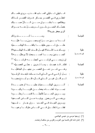 ‫ﻓــﺎﻨﻬﻠﻲ ﺘــﺩﻟﻴﻠﻲ ﺍﻟﻌــﺫﺏ ﻓﻘــﺩ ﻴــﺭ ‪‬ﻯ ﻅﻤــﺎﻙ‬
‫ـ ِ‬     ‫‪‬ﻭ‬      ‫ـ ‪ ‬ـ‬        ‫ـ ‪‬‬           ‫ـ‬
‫ﺍﺨﻁ ـﺭﻱ ﻓ ـﻲ ﺍﻟﻘﺼ ـﺭ ‪‬ﺴ ـﻜﺭ ﻏ ـ ‪‬ﻑ ﺍﻟﻘﺼ ـﺭ ﺸ ـﺫﺍﻙ‬
‫ـ ـ ِ‬          ‫ـ ﻴ ـ ‪ ‬ﹸ ﺭ ﹶ‬          ‫ـ‬     ‫ـ‬
‫ﻭ ‪‬ﻁﺎﻟﻌ‪‬ﻬـــﺎ ﺒﻨﺸـــﻭﺍﻥ ﻤـــﻥ ﺍﻟـــﺩل ِـــﺒﺎﻙ‬
‫ِ‬     ‫ﱠﱢﺼ‬             ‫‪‬‬                   ‫ﻴ‬
‫ـل ـﻪ ـﻭﺍﻙ‬
‫ـﻥ ـﻭﻥ ـﻡ ﻴﻨﺴـ ْ ﻤﻨـ ﺴـ ِ‬
                  ‫ﻟـ‬  ‫ﺨﺼ ـﻙ ﺍﻟﺤﺴـ ‪ ‬ﺒﻠـ‬
                                  ‫ﱠـ ِ‬
                                      ‫ﺃ ﹸﺭﻯ ﺠﻌﻔﺭ ‪‬ﺩﺭﻴﻪ؟؟‬
                                            ‫‪‬ﻴ‬       ‫ﺘ‬
‫ﻭﻤــــــﺎ ﺃﻨــــــﺕ ﻭﺫﺍﻙ‬
‫ِ‬    ‫ِ‬                                                         ‫:‬           ‫ﺍﻟﻌﺒﺎﺴﺔ‬
‫ـﺎ ‪‬ﻠﻴ ـﻪ‬
‫ـﻭﻥ ﻴــ ﻋ ﱠــ ‪‬‬
            ‫ـﺯﺍﺡ ﻭ ‪‬ﺠــ ٍ‬
                 ‫ﻤ‬       ‫ـﻴﻥ ﻤــ‬‫ـ ‪‬ﺍ ﺒــ‬
                                     ‫ﺃﺒــ ﺩ‬
‫ﺨﹸــ ـﻕ ﻟــ ـﻴﺱ ﺨﻠﻴ ﹰــ ـﺎ ﺒﺎﻟﻔﺘــ ـﺎﺓ ﺍﻟﻬﺎﺸــ ـﻤﻴﻪ‬
‫ـ ﱠ‪‬‬         ‫ـِ‬           ‫ﻘ ـ‬         ‫ـ‬     ‫ﹲ‬    ‫ﹸﻠ‬
‫ـﻤﻴﻪ‪‬؟!‬‫ـﺎﺓ ﺍﻟﻬﺎﺸـ‬
              ‫ﻭﻴ ـﻙ ـﺎ ـﺕ؟! ـل ﻗ ـﺕ ﺍﻟﻔﺘـ ﹸ‬
                      ‫ﻓﻬـ ﹸﻠـ ِ‬   ‫‪‬ـ ِ ﻤـ ﻗﻠـ‬                  ‫:‬              ‫ﻋﻠﻴﺔ‬
                                                                       ‫)ﻓﻲ ﺘﺤﺩ ﻭﻤﺭﺡ(‬
                                                                             ‫ٍ‬
‫ـﻪ!؟‬
  ‫ـﺒﺤﺕ ﺇﻻ ﺒﺭﻤﻜ ﱠـــ ‪‬‬
       ‫ﻴ‬      ‫ِ ﱠ‬    ‫ـﺎ ﺃﺼـــ‬‫ـﺩﻴﻥ ﻭﻤـــ‬‫ﺃ ﹶﺠـــ‬
                                           ‫ﺘ‬
‫)١(‬
      ‫ـﻴﻪ‬
      ‫ـﻪ ﻗﺭﺸـــ ﱠ ‪‬‬‫ـﻲ ﺃﻨﺠﺒﺘـــ‬
                            ‫ـﻲ ﻗﺭﺸـــ ‪‬‬‫ﺇﻥ ﺯﻭﺠـــ‬
‫)٢(‬
      ‫ﻗﺩ‪‬ﻙ.. ﻗـﺩ ِﺠـﺕ ـ ﻭﻤـﺎ ﺘـﺩﺭﻴﻥ ـ ﺤ ﱠـﻰ ﺍﻟﻌﺼـﺒﻴﻪ‬
      ‫ﱠ‪‬‬         ‫‪‬ﻤ‬                  ‫ِ‬  ‫ﻫ‬                          ‫:‬       ‫ﺍﻟﻌﺒﺎﺴﺔ‬
‫ـل ﺍﻟﺠﺎﻫﻠﻴ ـﻪ‬
‫ﱠــ ‪‬‬      ‫ـﺭ ﺒﺠﻬــ ِ‬
                   ‫ـﺭ ﺩ ـﻎ ﺍﻟﻌﺼــ ‪‬‬
                            ‫ـﻲ ﺸــ ‪ ‬ﻤــ ﹶ‬
                                          ‫ﻭﻫــ‬
‫ـﻴﺩﺍ‬
   ‫ـﺕ ﺍﻟﺭﺸـ‬
          ‫ـل ﺃ ـﻲ ـﻲ ـﺫﻱ ـﺩ ﺴ ـﻘﺕ ﺘﺎﺒﻌـ‬
                ‫ﻗـ ‪‬ـ ﹸ‬    ‫ﺒـ ﺭﺍﻨـ ﻓـ ﺍﻟـ‬                          ‫:‬          ‫ﻋﻠﻴﺔ‬
‫ـﺭ ـﺫﻱ ـﺎل، ـﻡ ـﺩﻉ ﺠﺩ ـﺩﺍ‬
   ‫ﻓﻠـ ﺃﺒـ ‪ ‬ﻴـ‬   ‫ﻗـ‬  ‫ـﻡ ـل ﻏﻴـ ‪ ‬ﺍﻟـ‬
                                  ‫ﻟـ ﺃﻗـ‬
                                                                       ‫)ﻓﻲ ﺨﺒﺙ ﻭﻤﺭﺡ(‬



‫ـﺩﺍ!‬‫ـ ‪‬ﺍ ﺃﻡ ﺤﺩﻴـــ‬
               ‫ـﻤﻴﺎﺕ ﺠﻠﻴـــ ﺩ‬
                        ‫ِ‬    ‫ـﺭﻴﻥ ﺍﻟﻬﺎﺸـــ‬‫ﺃﺘـــ‬                ‫:‬           ‫ﺍﻟﻌﺒﺎﺴﺔ‬
‫ِﺴـــﻭ ﹲ، ﺃﺨﺘـــﺎﻩ، ‪‬ﺤﻤﻠﹾـــﻥ ﻗﻠﻭ ‪‬ـــﺎ ﻭ ﹸﺒـــﻭﺩﺍ‬
       ‫ﻜ‬       ‫ﺒ‬             ‫ﻴ‬            ‫ﺓ‬      ‫ﻨ‬
‫ﻭﻴـــﺭﻴ‪‬ﻥ ﺍﻟ ‪‬ـــﺏ ﻜﺎﻟﺠ ﱠـــﺔ ﻗﺩ ‪‬ـــﺎ ﻭﺨﻠـــﻭﺩﺍ‬
              ‫ِ ﹸ ‪‬ﺴ‬   ‫ﻨ‬      ‫ﱠ‬   ‫ﺤ‬
‫ـﻌﻴﺩﺍ‬‫ـﻲ ـﺭﺤﻤﻥ.. ﻴﻭ ـﻪ ـﻥ ـﺎﺱ ﺍﻟﺴـ‬
          ‫ِ ‪ ‬ﺘﻴـ ﻤـ ﺍﻟﻨـ ِ‬  ‫ﻭﺭﻀـ ﺍﻟـ‬
‫ـﺭﻴ‪‬ﻥ ﺍﻟﻤﻴ ـﺕ ـﻲ ـﺏ ـ ﻭﺇﻥ ـﺎﺭ ـ ـﻬﻴﺩﺍ‬
    ‫ﺸـ‬    ‫ﺠـ‬       ‫‪‬ـ ﹶ ﻓـ ﺍﻟﺤـ‬     ‫ﻭﻴـ‬
‫ـﺩﺍ‬
  ‫ـﺎﺱ ﻤﻠﻭﻜ ـﺎ ﻭﻋﺒﻴــ‬
          ‫ﹰــ‬    ‫ـﻕ ـﻲ ﺍﻟﻨــ ِ‬
                          ‫ﻓ ـﺭﺓ ﹸﺨﻠــ ﻓــ‬
                                  ‫ِﻁــ ﹲ ﺘ‬


                                              ‫)١( ﺯﻭﺠﻬﺎ ﻤﻭﺴﻰ ﺒﻥ ﻋﻴﺴﻰ ﺍﻟﻬﺎﺸﻤﻲ.‬
                       ‫)٢( ﺇﺸﺎﺭﺓ ﻟﻤﺎ ﻜﺎﻥ ﻗﺎﺴ ‪‬ﺎ ﺒﻴﻥ ﺍﻟﻌﺭﺏ ﻭﺍﻟﻔﺭﺱ ﻤﻥ ﻤﻨﺎﻓﺴﺔ ﻭﺘﺤﺎﺴﺩ.‬
                                                           ‫ﻤ‬

                                ‫- ٠٢ -‬
 