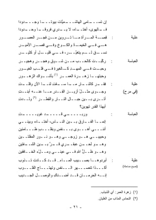 ‫ـﺩﻭﺩﺍ‬
    ‫ـﺎ ﻭﺠـــ‬
           ‫ـﻤ ﱠﺎﺕ ﺒﻴﻭ ﹰـــ‬
              ‫ـﺎﻤﻰ ﺍﻟﻬﺎﺸـــ ﻴ ﹸ ﺘ‬
                              ‫ﺇﻥ ﹶﺴـــ ‪‬‬
                                    ‫ﺘ‬
‫ـﺩﻭﺩﺍ‬
    ‫ـﺎ ‪ ،‬ﻻ ـﺩ‪‬ﺭﻱ ﻓﺭﻭﻗ ـﺎ ﻭﺤــ‬
          ‫ﹰــ‬        ‫ـﺎﻟﻬﻭﻯ، ﺃﺨﺘــ ﻩ ﻴــ‬
                                       ‫ﻓــ‬
‫ـﻭﺭ‬‫ﻗ ـﺔ ـﺭﺃﺓ ـﺎ ﺘ ـﺭ‪‬ﻭﻴﻥ ـﻥ ـﺭ ﺍﻟﻌﺼـ‬
           ‫‪ ‬ﻤـ ﻓﺠـ‬  ‫ِﺼـ ﹸ ﺍﻟﻤـ ِ ﻤـ ﹶـ‬                       ‫:‬             ‫ﻋﻠﻴﺔ‬
‫ـﺭ‬
‫ـﺭ ﺍﻷﻤﻴـ ِ‬
        ‫ـﻭﺥ ـﻲ ﻗﺼـ ِ‬
                ‫ـﻲ ـﻲ ﺍﻟﺨﻴ ـﺔ ﻭﺍﻟﻜـ ِ ﻭﻓـ‬
                            ‫‪‬ﻤـ ِ‬     ‫ﻫـ ﻓـ‬
‫ـﺭ‬
‫ـل ﺃﻭ ﻜﺜﻴــ ِ‬‫ـﻲ ﻗﻠﻴــ‬‫ﻨﺴ ـﻕ ـﻡ ﻴﺘﻐﻴ ـﺭ‪ ،‬ﻓــ‬
                             ‫ﱠــ‬     ‫‪‬ــ ﹲ ﻟــ‬
‫ﺭ ﱢﺒــﺕ ﻜﺎﻟﺤــﺏ ﻤــﻥ ﺸــﻭﻕ ﻭﻫﺠــﺭ ﻭﻫﺠﻴــﺭ‬
‫ِ‬       ‫ٍ‬      ‫ٍ‬                  ‫ﹾ‬   ‫‪‬ﻜ‬                      ‫:‬           ‫ﺍﻟﻌﺒﺎﺴﺔ‬
‫ـﻭﺭ‬
‫ﻭﺤﺒ ـﺕ ـﻲ ﺍ ـﺩ ـﺎﻟﻐﻴ‪‬ﺭﺓ ـﻲ ـﺏ ﺍﻟﻐﻴـ ِ‬
        ‫ِ ﻓـ ﻗﻠـ ِ‬    ‫‪  ‬ـ ﹾ ﻓـ ﻟﻤﻬـ ِ ﻜـ‬
                        ‫)١(‬
‫ـﻭﺭ‬
‫ـﻭﺍﻙ ﺍﻟﺯﻫــ ِ‬
            ‫ﺒﺄﺸــ‬             ‫ـﺭ‬
                               ‫ـﺭﺓ ﺍﻟﻌﻤــ‬
                                      ‫ﻭﺤﺒﺘ ـﺎ ﺯﻫــ ﹸ‬
                                              ‫ﹾﻬــ‬
‫ـﺎ ﺍﻵﻥ ﻭﻗ ـﺕ‬
‫ﹸﻠــ ِ‬     ‫ـﺎ ﺴ ـﻘﺕ ﻟﻨــ‬
                ‫ـﺎﺭ ﻤــ ‪‬ــ ﹾ ِ‬
                            ‫ﻓﻘ ـﺭ ﻜﺎﻟﻨــ ِ‬
                                     ‫ِ ﹶــ ‪‬‬                  ‫:‬              ‫ﻋﻠﻴﺔ‬
‫ﻭﺠــ ‪‬ﻯ ﻤﺜــل ﺃﺯﻴــﺯ ﺍﻟ ِــﺩﺭ ﻤــﺎ ﻋﻨــﻪ ﺃﺒﻨﹾــﺕ‬
‫ِ‬                  ‫ِ‬   ‫ِ ﻘ‬         ‫ُ‬      ‫ﻭ‬                           ‫)ﻓﻲ ﻤﺭﺡ(‬
         ‫)٢(‬
‫‪‬ﻟــﺩﺕ‬
‫ِ‬    ‫ﻭ‬         ‫ﺃ ﹸــﺭﻯ ﺒــﻴﻥ ﺠﺒــﺎل ﺍﻟﻨــﺎﺭ ﻭﺍﻟﻘﻁﹾــﺭ‬
                    ‫ِ ِ‬          ‫ِ‬                ‫ﺘ‬
                                       ‫ﺃﺒﻬﺫﺍ ﺍﻟﻘﺩ ِ ﹶﻬﻭﻴ ‪‬؟‬
                                        ‫ﹶ ‪‬ﺭ ﺘ ‪ ‬ﻥ‬
‫ـﺕ‬
‫ـﺩ ﻏﻭﻴ‪‬ـــــ ِ‬
             ‫ـﻲ ﻗـــــ‬
                     ‫ﻭﺭ ‪‬ـــــ‬
                          ‫‪‬ﺒ‬                                  ‫:‬           ‫ﺍﻟﻌﺒﺎﺴﺔ‬
‫ﺇﻨﻤـ ـﺎ ﺍﻟﻔـ ـﺎﺭﻕ ﺒـ ـﻴﻥ ﺍﻟﻨـ ـﺎ ِ، ﺃﺨﺘـ ـﺎ ‪ ،‬ﻭﺒﻴ‪‬ﻨـ ـﻲ‬
 ‫ـ‬         ‫ـﻩ‬         ‫ـﺱ‬          ‫ـ ﹸ ـ‬           ‫ـ‬
‫ﺃﻨﻨـــﻲ ﺃﻫـــﻭﻯ ﺒـــﻨﻔﺱ ﻭﺒﻘﻠـــﺏ ﻅـــﺎﻤﺌﻴﻥ‬
‫ِ‬         ‫ٍ‬        ‫ٍ‬
‫ﻭﺤﺒﻴﺒــﻲ ﻫــﻭ ﺯﻭﺠــﻲ ﻭﻫــﻭ ﻨــﻭﺭ ﺍﻟﻤﻘﻠﺘــﻴﻥ‬
‫ـ ِ‬          ‫ـ‬    ‫ـ‬     ‫ـ‬      ‫ـ‬    ‫ـ‬
‫ـﻔﺘﻴﻥ‬
‫ـﺭﻱ ﻗ ـﺭ ـﻴﻥ ﺍﻟﺸــ ِ‬
          ‫ـﻥ ﻋﺒﻘــ ‪ ‬ﹶــ ﱠ ﺒــ‬
                            ‫ـﻭ ﻟﺤــ ‪‬‬
                                    ‫ﻭﻫــ‬
‫ﻭﻫــﻭ ﻅــل ﺍﷲ ﻓــﻲ ﻋﻴﻨــﻲ ﻭﻤــلﺀ ﺍﻟﺨــﺎﻓﻘﻴﻥ‬
‫ِ‬          ‫ْ‪‬‬                 ‫ﱡ ِ‬
‫ﺃﺒﺭﺩﻭﻫــﺎ ﺒﺼــﺒﻴﺏ ﺍﻟﻤــﺎﺀ.. ﻗــﺩ ﻜــﺎﺩﺕ ﺘــﺫﻭﺏ‬
‫‪‬‬                                                             ‫:‬              ‫‪‬ﻠ ‪‬ﺔ‬
                                                                              ‫ﻋﻴ‬
‫ﺃﻜـــﺫﺍ ﺘﻨﹾﺼـــﻬﺭ ﺍﻟـــﻨﻔﺱ ﻭ ﹶﻬﺘـــﺎﺝ ﺍﻟﻘﻠـــﻭﺏ‬
‫‪‬‬         ‫‪‬‬      ‫‪ ‬ﺘ‬          ‫‪‬‬       ‫ﹶ‬                               ‫)ﺘﺼﻴﺢ ﻀﺎﺤﻜﺔ(‬


‫ﺇﻨــﻪ ﺍﻟﺤﺭﻤــﺎﻥ ﻗــﺩ ﺃﻀــﻨﺎﻙ ﻭﺍﻟﻭﺼــل ﺍﻟﺠــﺩﻴﺏ‬
‫‪‬‬                 ‫ِ‬            ‫‪‬‬


                                                      ‫)١( ﺯﻫﺭﺓ ﺍﻟﻌﻤﺭ: ﺃﻱ ﺍﻟﺸﺒﺎﺏ.‬
                                                    ‫)٢( ﺍﻟﻨﺤﺎﺱ ﺍﻟﻤﺫﺍﺏ ﻤﻥ ﺍﻟﻐﻠﻴﺎﻥ.‬

                                  ‫- ١٢ -‬
 