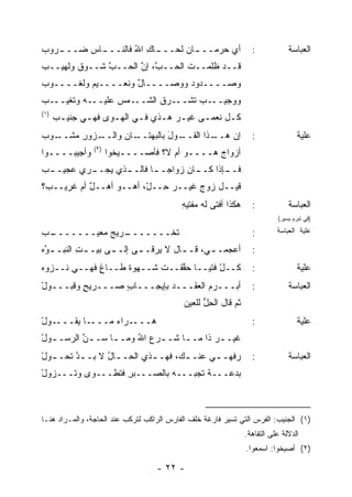 ‫ﺃﻱ ﺤﺭﻤــ ـﺎﻥ ﻟﺤــ ـﺎﻙ ﺍﷲ ﻓﺎﻟﻨــ ـﺎﺱ ‪‬ــ ـﺭﻭﺏ‬
‫‪‬‬  ‫ـ ‪‬ﻀ ـ‬           ‫ـ ِ ُ‬         ‫ـ‬       ‫‪‬‬                        ‫:‬            ‫ﺍﻟﻌﺒﺎﺴﺔ‬
‫ﻗــﺩ ﻅﻠﻤــﺕ ﺍﻟﺤــ ﱠ، ﺇﻥ ﺍﻟﺤــﺏ ﺸــﻭﻕ ﻭﻟﻬﻴــﺏ‬
‫‪‬‬       ‫ﹲ‬     ‫ﱠ‬      ‫ﺏ ﱠ‬
‫ﻭﺼــــﺩﻭﺩ ﻭﻭﺼــــﺎل ﻭﻨﻌــــﻴﻡ ﻭﹸﻐــــﻭﺏ‬
‫‪‬‬      ‫‪ ‬ﻟ‬          ‫ٌ‬         ‫‪‬‬
‫ـﺏ‬
‫ـﻪ ﻭ ﹶﻐﻴــ ‪‬‬
      ‫ﺘ‬     ‫ـﻤﺱ ﻋﻠﻴــ‬
                  ‫ـﺏ ﺘﺸ ـﺭﻕ ﺍﻟﺸــ ‪‬‬
                          ‫ﻭﻭﺠﻴــ ‪ ‬ﹸ ﹾــ ﹸ‬
‫)١(‬
      ‫ﻜـل ﹸﻌﻤـﻰ ﻏﻴـﺭ ﻫـﺫﻱ ﻓـﻲ ﺍﻟﻬـﻭﻯ ﻓﻬـﻲ ﺠﻨﻴـﺏ‬
      ‫‪‬‬      ‫ـ‬     ‫ـ‬     ‫ـ‬    ‫‪ ‬ـ‬      ‫ـ ﻨ ـ‬
‫ـﺯﻭﺭ ﻤ ـﻭﺏ‬
‫ِ ‪‬ﺸــ ‪‬‬ ‫ـﺎﻥ ﻭﺍﻟــ‬
               ‫ـﻭل ﺒﺎﻟ ‪‬ﻬﺘــ ِ‬
                     ‫ـﺫﺍ ﺍﻟﻘــ َ ﺒ‬
                                 ‫ﺇﻥ ﻫــ‬                            ‫:‬                ‫ﻋﻠﻴﺔ‬
                ‫)٢(‬
‫ﻭﺃﺠﻴﺒــــﻭﺍ‬           ‫ﺃﺯﻭﺍﺝ ﻫــــﻭ ﺃﻡ ﻻ؟ ﻓﺄﺼــــﻴﺨﻭﺍ‬
                                               ‫‪‬‬
‫ﻓـ ـﺈﺫﺍ ﻜـ ـﺎﻥ ﺯﻭﺍ ‪‬ـ ـﺎ ﻓﺎﻟـ ـﺫﻱ ﻴﺠـ ـﺭﻱ ﻋﺠﻴـ ـﺏ‬
‫‪‬‬         ‫ـ‬       ‫ـ‬       ‫ﺠ ـ‬        ‫ـ‬       ‫ـ‬
‫ﻗﻴــل ﺯﻭﺝ ﻏﻴــﺭ ِــ ّ، ﺃﻫــﻭ ﺃﻫــل ﺃﻡ ﻏﺭﻴــ ‪‬؟‬
 ‫ﺏ‬          ‫ٌ‬     ‫‪‬‬      ‫‪‬ﺤ ل‬        ‫‪‬‬
                                           ‫ﻫﻜﺫﺍ ﺃﻓﺘﻰ ﻟﻪ ﻤﻔﹾﺘﻴﻪ‬
                                           ‫‪ِ ‬‬                     ‫:‬            ‫ﺍﻟﻌﺒﺎﺴﺔ‬
                                                                            ‫)ﻓﻲ ﺘﺒﺭﻡ ﻴﺴﻴﺭ(‬

‫ـﺏ‬
‫ـﺭﻴﺞ ‪‬ﻌﻴـــــــ ‪‬‬
           ‫ﺘﺨﹾـــــــ ‪ ‬ﻤ‬
                        ‫ﹶ‬                                          ‫:‬        ‫ﻋﻠﻴﺔ ﺍﻟﻌﺒﺎﺴﺔ‬

‫ﺃﻋ‪‬ﺠﻤـ ـ ‪ ،‬ﻗـ ـﺎل ﻻ ﻴﺭﻗـ ـﻰ ﺇﻟـ ـﻰ ﺒﻴـ ـﺕ ﺍﻟﻨﺒـ ـ ﱠﻩ‬
 ‫ﻭ‬         ‫ِ‬       ‫ـ‬      ‫ـ‬          ‫ـ‬     ‫ﻲ‬                       ‫:‬
‫ﻜــل ﹸﺘﻴــﺎ ﺤ ﱠﻘــﺕ ﺸــﻬﻭﺓ ﻁــﺎﻍ ﻓﻬــﻲ ﻨــﺯ‪‬ﻭﻩ‬
‫‪‬‬             ‫ٍ‬     ‫ﹶ‬          ‫ﻘ‬        ‫ّﻓ‬                         ‫:‬                ‫ﻋﻠﻴﺔ‬
‫ﺃﺒـــﺭﻡ ﺍﻟﻌﻘـــﺩ ﺒﺈﻴﺠـــﺎﺏ ﺼـــﺭﻴﺢ ﻭ ﹶﺒـــﻭل‬
‫ْ‬     ‫ٍ ﻗ‬         ‫ٍ‬         ‫‪‬‬                                      ‫:‬            ‫ﺍﻟﻌﺒﺎﺴﺔ‬
                                           ‫ﺜﻡ ﻗﺎل ﺍﻟﺤل ﻟﻠﻌﻴﻥ‬
                                                 ‫ِﱡ‬
‫ـﻭل‬
‫ـﺎ ﻴﻘـــ ْ‬‫ـﺭﺍﺀ ﻤـــ‬
               ‫‪‬ـــ ‪‬‬
                    ‫ﻫ‬                                              ‫:‬                ‫ﻋﻠﻴﺔ‬
‫ﹶﻴـ ـﺭ ﺫﺍ ﻤـ ـﺎ ﹶـ ـﺭﻉ ﺍﷲ ﻭﻤـ ـﺎ ﺴـ ـﻥ ﺍﻟﺭﺴـ ـﻭل‬
‫ـ ْ‬       ‫ﱠ‬      ‫ـ‬     ‫‪ُ ‬‬    ‫ـ ﺸ‬        ‫‪‬‬    ‫ﻏ‬
‫ﺭ ﹼﻬـ ـﻲ ﻋﻨـ ـﻙ، ﻓﻬـ ـﺫﻱ ﺍﻟﺤـ ـﺎل ﻻ ﺒـ ـﺩ ﹶﺤـ ـﻭل‬
‫ﱠﺘ ـ ْ‬          ‫ـ ُ‬        ‫ـ‬       ‫ـ‬      ‫ﻓ ـ‬                      ‫:‬            ‫ﺍﻟﻌﺒﺎﺴﺔ‬
‫ﺒﺩﻋـــﺔ ﺘﺠ ‪‬ـــﻪ ﺒﺎﻟﺼـــﺒﺭ ﻓ ﹸﻁـــﻭﻯ ﻭﺘـــ ‪‬ﻭل‬
‫ﺯ ْ‬             ‫ِ ﺘ‬           ‫‪‬‬   ‫ﹲ ﹸ ‪‬ﺒ‬



‫)١( ﺍﻟﺠﻨﻴﺏ: ﺍﻟﻔﺭﺱ ﺍﻟﺘﻲ ﺘﺴﻴﺭ ﻓﺎﺭﻏﺔ ﺨﻠﻑ ﺍﻟﻔﺎﺭﺱ ﺍﻟﺭﺍﻜﺏ ﻟﺘﺭﻜﺏ ﻋﻨﺩ ﺍﻟﺤﺎﺠﺔ، ﻭﺍﻟﻤـﺭﺍﺩ ﻫﻨـﺎ‬
                                                                 ‫ﺍﻟﺩﻻﻟﺔ ﻋﻠﻰ ﺍﻟﺘﻔﺎﻫﺔ.‬
                                                                 ‫)٢( ﺃﺼﻴﺨﻭﺍ: ﺍﺴﻤﻌﻭﺍ.‬

                                   ‫- ٢٢ -‬
 