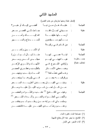 ‫ﺍﻟﻤﺸﻬﺩ ﺍﻟﺜﺎﻨﻲ‬
                              ‫)ﺘﺩﺨل ﻋﺘﺒﺔ ﻭﻤﻌﻬﺎ ﺠﺎﺭﻴﺘﺎﻥ ﻤﻥ ﺨﺩﻡ ﺍﻟﻘﺼﺭ(‬
‫ـﻰ ـﻙ ﺃﻭ ـﺭ‪‬؟‬
    ‫ﺨﺒـ‬  ‫ﺃﻓﻀـ ﺇﻟﻴـ‬              ‫ـﺔ، ﻫ ـل ـﻥ ـﺄ‬
                                 ‫ﻋﺘﺒـ ‪‬ـ ﻤـ ﻨﺒـ‬                    ‫:‬         ‫ﺍﻟﻌﺒﺎﺴﺔ‬
‫ﺠ ـﺎﺀﺕ ﺇﻟ ـﻰ ﺍﻟﻘﺼ ـﺭ ﺴ ـﺤﺭ‬
‫ـ ‪ ‬‬         ‫ـ‬       ‫ـ‬            ‫ـﻴﺩﺘﻲ ـلْ، ـﺩ‬
                                      ‫ﺃﺠـ ﻓﻘـ‬    ‫ﺴـ‬                 ‫:‬           ‫ﻋﺘﺒﺔ‬
‫ـﺭ‬
‫ـﻙ ‪‬ﺃﻤــــ ‪‬‬
        ‫ﺍﷲ ﺇﻟﻴــــ ﻭ‬                ‫ﺃﺭﺴــ ـﻠﻬﺎ ﺨﻠﻴﻔــ ـﺔ‬
                                    ‫ﹸ‬            ‫ـ‬
‫ـﻬﺭ‬
‫ـﻤﺎﻉ ﻭﺍﻟﺴــــ ‪‬‬
           ‫ﻟﻠﺴــــ ِ‬                ‫ـﻴﻘﹾﺩ ‪‬ﻭﻥ‬
                                      ‫ـﺄﻨﻬﻡ ﺴــ ‪ ‬ﻤ‬‫ﺒــ‬
                                    ‫ﻤﻥ ﻗـﺎﺩﻡ ﻓـﻲ ﺭﻜﺒـ ِ؟‬
                                     ‫ﻪ‬          ‫‪‬‬                   ‫:‬        ‫ﺍﻟﻌﺒﺎﺴﺔ‬
‫ـﺭ‬
‫ـﻴﻥ ﻭﺃﺨــــ ‪‬‬
          ‫ﺃﻡ ﺍﻷﻤــــ ِ‬
                    ‫‪‬‬                                               ‫:‬           ‫ﻋﺘﺒﺔ‬
‫ﻤﻨــﺫ ﻟﻴــﺎل ﻟــﻡ ﹶــﺯﺭ!‬
 ‫‪‬‬  ‫ﺘ‬      ‫ٍ‬      ‫ﹸ‬                ‫ـﺎ‬‫ـﻲ.. ﺇﻨﻬـ‬‫ـﺔ ﻋﻤـ‬
                                                   ‫ﺍﺒﻨـ ﹸ‬           ‫:‬        ‫ﺍﻟﻌﺒﺎﺴﺔ‬
‫ـﻤﺭ‬
‫ـﺱ ﻭﺴــ ‪‬‬
        ‫ـﺱ ﺃﻨــ‬
             ‫ﻤﺠﻠــ ‪‬‬                ‫ﻫﻴــﺎ ﻓﻬﻴﺌــﻲ ﻟﻬــﻡ‬                 ‫)ﻤﺴـ ـﺘﻁﺭﺩﺓ‬
                                                                             ‫ـ‬

‫ﺍﻷﺒﻬــﺎﺀ ﻭﺍﻨ ﹸــﺭﻱ ﺍﻟﺯ ‪‬ــﺭ‬
‫ﱠﻫ ‪‬‬         ‫ﺜ‬                      ‫ﻭﺃﻭﻗﺩﻱ ﺍﻟﺸـﻤﻭﻉ ﻓـﻲ‬
                                        ‫‪‬‬                               ‫ﺘﺨﺎﻁﺏ ﻋﺘﺒﺔ(‬

‫ﺒﺎﻟﻁ ـﺏ ﻭﻋﻁ ـﺭﻱ ﺍﻟﺤﺠ ـﺭ‬
‫‪ ‬ـ ‪‬‬    ‫ﹼـ‬     ‫ﱢﻴـ‬                ‫ﻭﻀــ ‪‬ﺨﻲ ﺍﻷﺴــﺘﺎﺭ‬
                                       ‫ـ‬       ‫ﻤ‬
                                    ‫)١(‬
‫ـﺎﺀ ﻴﺜ ـﺏ ﻭﻴﻨﹾﻬﻤ ـﺭ‬
‫ﺍﻟﻤــ ‪ِ ‬ــ ‪ِ  ‬ــ ‪‬‬                     ‫ـﺎﻟﺠﻲ ﻨﻀ ـﺎﺨﺔ‬
                                          ‫ﹶ ﱠـ ﹶ ﹶ‬    ‫ﻭﻋـ‬
‫ـﺩﺭ‬
‫ـﻲ ﺒﻠﻭﺭ ـﺎ ﻭﻴﻨﺤــ ‪‬‬
          ‫ﻓــ ِﱠ ‪ِ ‬ﻫــ‬             ‫ﻭ ‪‬ﻗﺭﻗﻴـــﻪ ﻴﺠ‪‬ـــﺭ‬
                                    ‫ِ‬     ‫‪‬‬         ‫ﺭ‬
‫ﻭﻨ ‪‬ﺌـــﻲ ﺍﻟﻘﻴـــﺎﻥ ﻴﻌ‪‬ـــﺩﺩﻥ ﺃﻏﺎﺭﻴـــﺩ ﺍﻟﺴـــﺤﺭ‬
‫‪‬‬        ‫‪‬‬         ‫ِ‪ ‬‬    ‫‪‬‬               ‫ﺒ‬                       ‫:‬           ‫ﻋﻠﻴﺔ‬
‫ﻤــﻥ ﻜــل ﻟﺤــﻥ ﺸــﺭﺏ ﺍﻟﻠﻴــل ﻋﻠﻴــﻪ ﻭﺴــﻜﺭ‬
‫‪‬‬             ‫ُ‬
                                   ‫)٢(‬
‫ﻋﺘﹾـ ـ ‪ ،‬ﻭﺍﻟ ﱢـ ـﻭﺍﺀ ﻭﺍﻟﺨ ‪‬ـ ـﺭ‬
‫‪‬‬   ‫ﺏ ﺸ ـ ‪ ‬ﹸﻀ‬                 ‫‪‬‬         ‫ﻭﻫﻴﺌـ ـﻲ ﺍﻟﻜـ ـﺎﻤﺦ‬
                                         ‫ـ ﹶ‬        ‫‪ ‬ـ‬             ‫:‬        ‫ﺍﻟﻌﺒﺎﺴﺔ‬
‫)٣(‬
      ‫ـﺠﺭ‬
      ‫ـﺭ ﻭﺃﺜ ـﺩﺍﺀ ﺍﻟﺸــ ‪‬‬
                 ‫ﹾــ‬    ‫ـﻭﺍﺀ ﻭﺍﻟﺘﻤــ‬
                                   ‫ـﻲ ﺍﻟﺤﻠــ‬
                                           ‫ﻭﺃﺜﻠﺠــ‬
‫ـﻥ ﺭﻁ ـﺏ ـﻡ ﻴﺨﹾﺘﻤ ـﺭ‬
‫ـﺭﺍ ‪‬ﻪ ﻤــ ‪ ‬ﹶــ ٍ ﻟــ ‪ ‬ــ ‪‬‬
                         ‫ـﻠﻲ ﺸــ ﺒ‬
                                 ‫ﻭﺴﻠﺴــ‬
‫ـﺭ‬
‫ـﻪ ﻓﺎﻨﻌﺼــ ‪‬‬‫ـﺭ ﻋﻠﻴــ‬
                  ‫ـﺩﻯ ﺍﻟﻔﺠــ ِ‬‫ـﺏ ﺭﻑ ﻨــ‬
                                  ‫ﻭﻋﻨــ ٍ ﱠ‬

                                                      ‫)١( ﻨﻀﺎﺨﺔ ﺍﻟﻤﺎﺀ: ﻨﺎﻓﻭﺭﺓ ﺍﻟﻤﺎﺀ.‬
                                            ‫)٢( ﺍﻟﻜﺎﻤﺦ: ﻤﺎ ﻴﻌﺒﺭ ﻋﻨﻪ ﺍﻵﻥ ﺒﻔﺎﺘﺢ ﺍﻟﺸﻬﻴﺔ.‬
                                                         ‫)٣( ﺃﺜﺩﺍﺀ ﺍﻟﺸﺠﺭ: ﻫﻲ ﺍﻟﺜﻤﺎﺭ.‬

                                ‫- ٣٢ -‬
 