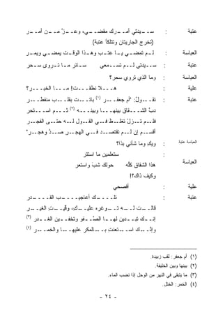 ‫ـﺭ‬
‫ـﻥ ﺃﻤــ ‪‬‬
        ‫ـﺯ ﻤــ‬
            ‫ـ ‪ ،‬ﻭﻋــ ﱠ‬
                    ‫ـ ‪‬ﻙ ﻤﻘﹾﻀــ ﻲ‬
                           ‫ـﻴﺩﺘﻲ ﺃﻤــ ﺭ ‪‬‬
                                        ‫ﺴــ‬                             ‫:‬          ‫ﻋﺘﺒﺔ‬
                                 ‫)ﺘﺨﺭﺝ ﺍﻟﺠﺎﺭﻴﺘﺎﻥ ﻭﺘﺘﻠﻜﺄ ﻋﺘﺒﺔ(‬
‫ـﺭ‬
‫ـﻲ ﻭﻴﻤـ ‪‬‬
        ‫ـﺕ ﻴﻤﻀـ‬
             ‫ـﻲ ـﺎ ﻋ ـﺏ ـﺫﺍ ﺍﻟﻭﻗـ ﹸ‬
                       ‫ـﻡ ﺘﻤﻀـ ﻴـ ﺘـ ‪ ‬ﻭﻫـ‬
                                         ‫ﻟـ‬                             ‫:‬      ‫ﺍﻟﻌﺒﺎﺴﺔ‬
‫ﺴ ـﺎﺌﺭ ﻤ ـﺎ ﺘ ـﺭﻭﻯ ﺴ ـﺤﺭ‬
‫ـ ‪‬‬      ‫ـ ‪ ‬ـ ﹶـ‬                   ‫ﺴــﻴﺩﺘﻲ ﻟــﻡ ﺘﺴــﻤﻌﻲ‬             ‫:‬             ‫ﻋﺘﺒﺔ‬
                                          ‫ﻭﻤﺎ ﺍﻟﺫﻱ ﺘﺭﻭﻱ ﺴﺤﺭ؟‬        ‫:‬          ‫ﺍﻟﻌﺒﺎﺴﺔ‬
‫ﻫـــﻼ ﻨﻁﻘـــﺕ! ﻤـــﺎ ﺍﻟﺨﺒـــﺭ‪‬؟‬
                          ‫ﹼ‬                                         ‫:‬              ‫ﻋﻠﻴﺔ‬
                                  ‫)١(‬
‫ـﺭ‬
‫ـﺏ ﻤﻨﻔﻁــ ‪‬‬‫ـﺕ ﺒﻘﻠــ‬‫ﺒﺎﺘــ‬                ‫ـﺭ‬‫ـﻭل: "ﺃﻡ ﺠﻌﻔــ‬
                                                     ‫ﺘﻘــ ُ‬         ‫:‬              ‫ﻋﺘﺒﺔ‬
                     ‫)٢(‬
‫ﺜـــﻡ ﺍﺴـــﺘﺤﺭ‬
‫‪‬‬                          ‫ﺩﺏ ﺍﻟﺸـــﻘﺎﻕ ﺒﻴﻨﻬـــﺎ ﻭﺒﻴ ﹰـــﻪ‬
                           ‫‪‬‬   ‫ﻨ‬              ‫ﹸ‬         ‫ﱠ‬
‫ـﺭ‬
‫ـﻡ ﺘ ـﺯل ﺘ ـﻅ ـﻲ ـﻭل ـﻪ ـﻰ ﺍﻟﻔﺠـ ‪‬‬
          ‫ﻟـ ﺤﺘـ‬ ‫ﻓﻠـ ﹶـ ْ ﹸﻐﻠـ ﻓـ ﺍﻟﻘـ‬
‫ـﺭ"‬
 ‫ـﺩ ـﻲ ﺍﻟﻬﺠ ـﺭ ﺼ ـﺩ ﻭﻫﺠـ ‪‬‬
        ‫‪ ‬ـ ِ ‪‬ـ ﱠ‬    ‫ـﻡ ﺇﻥ ـﻡ ﺘﻘﺘﺼـ ‪ ‬ﻓـ‬
                                    ‫ﺃﻗﺴـ ‪ ‬ﻟـ‬
                                             ‫ﻭﻴﻙ ﻭﻤﺎ ﺸﺄﻨﻲ ﺒ ﹶﺍ؟‬
                                               ‫ﺫ‬            ‫‪ِ ‬‬    ‫:‬        ‫ﺍﻟﻌﺒﺎﺴﺔ ﻋﺘﺒﺔ‬

                             ‫ﺴﺘﻌﻠﻤﻴﻥ ﻤﺎ ﺍﺴﺘﺘﺭ‬                       ‫:‬
                           ‫ﺤﻭﻟﻙ ﺸﺏ ﻭﺍﺴﺘﻌﺭ‬
                           ‫‪‬‬      ‫َ‬
                                  ‫‪‬‬               ‫ﻫﺫﺍ ﺍﻟﺸﻘﺎﻕ ﻜﱡﻪ‬
                                                  ‫ﹸ ﻠ‪‬‬                         ‫ﺍﻟﻌﺒﺎﺴﺔ‬

                                                    ‫ﻭﻜﻴﻑ ﺫﺍﻙ؟!‬
                                           ‫ﺃﻓﹾﺼﺤﻲ‬                   ‫:‬              ‫ﻋﻠﻴﺔ‬
‫ـﺩﺭ‬
‫ـﺏ ﺍﻟﻘــــ ‪‬‬
          ‫ـﻙ ﺃﻋﺎﺠﻴــــ ‪‬‬
                       ‫ﺘﻠــــ‬                                       ‫:‬              ‫ﻋﺘﺒﺔ‬
‫ـ ِ، ﻭﻗ ـﺕ ﺍﻟﻐﻴ ـﺭ‬
‫ـﺕ ـﻪ ـﻭﻏﺭﻩ ﻋﻠﻴــ ﻙ ‪ ‬ﱢﻴــ ِ ‪‬ــ ‪‬‬
                       ‫‪‬‬  ‫ﻗﺎﻟــ ﻟــ ﺘــ‬
‫)٣(‬
      ‫ﺇﻨـ ـﻙ ﺘﺒـ ـﺩﻴﻥ ﻟﻬـ ـﺎ ﺍﻟ ﱠـ ـﻔﻭ ﻭﺘﺨﻔـ ـﻴﻥ ﺍﻟ ﹶـ ـﺩﺭ‬
      ‫ـ ‪ ‬ﻐ ‪‬‬            ‫ـ ﺼ ﹾ‪‬‬              ‫ـ‬      ‫ـ‬
‫)٤(‬
      ‫ـﺎ ﻭﺍﻟﺨﻤ ـﺭ‬
      ‫ﹶ ‪‬ــ ‪‬‬    ‫ـﺎﻟﻤﻜﺭ ﻋﻠﻴﻬــ‬‫ـﺘﻌﻨﺕ ﺒــ‬
                                  ‫ِ‬    ‫ﻭﺇﻨ ـﻙ ﺍﺴــ‬
                                             ‫ﱠــ‬



                                                              ‫)١( ﺃﻡ ﺠﻌﻔﺭ: ﻟﻘﺏ ﺯﺒﻴﺩﺓ.‬
                                                                ‫)٢( ﺒﻴﻨﻬﺎ ﻭﺒﻴﻥ ﺍﻟﺨﻠﻴﻔﺔ.‬
                                         ‫)٣( ﻤﺎ ﻴﺘﺒﻘﻰ ﻓﻲ ﺍﻟﻨﻬﺭ ﻤﻥ ﺍﻟﻭﺤل ﺇﺫﺍ ﻨﻀﺏ ﺍﻟﻤﺎﺀ.‬
                                                                    ‫)٤( ﺍﻟﺨﻤﺭ: ﺍﻟﺨﺘل.‬

                                    ‫- ٤٢ -‬
 