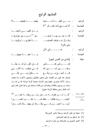 ‫ﺍﻟﻤﺸﻬﺩ ﺍﻟﺭﺍﺒﻊ‬
‫ـﺎ؟‬
  ‫ـﺎ ﻓ ‪‬ﻐﻨﻴﻨــــ‬
          ‫ﻴﻐ ِﻴ ﹶــــ ﻴ‬
                 ‫‪ ‬ﹶﻨ ‪ ‬ﻨ‬            ‫ـﺎﺩﻴﻨﺎ‬‫ـﺔ ﺸــ‬
                                               ‫: ﻤ ـﻥ ﺍﻟﻠﻴﻠــ ﹶ‬
                                                         ‫‪‬ــ ِ‬                  ‫ﺍﻟﺭﺸﻴﺩ‬
                                     ‫ـﺎل )١(؟‬‫: ﺃﻻ ـﻤﻊ ﺫﺍﺕ ﺍﻟﺨـ‬
                                                         ‫ﺘﺴـ‬                  ‫ﺍﻟﻌﺒﺎﺴﻴﺔ‬
‫ـﺎ‬
 ‫ـﻰ ﺃﻤﺎﻨﻴﻨــ‬
           ‫ـل ﺃﻗﺼــ‬
                  ‫ﺒــ‬                                                   ‫:‬       ‫ﺍﻟﺭﺸﻴﺩ‬
                       ‫)٢(‬
‫ﻤـﻥ ﺒـﻴﻥ ﺠﻭﺍﺭﻴﻨـﺎ‬            ‫ـﻕ‬      ‫ــ‬‫ـﺩ ﺠ ـ ‪ ‬ـﺎ ﺇﺴﺤـ‬
                                              ‫: ﻟﻘـ ‪‬ـ ﻥ ﺒﻬـ‬                   ‫ﺍﻟﻌﺒﺎﺴﺔ‬
‫ــ ـﺔ ﺘﻁﺭﻴ ‪‬ـ ـﺎ ﻭﺘﻠﻭﻴﻨـ ـﺎ‬
 ‫ـ‬          ‫ﺒ ـ‬        ‫ـ‬             ‫ــ‬
                                      ‫ـﺎل ـﺘﻭﻓﺕ ﺍﻟﺼﻨﻌـ‬
                                             ‫ِ‬   ‫ﻭﻗـ ﺍﺴـ‬
                                                          ‫ﻤﺘﻰ ﺘﺄﺫﻥ؟‬
                                     ‫ﻫــــــﺎﺘﻲ ﺍﻵﻥ‬
                                     ‫‪‬‬                                  ‫:‬       ‫ﺍﻟﺭﺸﻴﺩ‬
‫ﻴـــﺎ ﻋﺘﺒـــﺔ ﺠﻴﺌﻴﻨـــﺎ‬                                                 ‫:‬      ‫ﺍﻟﻌﺒﺎﺴﺔ‬
                                            ‫: )ﺘﻨﺎﺩﻱ ﻤﻥ ﺃﻗﺼﻰ ﺍﻟﺒﻬﻭ(‬               ‫ﻋﺘﺒﺔ‬
‫ﻓــﺈﻥ ﺍﻟﻠﻴــل ﻗــﺩ ﺠ ﱠــﺎ‬
   ‫‪‬ﻨ‬       ‫َ‬                        ‫ـ ﺩﻤ ﻥ‬
                                     ‫ـﺩﻤﻥ ﺘ ﹶــــ ﱠ ‪ ‬‬
                                               ‫ﺘ ﹶــــ ﱠ ‪  ‬ﹶﻘ‬
                                                            ‫ﹶﻘ‬
‫ﻓـ ـﻲ ﻤﺠﻠﺴـ ـﻪ ﺍﻷﺴـ ـﻨﻲ‬
  ‫ـ‬      ‫ِ‬         ‫ـ‬                 ‫ﻭﻏﻨــــﻴﻥ ﺃﻤــــﻴﻥ ﺍﷲ‬
                                        ‫‪‬‬        ‫‪‬‬
‫ـﻨﻜ ﱠ ﻭﻤ ـﻥ ﻏﻨ ـﻰ‬
 ‫ﻤــ ﹾ ﹸﻥ ‪ ‬ــ ﹶ ﱠــ‬                ‫ﻟﻘــﺩ ﺃﻨ ‪‬ــﺢ ‪‬ــﻥ ﻭ ﱠــﻊ‬
                                     ‫ﻗ ‪‬‬       ‫ﹾﺠ ‪ ‬ﻤ‬
‫)ﻴﺩﺨل ﻋﺩﺩ ﻜﺒﻴﺭ ﻤﻥ ﺍﻟﻔﺘﻴﺎﺕ ﻋﻠﻰ ﺼﻔﻴﻥ ﻤﺘﻘﺎﺒﻠﻴﻥ ﻭﺒﺄﻴﺩﻴﻬﻥ ﺍﻷﻋﻭﺍﺩ ﻭﺍﻟـﺩﻓﻭﻑ‬
‫ﻭﺴﺎﺌﺭ ﺍﻵﻻﺕ ﻴﻀﺭﺒﻥ ﻋﻠﻴﻬﺎ.ﻭﻫﻥ ﻻﺒﺴﺎﺕ ﺠﻤﻴ ‪‬ﺎ ﺃﺜﻭﺍ ‪‬ﺎ ﻤﻭﺸﺎﺓ ﻋﻠـﻰ ﻁـﺭﺍﺯ‬
                  ‫ﺒ‬       ‫ﻌ‬
‫ﻭﺍﺤﺩ، ﻭﺭﺀﻭﺴﻬﻥ ﻤﻜﻠﻼﺕ ﺒﻌﺼﺎﺌﺏ ﻤﺯﺭﻜﺸﺔ، ﻭﺘﺩﺨل ﻓﻲ ﻭﺴﻁ ﻫﺫﻴﻥ ﺍﻟﺼـﻔﻴﻥ‬
                                    ‫ﺫﺍﺕ ﺍﻟﺨﺎل ﻭﻫﻲ ﻤﺨﺘﻠﻔﺔ ﺍﻟﺯﻴﻨﺔ ﻋﻨﻬﻥ(‬

‫"ﺃﻴــﺎ ‪‬ــﻥ ﻁﺭ ﹸــﻪ ﺴــﺤﺭ ﻭﻤــﻥ ﺭﻴﻘ ﹸــﻪ ﺨﻤ‪‬ــﺭ )٣("‬
     ‫‪‬‬    ‫ﹶ‬    ‫ﺘ‬           ‫‪‬‬       ‫ﻓ‬       ‫ﻤ‬                            ‫:‬   ‫)ﺍﻟﻀــﺎﺭﺒﺎﺕ‬
                                                                             ‫ﻓ ـﻲ ﺼ ـﻭﺕ‬
                                                                               ‫ـ‬    ‫ـ‬
‫"ﺘﺠﺎﺴــ ـﺭﺕ ﻓﻜﺎﺸــ ـﻔ ﹸﻙ ﻟﻤــ ـﺎ ﹸﻠــ ـﺏ ﺍﻟﺼــ ـﺒﺭ"‬
 ‫ـ ‪‬‬       ‫‪‬‬     ‫ـ ﻏ‬        ‫ـﺘ‬          ‫ـ ﹸ‬                                        ‫ﻭﺍﺤﺩ(‬

‫ـﺘﺭ"‬
 ‫ـﻙ ﺃﻥ ﻴﻨﻬ ـﻙ ﺍﻟﺴــ ﹾ ‪‬‬
           ‫ﺘــ ‪‬‬      ‫ـﻲ ﻤﺜﻠــ‬
                             ‫ـﻥ ﻓــ‬
                                 ‫ـﺎ ﺃﺤﺴــ ‪‬‬
                                          ‫"ﻭﻤــ‬


                                       ‫)١( ﻤﻐﻨﻴﺔ ﻤﻥ ﻗﻴﺎﻥ ﺍﻟﺭﺸﻴﺩ ﻭﺯﻤﻴﻠﺔ ﺩﻨﺎﻨﻴﺭ ﺍﻟﻤﻌﺭﻭﻓﺔ.‬
                                                    ‫)٢( ﻫﻭ ﺇﺴﺤﻕ ﺒﻥ ﺇﺒﺭﺍﻫﻴﻡ ﺍﻟﻤﻭﺼﻠﻲ.‬
                                       ‫)٣( ﺍﻟﺸﻌﺭ ﻟﻠﺤﺴﻴﻥ ﺒﻥ ﺍﻟﻀﺤﺎﻙ ﻤﻥ ﺸﻌﺭﺍﺀ ﺍﻟﺭﺸﻴﺩ.‬

                                    ‫- ١٣ -‬
 