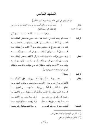 ‫ﺍﻟﻤﺸﻬﺩ ﺍﻟﺨﺎﻤﺱ‬
                            ‫)ﻴﺩﺨل ﺠﻌﻔﺭ ﻓﻲ ﺃﺒﻬﻰ ﺤﻠﻠﻪ ﻭﺒﻴﺩﻩ ﺨﺭﻴﻁﺔ ﺒﻬﺎ ﻤﻜﺎﺘﻴﺏ(‬
‫ﺴـــــ ـﻼﻡ ﺃﻴﻬـــــ ـﺎ ﺍﻟﻤـــــ ـﻭﻟﻰ‬
   ‫ـ‬           ‫ـ‬          ‫ـ ‪‬‬                                   ‫:‬                    ‫ﺠﻌﻔﺭ‬
                                  ‫)ﺜﻡ ﻴﺘﻘﺩﻡ ﺇﻟﻰ ﻭﺴﻁ ﺍﻟﻘﺒﻭ(‬                   ‫)ﻤﻥ ﻋﻨﺩ ﺍﻟﺒﺎﺏ(‬

‫ﻭﺤ ‪‬ـــــــﺎ ﺍﷲ ﻤـــــــﻭﻻﺘﻲ‬
    ‫ـ‬            ‫ـ‬      ‫ﻴ‬
‫ـﺕ ـﻲ ـﺽ ﺍﻟﻤﻠﻤ ـﺎﺕ‬
‫ﱠـ ِ‬      ‫ـﻼﻡ ـﺎ ـﻲ. ـﺩ ﺠﺌـ ﹶ ﻓـ ﺒﻌـ ِ‬
                           ‫ﻗـ‬  ‫: ﺴـ ‪ ‬ﻴـ ﺃﺨـ‬                                       ‫ﺍﻟﺭﺸﻴﺩ‬
‫ـﺩ ‪‬ﺫﻜ ـﻪ ﻜﺘﻤﺎﻨ ـﻪ‬
‫ﹸــ ‪‬‬      ‫ـ ﱠ، ﻓﻘــ ﻴ ِﻴــ‬
                        ‫ـﺘﻡ ﺍﻟﺸــ ﺭ‬‫ـﻲ ﻻ ﺘﻜــ‬‫ﺃﺨــ‬
                      ‫)١(‬
‫ـﺭ ﻴﻘﻅﺎﻨ ـﻪ‬
‫ﹸــ ‪‬‬    ‫ﺍﻟﺸــ ﱠ‬            ‫ـﺩﺒﻴ ٍ، ﻴ ـﻴﻡ‬
                            ‫ـل ﻨﺴ ـﺭﻉ ﺒﺘــ ﺭ ‪‬ﻨــ ‪‬‬
                                          ‫ﻓﻘــ ْ ﹸ ‪‬ــ ‪‬‬
‫ـﻪ‬
‫ـﺭ ﺇ ﱠﺎ ﹸـــ ‪‬‬
     ‫ـﺭ ﺇﻥ ﺃﺩﺒـــ ‪ ‬ﺒ ﻨ‬
                  ‫ـﺭﺃﻱ ﻻ ‪‬ﺜﻤـــ ‪ ‬‬
                           ‫ـﺈﻥ ﺍﻟـــ ‪ ‬ﻴ‬
                                     ‫ﻓـــ ﱠ‬
‫ـﺭﺵ ﻻ ﺘﻐ ـﺽ ﺃﺠﻔﺎﻨ ـﻪ‬
‫ﹸــ ‪‬‬    ‫ـﻰ ﻋﺭﺸ ـﻙ ﺭﺏ ﺍﻟﻌــ ِ ﹶ ﹾﻤــ ‪‬‬
                          ‫‪‬‬   ‫ﹶــ‬    ‫: ﺭﻋــ‬                                          ‫ﺠﻌﻔﺭ‬
‫ﻭﺼــﺎﻥ ﺍﻟﻌــﺩل ﻓــﻲ ‪‬ﻠﻜــﻙ، ﻴــﺎ ﻤــﻭﻻﻱ، ﻤﻴﺯﺍ ﹸــﻪ‬
‫ﻨ ‪‬‬                          ‫ﻤ‬      ‫َ‬
‫ـﻠﻁﺎﻥ ـﻲ ﺤﻜﻤ ـﻙ ﺴ ـﻠﻁﺎﻨﻪ‬
‫ِــ ‪‬ــ ﹸ ‪‬‬      ‫‪ ‬ﻓــ‬ ‫ـﺩ ﺍﻷﻴ ـﺩ ﻭﺍﻟﺴــ‬
                              ‫‪‬ــ ‪‬‬   ‫ﻭﺸــ‬
                                        ‫)ﻴﺸﻴﺭ ﺍﻟﺭﺸﻴﺩ ﻟﻪ ﺒﺎﻟﺠﻠﻭﺱ ﻓﻴﺠﻠﺱ(‬
                                                                 ‫: ﻭﻤﺎﺫﺍ!!‬         ‫ﺍﻟﺭﺸﻴﺩ‬
           ‫)٢(‬
‫ﻭﺍﻟﻴﻬــﺎ‬         ‫ﻤﺼــﺭ ﻗــﺩ ﺜــﺎﺭﺕ ﻋﻠــﻰ ﺇﺴــﺤﻕ‬                             ‫:‬        ‫ﺠﻌﻔﺭ‬
‫ـﺎ‬
 ‫ـﻴﺩ ﻤﻭﺍﻟﻴﻬـــ‬
           ‫ـﻥ ﺼـــ ِ‬
                   ‫ـﻥ ﻭﺍﻻﻩ ﻤـــ‬
                        ‫‪‬‬     ‫ﻓﺄﺠﻠﺘ ـﻪ ﻭﻤـــ‬
                                    ‫‪‬ﹶ ﹾـــ ‪‬‬
‫ـﺎ‬
 ‫ـﻲ ﹶﻁﻭﻴﻬــ‬
       ‫ـﺕ ﻭﻫــ ﺘ‬
               ‫ـﺔ ﺍﻟﺠﻠ ـﻰ ﻓﺒﺎﺘــ‬
                       ‫‪‬ﱠــ‬    ‫ـﺎ ﺍﻟﻔﺘﻨــ‬
                                        ‫ﺩ ‪‬ﺘﻬــ‬
                                            ‫‪‬ﻫ‬
‫ﻓـ ـﻼ ﺍﻟﺠـ ـﻴﺵ ﻭﻻ ﺍﻷﺴـ ـﻁﻭل ﺃﺠـ ـﺩﻯ ﻓـ ـﻲ ﺘﻼﻓﻴﻬـ ـﺎ‬
 ‫ـ‬         ‫ـ‬               ‫ـ‬           ‫ـ‬       ‫ـ‬
‫ﺩﻋــﻭﺍ ﻤﺼــﺭ ﻷﻫﻠﻴﻬــﺎ‬
         ‫‪‬‬                             ‫ﻭﻗــﺩ ﻗــﺎل ﺒﻨــﻭ ﻤﺼــﺭ‬
                                       ‫ٍ‬
‫ـﺎ‬
 ‫ـﺔ ﻭﺍﺩﻴﻬـــ‬
          ‫ﻭﻻ ﺭﻭﻤـــ ﹶ‬                  ‫ﻓــ ـﻼ ﻴﺘﺒــ ـﻊ ﺒﻐــ ـﺩﺍﺩ‬
                                       ‫ـ ‪‬‬       ‫‪‬‬         ‫ـ‬
‫ـﺎ‬‫ـﻠﻴﻼ ﻭﺘﻤﻭﻴﻬـ‬
          ‫ـﻕ ﺘﻀـ ﹰ‬
                ‫ــ ﱠ‬                   ‫: ﺃﻜﺎﺫﻴـ ـﺏ ﹶﺯﻴـ ـﻑ ﺍﻟﺤـ ــ‬
                                        ‫ـ‬      ‫ﹸ‬     ‫ـ ﺘ‬                           ‫ﺍﻟﻌﺒﺎﺴﺔ‬

                                                  ‫)١( ﺃﻨﺎﻡ ﻤﻥ ﺍﻟﻨﻭﻡ، ﻭﺃﻨﺎﻡ ﺃﻴ ‪‬ﺎ ﺒﻤﻌﻨﻰ ﻗﺘل.‬
                                                              ‫ﻀ‬
                                                             ‫)٢( ﺇﺴﺤﻕ ﺒﻥ ﺴﻠﻴﻤﺎﻥ ﺒﻥ ﻋﻠﻲ.‬

                                      ‫- ٥٣ -‬
 