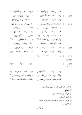 ‫ﺭﺃﻭ‪‬ﻨــﺎ ﻤــﻥ ﺃﻋﺎﺩﻴﻬــﺎ؟‬
  ‫ـ‬         ‫ـ‬    ‫ـ‬               ‫ﻤﺘـ ـﻰ ﻤﺼـ ـﺭ ﻭﺃﻫﻠﻭﻫـ ـﺎ‬
                                  ‫ـ‬         ‫‪‬‬       ‫ـ‬
                                             ‫)١(‬
‫ﻤــﻥ ﺍﻟــﺭ ﱢ، ﻭ ‪‬ﺤﻴﻴﻬــﺎ‬
       ‫ﻕ ﻤ‬                       ‫‪‬ﻨﺠﻴﻬــﺎ‬
                                        ‫ﻤ‬          ‫: ﻭﻫــﺫﺍ ﺍﻟﻔــﺘﺢ‬
                                                   ‫‪‬‬                           ‫ﺠﻌﻔﺭ‬
‫ـ ـﻙ ﺘﺭ‪‬ﻗ ـﻰ ﻓ ـﻲ ﻤﺭﺍﻗﻴﻬ ـﺎ‬
 ‫ـ‬         ‫ـ ﹶ ـ ـ‬               ‫ﻭﻤـ ـﺎ ﺯﺍﻟـ ـﺕ ﺒﺘﻭﺠﻴﻬـ ــ‬
                                  ‫ـ‬          ‫ـ‬       ‫ـ‬
‫ـﺭ ـﻥ ـﺎ‬
 ‫ـﻰ ﻤﺼـ ‪ ‬ﻭﻤـ ﻓﻴﻬـ‬
                 ‫ﻋﻠـ‬             ‫ـﺎ، ـﻡ ـﻥ ﺤﺭﺒ ـﺎ‬
                                  ‫‪‬ـ‬     ‫: ﻋﺠﺒﻨـ ﻟـ ﻨﻜـ‬                       ‫ﺍﻟﺭﺸﻴﺩ‬
‫ﻓﻔﺎﻀـ ـﺎ ﻓـ ـﻲ ﻨﻭﺍﺤﻴﻬـ ـﺎ‬
 ‫ـ‬          ‫ـ ـ‬                  ‫ـﻥ ﻭﺍﻟﻴ ـﺭ‬
                                 ‫ـﺫﻟﻨﺎ ﺍﻷﻤــ ‪ ‬ﺴــ ‪‬‬
                                                    ‫ﺒــ‬
‫ـﺎ‬
 ‫ـﻡ ﺘ ـﻎ ﺃﻋﺎﻟﻴﻬــ‬
          ‫ﻭﻟــ ﹶﻁــ ﹶ‬            ‫ﻓﻠـــﻡ ﹸﻅﻠـــﻡ ﺃﺩﺍﻨﻴﻬـــﺎ‬
                                                  ‫ﺘ‬
              ‫)٣(‬
‫ـﺎ‬‫ﻭﻋﺎﺭﻴﻬــ‬          ‫ـﺎ‬‫ﻟﻁﺎﻭﻴﻬــ‬   ‫ﻀــﻤ ﱠﺎ ﺍﻟﻘــﻭﺕ ﻭﺍﻟﺜــﻭﺏ‬
                                 ‫‪‬‬        ‫ﹶ‬        ‫ِﻨ‬
‫)٤(‬                              ‫)٢(‬
      ‫ـﺎ‬‫ـﺫﻟﻨﺎﻩ ﻟﻌﺎﻓﻴﻬـــ‬‫ﺒـــ‬           ‫ﻭﻟﻡ ﻨﺠ‪‬ـﺏ ِـﻭﻯ ﺍﻟﻔﻀ‪‬ـل‬
                                                  ‫ِﺴ‬    ‫ﹶ‬
‫ﺀ ﻟـ ـﻡ ﹸﻔﻬـ ـﻡ ﺩﻭﺍﻋﻴﻬـ ـﺎ‬
 ‫ـ‬         ‫‪‬‬     ‫‪ ‬ـ ﺘ‬           ‫ـﺎ‬
                                  ‫ـﺔ ﺍﻟﺤﻤﻘــ‬
                                          ‫ـﺫﻱ ﺍﻟﻔﺘﻨــ ﹸ‬
                                                      ‫ﻓﻬــ‬
‫ـﺎ‬
 ‫ـﺩﻭﻨﺎ ﻋﻭﺍﺩﻴﻬـــ‬
               ‫ل ﺘﻌـــ‬           ‫: ﻅﻨﻨـــﺎ ﺃﻨﻨـــﺎ ﺒﺎﻟﻌـــﺩ‬
                                  ‫ـ‬        ‫ـ‬       ‫ـ‬                           ‫ﺠﻌﻔﺭ‬
‫ـﺩل ﺘﻌ ـ ‪‬ﻴﻬﺎ‬
   ‫ـﺩ ﺍﻟﻌــ َ ﹶ ‪‬ــ ﺩ‬
                   ‫ﺴــ ‪‬‬         ‫ـﺩﻭﺩ ﻴ ــ‬
                                  ‫ـﺩل ﺤــ ‪ ‬ﻔــ‬
                                             ‫ﻭﻟﻠﻌــ ِ‬
                                 ‫ـ ِ؟‬
                                  ‫ـﺩﺩﺕ ﻟﻸﻤــ ﺭ‬
                                          ‫ـﺎ ﺃﻋــ ﹶ‬
                                                  ‫: ﻭﻤــ‬                      ‫ﺍﻟﺭﺸﻴﺩ‬
                                                                            ‫)ﻟﺠﻌﻔﺭ(‬
‫ـﺎﻁﻴﻼ‬
    ‫ـﺎ ﻭﺃﺴـــ‬
            ‫ﺠﻴﻭ ﹰـــ‬
               ‫ﺸ‬                                                      ‫:‬        ‫ﺠﻌﻔﺭ‬
                                                                             ‫)ﻓﻲ ﺤﻤﺎﺴﺔ(‬


‫ﻭ ‪‬ـ ـﻔ ﹰﺎ ﺘ ـﺯﺤﻡ ﺍﻟﻨـ ـﻴﻼ‬
  ‫ـ‬      ‫ﺴ ﹾﻨ ﹶــ ‪ ‬‬            ‫ـﻸ ﺍﻷﺭﺽ‬
                                 ‫‪‬‬     ‫ـﻴﻼ ﹶﻤـــ‬
                                           ‫ﻭﺨـــ ﺘ‬
‫)٥(‬
      ‫ﺩ ﻭﺍﻟﺠﻨـﺩ ﺃﺨـﻲ ﻤﻭﺴـﻰ‬
       ‫ـ‬     ‫ـ ـ‬         ‫ِ‬       ‫ـﻭﺍ‬
                                   ‫ـﻰ ﺍﻟﻘــ‬
                                          ‫ﻭﺃﻤ ـﺭﺕ ﻋﻠــ‬
                                               ‫ﱠــ ﹸ‬
‫)٦(‬
      ‫ـﺎ‬‫ـ ﱠﺍﺀ ﺍﻟﻘﻨﺎﻋﻴﺴــ‬
                     ‫ﺍﻷﺸــ ﺩ‬     ‫ﻓﻤ ـﺭ ﻴﺼ ـﺤﺏ ﺇﻟ ـﻰ ﻤﺼ ـﺭ‬
                                  ‫ـ‬     ‫ـ ‪ ‬ـ‬        ‫ـ‬


                                         ‫)١( ﺍﻟﻔﺘﺢ ﺍﻹﺴﻼﻤﻲ ﻋﻠﻰ ﻴﺩ ﻋﻤﺭﻭ ﺒﻥ ﺍﻟﻌﺎﺹ.‬
                                                                          ‫)٢( ﺍﻟﺠﺎﺌﻊ.‬
                                                       ‫)٣( ﺍﻟﺯﺍﺌﺩ ﻋﻥ ﺤﺎﺠﺔ ﺍﻟﻤﻤﻭﻟﻴﻥ.‬
                                                                ‫)٤( ﺍﻟﻔﻘﻴﺭ ﺍﻟﻤﺤﺘﺎﺝ.‬
                                   ‫)٥( ﻤﻭﺴﻰ ﺒﻥ ﻴﺤﻴﻰ ﺒﻥ ﺨﺎﻟﺩ ﻤﻥ ﻜﺒﺎﺭ ﻗﻭﺍﺩ ﺍﻟﺭﺸﻴﺩ.‬
                                                                      ‫)٦( ﺍﻷﻗﻭﻴﺎﺀ.‬

                                 ‫- ٦٣ -‬
 