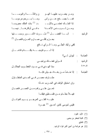 ‫ـﺎ‬
 ‫ـﺔ ﻭﺍﻟﺒﻭﺴـــ‬
           ‫ﻥ ﻭﺍﻟﺫﱠـــ ﹶ‬
                ‫ﻟ‬     ‫‪‬‬         ‫ﻭﻤـﺭ ﻴﻀـﺭﺏ ﻋﻠﻴﻬـﺎ ﺍﻟﻬـﻭ‬
                                 ‫ـ ‪‬ـ‬        ‫‪  ‬ـ ‪‬‬
‫ﻭﻤــﺎ ‪‬ــﺭﺤﻡ ﻤﺭﺀﻭ ‪‬ــﺎ‬
   ‫ﺴ‬      ‫‪ ‬‬ ‫ﻴ‬                ‫ﹶﻤــﺎ ﻴﺼــﻔﺢ ﻋــﻥ ﺭﺃﺱ‬
                                         ‫‪‬‬          ‫ﻓ‬
                    ‫)١(‬
‫ﺒﺎﺕ ﺍﻟﻤﻠﻙ ﻤﺤﺭﻭﺴـﺎ‬
        ‫‪‬‬                 ‫ـﺩ‬
                          ‫ِ‬     ‫ــ‬‫ـﻰ ﺒﺎﻷﻴـ‬‫ـﻙ ﺍﺤﺘﻤـ‬
                                                ‫ﺇﺫﺍ ﺍﻟﻤﻠـ ‪‬‬
‫ـﺎ.. ﺩ ـﺎ‬
  ‫ِﻴﺴـ‬   ‫ﺀ ـﻲ ﺃﻭﻜﺎﺭﻫـ‬
                   ‫‪ ‬ﻓـ‬         ‫ـﺩﺍ‬‫ـﻥ ـﻡ ﻴ ـﺩﺱ ﺍﻷﻋـ‬
                                        ‫ﻭﻤـ ﻟـ ‪‬ـ ‪ِ ‬‬
                                    ‫)٢(‬
‫ـﻭﺭ ﻭﺴﺴ ـ ﹶﻬﺎ‬
  ‫‪ ‬ــ ﺘ‬    ‫ﺩﺒ ـﺭﺕ ﺍﻷﻤــ‬
                   ‫ﱠــ ﹶ‬                  ‫ـل‬‫ـﺎ ﺍﻟﻔﻀــ‬‫ﺃﺒــ‬         ‫:‬             ‫ﺍﻟﺭﺸﻴﺩ‬
‫)٣(‬
      ‫ـل‬
      ‫ـﺯﻡ ﻜﻔ ـﻲ ـﺎﺭﻡ ـﺯﻡ ﻗﺎﺼـ ِ‬
             ‫ﱢـ ﺼـ ِ ﺍﻟﻌـ ِ‬   ‫ﺒﺤـ‬
                          ‫ﻜﻔﻰ ﺭﺃ ‪‬ﻙ ﺍﻟﺠﱠـﻰ ﻭﻤـﺎ ﺍﻟـﺭﺃﻱ ﻨـﺎﻓﻊ‬
                                ‫‪‬‬             ‫‪‬ﻠ‬    ‫ﻴ‬
‫ﺇﺫﺍ ﻟـــﻡ ﺘ ﹶﻭﺠ‪‬ـــﻪ ﺒﺈﻗـــﺩﺍﻡ ﻓﺎﻋـــل‬
‫ِ‬       ‫ِ‬         ‫‪‬‬      ‫ﹸﺘ‬
                                                       ‫: ﺃﻴﺅﺫﻥ ﻟـﻲ؟‬            ‫ﺍﻟﻌﺒﺎﺴﺔ‬
                          ‫ـﻭﻟﻲ ـ ‪‬ﻙ ﻴ ـﻰ‬
                           ‫ﻓﻌﻨـ ﺩ ‪‬ﺭﺘﺠـ‬ ‫ﻗـ‬                               ‫:‬     ‫ﺍﻟﺭﺸﻴﺩ‬
‫ﺴﻨﺎ ﺍﻟ ‪‬ـﺩﻱ ﻓـﻲ ﺴـﻭﺩ ﺍﻟﺨﻁـﻭﺏ ﺍﻟﺠﻼﺌـل‬
‫ِ‬       ‫ِ‬       ‫ِ‬        ‫ﻬ ‪ِ ‬‬
                                                                               ‫)ﻓﻲ ﺤﻔﺎﻭﺓ(‬



                           ‫: ﺇﺫﺍ ﺨ ـﻑ ﻤ ـﻥ ﺒﻐ ـﺩﺍﺩ ﺠ ـﻴﺵ ﻓﺈﻨ ـﻪ‬
                            ‫ـ ‪ ‬ـ ﹲ ـ‬            ‫ﱠ ـ‬                           ‫ﺍﻟﻌﺒﺎﺴﺔ‬
‫ـﺭ ـﻲ ـﺩﻯ ﺍﻟﻤ ـﺎﻭل‬
‫‪‬ﺘﻁـ ِ‬     ‫ﻤ ـﺎﺭﻑ ﻤﺼـ ٍ ﻓـ ﺍﻟﻤـ‬
                         ‫‪‬ﺸـ ﹸ‬
                           ‫ﻭﺇﻥ ﺍﺴﺘﺒﺎﻕ ﺍﻟﻭﻗﺕ ﻓﻲ ﺍﻟﺤـﺭﺏ ‪‬ـﺩﺓ‬
                           ‫ِ ﻋ ﱠﹲ‬         ‫ِ‬
‫ـل‬
‫ـﺭ ﻓﺎﺼـ ِ‬
       ‫ﺘ ـﻴﻥ ـﻰ ﻭﺍﻑ ـﻥ ﺍﻟﻨﺼـ ِ‬
                ‫ٍ ﻤـ‬   ‫ﹸﻌـ ‪ ‬ﻋﻠـ‬
                           ‫ـﻼ ﺒﻌ ـ ﹸﻡ ـﻥ ﻓﻠ ـﻁﻴﻥ ﻓﻴ‪‬ﻠﻘ ـﺎ‬
                            ‫ﹶ ﹰـ‬       ‫ﻓﻬـ ﱠ ‪ ‬ﺜـ ﺘ ﻤـ ِﹶﺴـ‬
‫ـل‬
‫ـﻭ ـﻭﻡ ﺍﻟﻐﻭﺍﺌـ ِ‬
          ‫ـﻰ ﺍﻟﻤﺭﺠـ ‪ ‬ﻴـ ‪‬‬‫ـﻪ ﺍﻟﻔﺘـ‬‫ﻋﻠﻴـ‬
                                   ‫)٤(‬
                           ‫ِﺒـﺭﺓ‬
                           ‫ﺨ ﹲ‬            ‫ﻓﻠﻴﺱ ﻟﻤﻭﺴﻰ ﻜﺎﺒﻥ ﺃﻋـﻴﻥ‬
                                          ‫‪‬‬     ‫ِ‬


                                                                      ‫)١( ﺍﻷﻴﺩ: ﺍﻟﻘﻭﺓ.‬
                                                           ‫)٢( ﻜﻨﻴﺔ ﻟﺠﻌﻔﺭ ﺒﻥ ﻴﺤﻴﻰ.‬
                                                                             ‫)٣( ﻗﺎﻁﻊ.‬
                                             ‫)٤( ﻫﻭ ﻫﺭﺜﻤﺔ ﺒﻥ ﺃﻋﻴﻥ ﺃﻜﺒﺭ ﻗﻭﺍﺩ ﺍﻟﺭﺸﻴﺩ.‬

                                ‫- ٧٣ -‬
 