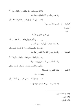 ‫)١(‬
      ‫ﺇﺫﺍ ﺍﻷﺭﺽ ﻤﺎﺠــﺕ ﺒﺎﻟﻘﻨــﺎ ﻭﺍﻟﻘﻨﺎﺒــل‬
      ‫ِ‬                          ‫‪‬‬
                                             ‫)٢(‬
                           ‫ـﺩ ﻤﺜﻠ ـﻪ‬
                           ‫ﺒﺎﻟﻤﻜﺎﻴـ ِ ﹶـ ‪‬‬         ‫ﻭﻻ ـﻭ ﻁ ـﺏ‬
                                                   ‫ﻫـ ﹶـ ‪‬‬
‫ﺇﺫﺍ ﺴــﺒﻕ ﺍﻟــﺭﺃﻱ ﺍﺼــﻁﺩﺍﻡ ﺍﻟﺠﺤﺎﻓــل‬
‫ِ‬         ‫‪‬‬        ‫‪‬‬
                                             ‫ـﻲ ﺫﺍﻙ ـ ‪‬؟‬
                                              ‫ﺨﻴـ ﺭ‬     ‫: ﺃﻓـ‬          ‫ﺍﻟﺭﺸﻴﺩ‬
                                                                     ‫)ﺒﻌﺩ ﺒﺭﻫﺔ‬
                                                                       ‫ﺘﺭﻭ(‬
                                                                        ‫ٍ‬

                             ‫ﺒل ﻫـﻭ ﺍﻟﺨﻴـﺭ ﻜﱡـﻪ‬
                               ‫‪ ‬ﻠ‬

‫ﻭﻴـــﺎ ﺭ ﱠ ﺭﺃﻱ ﺒﺎﻟﺭﺠﺎﺤـــﺔ ﺤﺎﻓـــل‬
‫ِ‬       ‫ِ‬               ‫‪‬ﺏ‬
                           ‫ـﺕ ﺤﻘﻴﻘ ـﺎ ﺃﻥ ﺃﺭﺍﻩ ـﻭ ـﻲ‬
                            ‫ﻟـ ﺃﻨﻨـ‬       ‫ﻭﻜﻨـ ﹸ ﹰـ‬
‫ـل‬
‫ـﺩ ﻓﺎﻀـ ِ‬‫ﺃﻋ ـﺕ ﺒﻌ ـﻭﻱ ـﻥ ﺍﻟﺭﺸـ‬
                 ‫ِﻨـ ﹸ ‪‬ﻠـ ﱠ ﻤـ‬
                           ‫ـﺘﻡ ـﺄﻥ ـل ـﻰ ﻟﻤﺜﻠ ـﻪ‬
                            ‫ِـ‬      ‫: ﻭﻗﻠـ ﺒـ ﱠ ﺍﻟﻘﺘـ َ ﺃﻨﻔـ‬          ‫ﺍﻟﻌﺒﺎﺴﺔ‬
‫)٣(‬
      ‫ﻭ ِﻠــﺘﻡ ﻟﺘﺤﻜــﻴﻡ ﺍﻟﻅﺒــﺎ ﻭﺍﻟــﺫﻭﺍﺒل‬
      ‫ِ‬                           ‫‪‬‬    ‫ﻤ‬
                           ‫ـﻙ ﻟﻘﻬــﺭ ـﺎﺌﺭﻴﻥ ﻭﺴــﻴﻠﺔ‬
                           ‫ﹲ‬             ‫ﺍﻟﺜـ‬      ‫ﻭﺘﻠـ‬
‫ـﺎﺌل‬
‫ـﺕ ـﺄﻭﻓﻰ ﺍﻟﻭﺴــ ِ‬
             ‫ﻭﻟﻜﻨ ـﺎ ﻟﻴﺴــ ﺒــ‬
                        ‫ﱠﻬــ‬
                                         ‫: ﺒﻤﺎﺫﺍ ﹸﺸﻴﺭﻴﻥ ﺍﻟﻐـﺩﺍ ﹶ؟‬
                                          ‫ﺓ‬             ‫ﺘ‬              ‫ﺍﻟﺭﺸﻴﺩ‬
                                ‫ـﺔ‬
                                 ‫ﺒ ﹸﻁـــ‬
                                     ‫ﺨ‬
‫ﹸﺼـ ـﻴﺏ ﻭﻻ ﹸـ ـﺩﻤﻲ ﺨﺒـ ـﺊ ﺍﻟﻤﻘﺎﺘـ ـل‬
‫ِ‬          ‫َ‬         ‫ﺘ ـ‬       ‫ﺘ ـ‬

                           ‫ﺇﺫﺍ ﺠﺌﺘﻤﻭ ﻤﺼـ ‪‬ﺍ ﻓـﻼ ﺘﺒـﺫﻟﻭﺍ ﻟﻬـﺎ‬
                                             ‫ﺭ‬



                                                          ‫)١( ﺠﻤﺎﻋﺎﺕ ﺍﻟﺨﻴل.‬
                                                                    ‫)٢( ﺨﺒﻴﺭ.‬
                                                                ‫)٣( ﺍﻟﺭﻤﺎﺡ.‬

                                ‫- ٨٣ -‬
 