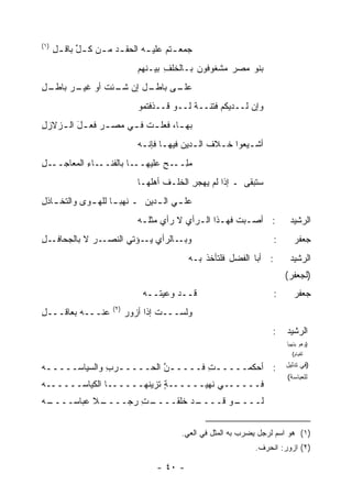 ‫)١(‬
      ‫ﺠﻤﻌ ـﺘﻡ ﻋﻠﻴ ـﻪ ﺍﻟﺤﻘ ـﺩ ﻤ ـﻥ ﻜ ـل ﺒﺎﻗ ـل‬
      ‫ِ‬      ‫ﱢ‬     ‫‪ ‬ـ‬          ‫ﹸ‪ ‬ـ‬
                               ‫ﺒﻨﻭ ﻤﺼﺭ ﻤﺸﻐﻭﻓﻭﻥ ﺒـﺎﻟﺨﻠﻑ ﺒﻴـﻨﻬﻡ‬
                                      ‫ِ‬
‫ـل‬
‫ـل ﺇﻥ ـﺌﺕ ﺃﻭ ـﺭ ﺒﺎﻁـ ِ‬
        ‫ﺸـ ﹶ ﻏﻴـ‬     ‫ـﻰ ﺒﺎﻁـ‬
                           ‫ﻋﻠـ‬
                               ‫ﻭﺇﻥ ﻟــﺩﻴﻜﻡ ﻓﺘﻨــﺔ ﻟــﻭ ﻗــﺫﻓﺘﻤﻭ‬
                                             ‫ﹰ‬
‫ﺒﻬ ـﺎ، ﻓﻌﻠ ـﺕ ﻓ ـﻲ ﻤﺼ ـﺭ ﻓﻌ ـل ﺍﻟ ـﺯﻻﺯل‬
‫ِ‬   ‫َ ـ‬        ‫‪‬‬      ‫ﹶـ ـ‬         ‫ـ‬
                               ‫ﺃﺸـﻴﻌﻭﺍ ﺨـﻼﻑ ﺍﻟـ ‪‬ﻴﻥ ﻓﻴﻬـﺎ ﻓﺈﻨـﻪ‬
                                ‫ـ ـ‬          ‫ـ ﹶ ﺩ‬          ‫ـ‬
‫ـل‬
‫ـﺎ ﺒﺎﻟﻔﻨ ـﺎﺀ ﺍﻟ ‪‬ﻌﺎﺠــ ِ‬
       ‫ﹶــ ِ ﻤ‬          ‫ﻤﻠ ـﺢ ﻋﻠﻴﻬــ‬
                               ‫‪ِ‬ــ ‪‬‬
                               ‫ﺴﺘﺒﻘﻰ ـ ﺇﺫﺍ ﻟﻡ ‪‬ﻬﺠﺭ ﺍﻟ ﹸﻠـﻑ ﺃﻫﹸﻬـﺎ‬
                                  ‫ﻴ ِ ﺨ ﹶ ﻠ‬
‫ﻋﻠ ـﻲ ﺍﻟ ـ ‪‬ﻴﻥ ـ ﻨﻬﺒ ـﺎ ﻟﻠﻬ ـﻭﻯ ﻭﺍﻟﺘﺨ ـﺎﺫ ِ‬
‫ـ ﹶل‬          ‫ﹶ ‪ ‬ـ ـ‬         ‫ﺩ‬       ‫ـ‬
                               ‫: ﺃﺼـﺒﺕ ﻓﻬـﺫﺍ ﺍﻟـﺭﺃﻱ ﻻ ﺭﺃﻱ ﻤﺜﻠـﻪ‬
                                ‫ـ‬          ‫‪‬‬        ‫ـ‬     ‫ـ‬                ‫ﺍﻟﺭﺸﻴﺩ‬
‫ـل‬
‫ـﺭ ﻻ ﺒﺎﻟﺠﺤﺎﻓـ ِ‬
             ‫ـﺎﻟﺭﺃﻱ ـﺅﺘﻲ ﺍﻟﻨﺼـ ‪‬‬
                         ‫ﻴـ‬     ‫ﻭﺒـ‬                                   ‫:‬      ‫ﺠﻌﻔﺭ‬
                                             ‫: ﺃﺒﺎ ﺍﻟﻔﻀل ﻓﻠﺘﺄﺨﺫ ﺒـﻪ‬
                                                 ‫ﹾ‬                         ‫ﺍﻟﺭﺸﻴﺩ‬
                                                                          ‫)ﻟﺠﻌﻔﺭ(‬
                                ‫ﻗــﺩ ﻭﻋﻴ ﹸــﻪ‬
                                   ‫ﺘ‬                                  ‫:‬      ‫ﺠﻌﻔﺭ‬
                      ‫)٢(‬
‫ﻋﻨـــﻪ ﺒﻌﺎﻗـــل‬
‫ِ‬                           ‫ﻭﻟﺴـــﺕ ﺇﺫﺍ ﺃﺯﻭﺭ‬
                            ‫‪‬‬        ‫ﹸ‬
                                                                    ‫:‬     ‫ﺍﻟﺭﺸﻴﺩ‬
                                                                          ‫)ﻭﻫﻭ ﻴﺘﻬﻴﺄ‬
                                                                            ‫ﻟﻘﻴﺎﻡ(‬

‫: ﺃﺤﻜﻤـــــﺕ ﻓـــــﻥ ﺍﻟﺤـــــﺭﺏ ﻭﺍﻟﺴﻴﺎﺴـــــﻪ‬
‫‪‬‬             ‫ـ ِ‬        ‫ﱠ‬       ‫ِ‬                                        ‫)ﻓﻲ ﺘﺩﻟﻴل‬
                                                                          ‫ﻟﻠﻌﺒﺎﺴﺔ(‬
‫ﻓــــــﻲ ﹸﻬﻴــــــﺔ ﹶﺯﻴﻨﻬــــــﺎ ﺍﻟﻜﻴﺎﺴــــــﻪ‬
‫‪‬‬                        ‫ٍﺘ‬         ‫ﻨ‬
‫ـﻪ‬
‫ـﻼ ﻋﺒﺎﺴــــ ‪‬‬
           ‫ـﺕ ﺭﺠــــ ﹰ‬
                    ‫ـﺩ ﹸﻠﻘــــ ِ‬
                            ‫ـﻭ ﻗــــ ﺨ‬
                                     ‫ﻟــــ‬


                                          ‫)١( ﻫﻭ ﺍﺴﻡ ﻟﺭﺠل ﻴﻀﺭﺏ ﺒﻪ ﺍﻟﻤﺜل ﻓﻲ ﺍﻟﻌﻲ.‬
                                                               ‫)٢( ﺍﺯﻭﺭ: ﺍﻨﺤﺭﻑ.‬

                                    ‫- ٠٤ -‬
 