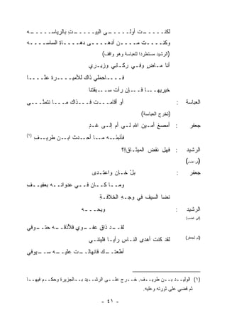 ‫ـﻪ‬
‫ـﺕ ﺒﺎﻟﺭﻴﺎﺴـــــ ‪‬‬
               ‫ـﻰ ﺍﻟﺒﻴـــــ ِ‬
                            ‫ـﺕ ﺃﻭﻟـــــ‬
                                      ‫ﻟﻜﻨـــــ‬
‫ﻭﻜﻨــــﺕ ﻤــــﻥ ﺃﺩﻫــــﻰ ‪‬ﻫــــﺎﺓ ﺍﻟﺴﺎﺴــــﻪ‬
‫‪‬‬          ‫ِ‬      ‫ﺩ‬
                              ‫)ﺍﻟﺭﺸﻴﺩ ﻤﺴﺘﻁﺭﺩ‪‬ﺍ ﻟﻠﻌﺒﺎﺴﺔ ﻭﻫﻭ ﻭﺍﻗﻑ(‬
                         ‫ﺃﻨﺎ ﻤـﺎﺽ ﻭﻓـﻲ ﺭﻜـﺎﺒﻲ ﻭﺯﻴـﺭﻱ‬
                                            ‫ٍ‬
‫ﻓــــﺎﺤﻤﻠﻲ ﺫﺍﻙ ﻟﻸﻤﻴــــﺭﺓ ﻋ ﱠــــﺎ‬
     ‫ﻨ‬
                         ‫ـﺈﻥ ﺭﺃﺕ ﺴ ـ ‪‬ﻘﺘﻨﺎ‬
                             ‫‪‬ــ ﺒ‬        ‫ـﺎ ﻓــ‬‫ﺨ ‪‬ﺭﻴﻬــ‬
                                                     ‫ﻴ‬
‫ﺃﻭ ﺃﻗﺎﻤـــﺕ ﻓـــﺫﺍﻙ ﻤـــﺎ ﻨﺘﻤ ﱠـــﻰ‬
    ‫ﻨ‬                                                              ‫:‬   ‫ﺍﻟﻌﺒﺎﺴﺔ‬
                                                 ‫)ﺘﺨﺭﺝ ﺍﻟﻌﺒﺎﺴﺔ(‬
                         ‫: ﺃﻤﺼﻎ ﺃﻤـﻴﻥ ﺍﷲ ﻟـﻲ ﺃﻡ ﺇﻟـﻰ ﻏـﺩ‬
                         ‫ٍ‬               ‫‪ِ ‬‬      ‫‪ٍ ‬‬                   ‫ﺠﻌﻔﺭ‬
‫)١(‬
      ‫ـﻑ‬
      ‫ﻓﺄﻨﺒﺌ ـﻪ ـﺎ ـﺩﺙ ـﻥ ﻁﺭﻴـ ِ‬
             ‫َـ ﻤـ ﺃﺤـ ﹶ ﺍﺒـ ‪‬‬
                                       ‫: ﻓﻬل ﻨﻘﺽ ﺍﻟﻤﻴﺜـﺎﻕ!؟‬            ‫ﺍﻟﺭﺸﻴﺩ‬
                                                                       ‫)ﻓﻲ ﺍﻫﺘﻤﺎﻡ(‬
                          ‫ﺒل ﺨـﺎﻥ ﻭﺍﻋﺘـﺩﻯ‬
                                       ‫ْ‬                           ‫:‬     ‫ﺠﻌﻔﺭ‬
‫ﻭﻤــﺎ ﻜــﺎﻥ ﻓــﻲ ‪‬ﺩﻭﺍﻨــﻪ ﺒﻌﻔﻴــﻑ‬
‫ِ‬              ‫ﻋ‬
                             ‫ﻨﻀﺎ ﺍﻟﺴﻴﻑ ﻓﻲ ﻭﺠـﻪ ﺍﻟﺨﻼﻓـﺔ‬
                             ‫ِ‬       ‫ِ‬       ‫ﹶ‬
                      ‫ﻭﻴ ‪‬ــ ـﻪ‬
                       ‫ﺤ ـ‬                                         ‫:‬   ‫ﺍﻟﺭﺸﻴﺩ‬
                                                                       ‫)ﻓﻲ ﻏﻀﺏ(‬

‫ـﺩ ﺫﺍﻕ ﻋﻔ ـﻭﻱ ﻓ ُﺫﻗ ـﻪ ﺤ ـﻭﻓﻲ‬
   ‫ﻸ ﹾــ ‪ ‬ﺘــ‬   ‫‪ ‬ﹾــ‬     ‫ﻟﻘــ‬
                         ‫ﻟﻘﺩ ﻜﻨﺕ ﺃﻫﺩﻯ ﺍﻟﻨـﺎﺱ ﺭﺃ ‪‬ـﺎ ﻓﻠﻴﺘﻨـﻲ‬
                                   ‫ﻴ‬                ‫ﹶ‬                  ‫)ﺜﻡ ﻟﺠﻌﻔﺭ(‬


‫ـﻴﻭﻓﻲ‬
    ‫ـﻪ ﺴــ‬
         ‫ـﺕ ﻋﻠﻴــ‬
               ‫ـﻙ ﻓﺎﻨﻬﺎﻟــ ﹾ‬
                           ‫ﺃﻁﻌﺘــ‬



‫)١( ﺍﻟﻭﻟﻴــﺩ ﺒــﻥ ﻁﺭﻴــﻑ. ﺨــﺭﺝ ﻋﻠــﻰ ﺍﻟﺭﺸــﻴﺩ ﺒــﺎﻟﺠﺯﻴﺭﺓ ﻭﺤﻜــﻡ ﻓﻴﻬــﺎ‬
                                                  ‫ﺜﻡ ﻗ ِﻲ ﻋﻠﻰ ﺜﻭﺭﺘﻪ ﻭﻋﻠﻴﻪ.‬
                                                                    ‫ﹸﻀ‬

                              ‫- ١٤ -‬
 