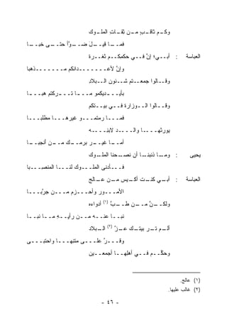 ‫ـﻡ ـﺏ ـﻥ ﺜﻘ ـﺎﺕ ـﻭﻙ‬
                          ‫ﻭﻜـ ﺜﺎﻗـ ٍ ﻤـ ِ ﹶـ ِ ﺍﻟﻤﻠـ‬
‫ـﺎ‬
 ‫ـﻰ ﺨﺒــ‬
       ‫ـل ﻀ ـ ﱠﺃ ﺤﺘــ‬
             ‫ـﺎ ﻗﻴــ َ ‪‬ــ ﻭ‬
                           ‫ﻓﻤــ‬
                        ‫: ﺃﺒــﻲ؛ ﺇﻥ ﻓــﻲ ‪‬ﻜ ِﻜــﻡ ﺜﻐﹾــﺭﺓ‬
                        ‫ﹰ‬     ‫ﹸ‬     ‫ﺤﻤ‬        ‫ﱠ‬                   ‫ﺍﻟﻌﺒﺎﺴﺔ‬
‫ﻭﺇﻥ ﻷﻋـــــــﺩﺍﺌﻜﻡ ﻤـــــــﺫﻫﺒﺎ‬
                            ‫ﱠ‬
                        ‫ﻭﻗــﺎﻟﻭﺍ ﺠﻤﻌــﺘﻡ ﺸــﺌﻭﻥ ﺍﻟــﺒﻼﺩ‬
                        ‫ِ‬       ‫‪‬‬
‫ﺒﺄﻴــ ـﺩﻴﻜﻤﻭ ﻤــ ـﺎ ﺘــ ـﺭﻜﺘﻡ ﻫ ‪‬ــ ـﺎ‬
 ‫‪‬ﺒ ـ‬        ‫ـ‬      ‫ـ‬          ‫ـ‬
                        ‫ﻭﻗــﺎﻟﻭﺍ ﺍﻟــﻭﺯﺍﺭﺓ ﻓــﻲ ﺒﻴــﺘﻜﻡ‬
                        ‫‪‬‬            ‫ﹸ‬
‫ﻓﻤـــﺎ ﺭﻤﺘﻤـــﻭ ﻏﻴ ‪‬ﻫـــﺎ ﻤﻁﻠﺒـــﺎ‬
              ‫ﺭ‬
                        ‫ـﻪ‬‫ـﺩ ﻻﺒ ِـــ‬
                             ‫ـﺎ ﻭﺍﻟـــ ‪ ‬ﻨ‬‫‪‬ﻭﺭ ﹸﻬـــ‬
                                              ‫ﻴ ‪‬ﺜ‬
‫ـﻙ ﻤ ـﻥ ﺃﻨﺠ ـﺎ‬
 ‫ـﺭ ﺒﺭﻤــ ‪ ‬ــ ‪ َ ‬ﹾ ‪‬ﺒــ‬
                        ‫ـﺎ ﻏﻴــ ‪‬‬
                                ‫ﺃﻤــ‬
                        ‫ـﻭﻙ‬
                        ‫ـﺤﻨﺎ ﺍﻟﻤﻠـ ‪‬‬
                                   ‫ـﺎ ﺫﻨﺒ ـﺎ ﺃﻥ ﻨﺼـ‬
                                           ‫: ﻭﻤـ ‪‬ﻨـ‬                ‫ﻴﺤﻴﻰ‬
‫ﻓـــﺄﺩﻨﻰ ﺍﻟﻤﻠـــﻭﻙ ﻟﻨـــﺎ ﺍﻟﻤﻨ ِـــﺒﺎ‬
     ‫‪ ‬ﹾﺼ‬          ‫‪‬‬
                        ‫ـﻲ ـﺕ ـﻴﺱ ﻤ ـﻥ ـﺎﻟﺞ‬
                           ‫: ﺃﺒـ ﻜﻨـ ﺃﻜـ ‪ ‬ـ ‪ ‬ﻋـ‬                ‫ﺍﻟﻌﺒﺎﺴﺔ‬
‫ﺍﻷﻤـــﻭﺭ ﻭﺃﺤـــﺯﻡ ‪‬ـــﻥ ﺠ ﱠﺒـــﺎ‬
     ‫‪ ‬ﺭ‬     ‫ﻤ‬          ‫‪‬‬
                                 ‫)١(‬
                        ‫ﺃﺩﻭﺍﺀﻩ‬
                        ‫‪‬‬             ‫ـﺏ‬
                                       ‫ـﻥ ﻁــ ﱠ‬
                                              ‫ـﻥ ﻤــ‬
                                                  ‫ﻭﻟﻜــ ﱠ‬
‫ﻨﺒــﺎ ﻋﻨــﻪ ﻤــﻥ ﺭﺃ ِــﻪ ﻤــﺎ ﻨﺒــﺎ‬
 ‫ـ‬     ‫ﻴ ِ ـ‬        ‫ـ‬    ‫ـ‬     ‫ـ‬
                                   ‫)٢(‬
                        ‫ـﺒﻼﺩ‬
                        ‫ﺍﻟـ ‪‬‬            ‫ـﻡ ﺘ ـﺭ ـﻙ ـﺯ‬
                                         ‫ﺃﻟـ ﹶـ ﺒﻴﺘـ ‪ ‬ﻋـ ﱠ‬
‫ﻭﻗـــﺭ ﻋﻠـــﻰ ﻤﺘ ِﻬـــﺎ ﻭﺍﺤﺘﺒـــﻰ‬
               ‫‪ ‬ﹾﻨ‬        ‫ﱠ‬
                        ‫ﻭﺤ ﱢــﻡ ﻓــﻲ ﺃﻫِﻬــﺎ ﺃﺠﻤﻌــﻴﻥ‬
                        ‫‪‬‬            ‫ﻠ‬        ‫‪‬ﻜ ‪‬‬



                                                               ‫)١( ﻋﺎﻟﺞ.‬
                                                          ‫)٢( ﻏﺎﻟﺏ ﻋﻠﻴﻬﺎ.‬

                                 ‫- ٦٤ -‬
 