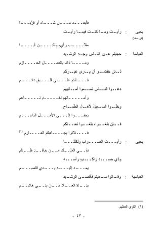 ‫ﻓﺄﺒﻌــ ـﺩ ‪‬ــ ـﻥ ﺸــ ـﺎﺀ ﺃﻭ ﻗ ﱠﺒــ ـﺎ‬
 ‫ـ‬    ‫ﺭ‬      ‫ـ ‪‬‬     ‫‪‬‬    ‫‪‬ﻤ‬
                         ‫ـﺕ ـﺎ ـﺕ ـﺎ ـﺕ‬
                         ‫: ﺭﺃﻴـ ﹸ ﻭﻤـ ﻜﻨـ ﹸ ﻓﻴﻤـ ﺭﺃﻴـ ﹸ‬              ‫ﻴﺤﻴﻰ‬
                                                                   ‫)ﻓﻲ ﺃﺴﻑ(‬

‫ـﺎ‬
 ‫ـﻥ ﺃﺒــــ‬
        ‫ـﺏ ﺭﺃﻱ، ﻭﻟﻜــــ ‪‬‬
                       ‫‪‬ﻘﱢــــ ‪‬‬
                             ‫ﻤﻠ‬
                         ‫: ﺤﺠﺒﺘﻡ ﻋـﻥ ﺍﻟﻨـﺎﺱ ﻭﺠـﻪ ﺍﻟﺭﺸـﻴﺩ‬
                                 ‫‪‬‬    ‫ِ‬                            ‫ﺍﻟﻌﺒﺎﺴﺔ‬
‫ﻭﻤــــﺎ ﺫﺍﻙ ﺒﺎﻟﻌﻤــــل ﺍﻟﺤــــﺎﺯﻡ‬
‫ِ‬          ‫ِ‬
                         ‫ـﺌﻥ ﺨﻔ ـﻭ ﺃﻥ ﻴ ـﺭﻯ ـﺭﻜﻡ‬
                             ‫ﻏﻴـ‬ ‫‪‬ـ‬      ‫ِ ﹾﺘﻤـ‬ ‫ﻟـ‬
‫ـﻡ‬
‫ـﻕ ﺩﺍﺌـــ ِ‬
         ‫ـﻰ ﻗﻠـــ ٍ‬‫ـﺄﻨﺘﻡ ﻋﻠـــ‬‫ﻓـــ‬
                         ‫ـﻭﺍ ـﺎﺱ ﺘﺴ ـ ‪‬ﻭﺍ ـﺎﻨ ‪‬ﻬﻡ‬
                           ‫ﹶ ‪‬ـ ﻤ ﺃﻤـ ﻴ‬      ‫ﺩﻋـ ﺍﻟﻨـ‬
‫ﻭﺁﻤـــــﺎﹸﻬﻡ ﻟﻐـــــﺩ ﻨـــــﺎﻋﻡ‬
‫ِ‬         ‫ٍ‬          ‫ﻟ‬
                         ‫ـل ﺍﻟﻁ ـﺎﺡ‬
                            ‫ﱢﻤـ‬    ‫ـﺒﻴل ﻷﻫـ‬
                                       ‫ﻭﺨﻠ ـﻭﺍ ﺍﻟﺴـ َ‬
                                                 ‫ﱡـ‬
‫‪‬ﺨ ِـــﻭﺍ ﺇﻟـــﻰ ﺍﻷﻤـــل ﺍﻟﺒﺎ ِـــﻡ‬
 ‫ِ ﺴ ـ‬              ‫ـ‬       ‫ﻴ ﻔ ـ‬
                         ‫ﻓـ ـﺈﻥ ﺒﻠﻐـ ـﻭﺍ، ﺒﻠﻐـ ـﻭﺍ ﺘﺤـ ـ ﹶﻜﻡ‬
                           ‫ﺘ‬         ‫ـ‬         ‫ـ‬        ‫ـ‬
‫)١(‬
      ‫ﻓــــﻼﺫﻭﺍ ﺒﺠــــﺎ ِﻜﻡ ﺍﻟﻌــــﺎﺭﻡ‬
      ‫ِِ‬           ‫ﻫ‬
                         ‫: ﺭﺃﻴـــﺕ ﺍﻟﺼـــﻭﺍﺏ ﻭﻟﻜ ﱠﻨـــﺎ‬
                              ‫‪ ‬ﻨ‬             ‫ِ‬                      ‫ﻴﺤﻴﻰ‬
‫ـﺎﻟﻡ‬
‫ـﺩ ﻅــ ِ‬
       ‫ـﻙ ـﻥ ﺤﺎﻗــ‬
              ‫ﻨ ـﻲ ﺍﻟﻤﻠــ ‪ ‬ﻤــ‬
                            ‫ﹶﻘــ‬
                         ‫ـﺏ ﺭﺃﺴ ـﻪ‬
                           ‫ـﺩ ﺭﺍﻜــ ٍ ‪‬ــ‬‫ﻭﺫﻱ ﺤﺴــ‬
‫ـﻡ‬
‫ـﺩﻱ ﻗﺎ ِـــ ِ‬
     ‫ـﻪ ‪‬ـــ ‪ ‬ﺼ‬
              ‫ـﺩ ﺇﻟﻴـــ ﻴ‬
                       ‫ﻴ ‪‬ـــ ‪‬‬
                            ‫‪‬ﻤ‬
                         ‫ـﻴﺩ‬
                         ‫ـﻰ ﺍﻟﺭﺸـ ‪‬‬
                                  ‫ـﺎﻟﻭﺍ ﺴ ـﻌﻴ ﹸﻡ ﻓﺄﻗﺼـ‬
                                         ‫‪‬ـ ‪ ‬ﺘ‬     ‫: ﻭﻗـ‬         ‫ﺍﻟﻌﺒﺎﺴﻴﺔ‬
‫ـﻲ ﻫﺎﺸ ـﻡ‬
 ‫ِــ‬    ‫ـﻥ ﺒﻨــ‬
              ‫ـﻼ ﻤــ‬
                   ‫ﺒ ـﺎﺓ ﺍﻟﻌــ‬
                         ‫‪‬ﻨــ ﹶ‬



                                                          ‫)١( ﺍﻟﻘﻭﻱ ﺍﻟﻌﻅﻴﻡ.‬

                              ‫- ٧٤ -‬
 