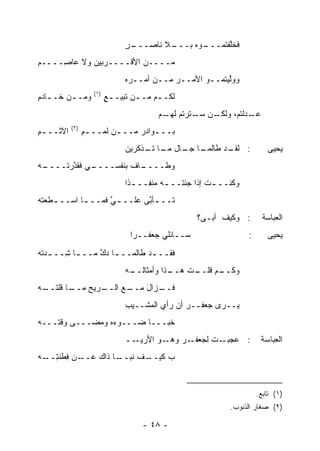 ‫ـﺭ‬
                                ‫ـﻼ ﻨﺎﺼـــ ٍ‬
                                          ‫ـﻭﻩ ﺒـــ‬
                                                 ‫ﻓﺨﱠﻔﺘﻤـــ‬
                                                       ‫ﻠ‬
‫ﻤــــﻥ ﺍﻷﻗــــﺭﺒﻴﻥ ﻭﻻ ﻋﺎ ِــــﻡ‬
     ‫ﺼ‬
                                ‫ﻭﻭﱠﻴﺘﻤــﻭ ﺍﻷﻤــﺭ ﻤــﻥ ﺃﻤــ ‪‬ﻩ‬
                                 ‫ﺭ‬           ‫‪‬‬            ‫ﻟ‬
                    ‫)١(‬
‫ﻭﻤـ ـﻥ ﺨـ ـﺎﺩﻡ‬
‫ـ ِ‬      ‫ـ‬                ‫ﻟﻜـ ـﻡ ﻤـ ـﻥ ﺘﺒﻴـ ـﻊ‬
                          ‫ٍ‬        ‫ـ‬     ‫ـ‬
                                         ‫ـﻥ ﺴ ـﺘﺭﺘﻡ ـﻡ‬
                                          ‫ـﺩﻟ ﹸﻡ، ﻭﻟﻜـ ‪‬ـ ﹸ ‪ ‬ﻟﻬـ‬
                                                            ‫ﻋـ ‪ ‬ﹾﺘ‬
           ‫)٢(‬
‫ﺍﻵﺜــ ـﻡ‬
‫ِ‬                ‫ﺒــ ـﻭﺍﺩﺭ ﻤــ ـﻥ ﻟ ‪‬ــ ـﻡ‬
                 ‫ِ‬    ‫ـ ﹶﻤ‬       ‫ـ ‪‬‬
                                ‫ـﺎ ـﺎل ـﺎ ـﺫﻜﺭﻴﻥ‬
                                     ‫ـﺩ ﻁﺎﻟﻤـ ﺠـ ﻤـ ﺘـ‬
                                                     ‫: ﻟﻘـ‬                  ‫ﻴﺤﻴﻰ‬
‫ـﻪ‬
‫ـﻲ ﻓﻘﺩﺭ ﹸــــ ‪‬‬
      ‫ﱠ ‪‬ﺘ‬    ‫ـﺎﻑ ﺒﻨﻔﺴــــ‬
                         ‫ﻭﻁــــ‬
                                ‫ﻭﻜﻨــ ـﺕ ﺇﺫﺍ ﺠﺌ ﹸــ ـﻪ ﻤﻨ ِــ ـ ﹰﺍ‬
                                 ‫ﺫ‬     ‫ﺘ ـ ‪ ‬ﹾﻔ‬           ‫ﹸ‬
‫ﺘــ ـﺄ ﱠﻰ ﻋﻠــ ـﻲ ﻓﻤــ ـﺎ ﺍﺴــ ـﻁﻌ ﹸﻪ‬
‫ـ ﺘ‪‬‬         ‫ـ‬      ‫ﱠ‬        ‫ـﺒ‬
                                                     ‫: ﻭﻜﻴﻑ ﺃﺒـﻰ؟‬          ‫ﺍﻟﻌﺒﺎﺴﺔ‬
                                 ‫ﺴــﺎﺌﻠﻲ ﺠﻌﻔــ ‪‬ﺍ‬
                                  ‫ﺭ‬                                  ‫:‬      ‫ﻴﺤﻴﻰ‬
‫ﻓﻘــ ـﺩ ﻁﺎﻟﻤــ ـﺎ ﺩﻙ ﻤــ ـﺎ ِــ ـﺩ ﹸﻪ‬
‫‪‬ﺘ ‪‬‬    ‫ـ ﺸ‬      ‫ـ ﱠ‬           ‫ـ‬
                                ‫ـﺫﺍ ﻭﺃﻤﺜﺎﻟ ـﻪ‬
                                 ‫ﹶــ‬        ‫ـﺕ ﻫــ‬
                                                ‫ـﻡ ﻗﻠــ ﹸ‬
                                                        ‫ﻭﻜــ‬
‫ـﺎ ﻗ ـﻪ‬
‫ـﺭﻴﺢ ﻤــ ﹸﻠﺘــ ‪‬‬
            ‫ـﻊ ﺍﻟــ ِ‬
                    ‫ـﺯﺍل ﻤــ‬
                        ‫ﻓــ َ‬
                                ‫ﻴــﺭﻯ ﺠﻌﻔــﺭ ﺃﻥ ﺭﺃﻱ ﺍﻟ ‪‬ﺸــﻴﺏ‬
                                ‫ِ‬    ‫‪ ‬ﻤ‬         ‫‪‬‬
‫ﺨﺒـــﺎ ﻀـــﻭﺀﻩ ﻭﻤﻀـــﻰ ﻭﻗ ﹸـــﻪ‬
‫‪‬‬   ‫ﺘ‬            ‫‪‬‬
                                ‫ــ‬‫ـﻭ ﺍﻷﺭﻴـ‬‫ـﺭ ﻭﻫـ‬
                                              ‫ـﺕ ﻟﺠﻌﻔـ ‪‬‬‫: ﻋﺠﺒـ‬            ‫ﺍﻟﻌﺒﺎﺴﺔ‬
‫ـﻥ ﻓﻁﻨﺘ ـﻪ‬
‫ـﺎ ﺫﺍﻙ ﻋــ ِ ﹾ ﹶ ِــ ‪‬‬
                     ‫ـﻑ ﻨﺒــ‬
                           ‫ﺏ ﻜﻴــ‬
                                ‫‪‬‬


                                                                         ‫)١( ﺘﺎﺒﻊ.‬
                                                               ‫)٢( ﺼﻐﺎﺭ ﺍﻟﺫﻨﻭﺏ.‬

                                     ‫- ٨٤ -‬
 