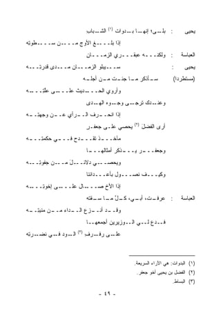 ‫)١(‬
                         ‫ـﺒﺎﺏ‬
                         ‫ﺍﻟﺸـ ِ‬         ‫ـﻰ؛ ـﺎ ﺒ ـ ‪‬ﻭﺍﺕ‬
                                        ‫ﺇﻨﻬـ ‪‬ـ ﺩ ﹸ‬   ‫: ﺒﻠـ‬           ‫ﻴﺤﻴﻰ‬
‫ـﻁﻭﺘﻪ‬
‫ـﻥ ﺴـــ ِ ‪‬‬‫ـﻎ ﺍﻷﻭﺝ ﻤـــ‬
                ‫‪‬‬     ‫ﺇﺫﺍ ﺒﻠـــ‬
                         ‫: ﻭﻟﻜﻨـــﻪ ﻋﺒﻘـــﺭﻱ ﺍﻟﺯﻤـــﺎﻥ‬
                         ‫ـ ِ‬       ‫ـ ‪‬‬       ‫ـ‬                       ‫ﺍﻟﻌﺒﺎﺴﺔ‬
‫ﺴـــﻴﺒﻠﻭ ﺍﻟﺯﻤـــﺎﻥ ﻤـــﺩﻯ ﻗﺩﺭ ِـــﻪ‬
‫‪‬‬   ‫ﺘ‬            ‫‪‬‬                                              ‫:‬     ‫ﻴﺤﻴﻰ‬
                         ‫ـﺄﺫﻜﺭ ـﺎ ـﺕ ـﻥ ـﻪ‬
                          ‫ﻤـ ﺠﺌـ ﹸ ﻤـ ﺃﺠﻠـ‬ ‫ﺴـ‬                    ‫)ﻤﺴﺘﻁﺭﺩﺍ(‬
                                                                   ‫‪‬‬
‫ـﻪ‬
‫ـﻰ ﻋﻠ ِـــ ‪‬‬
     ‫ﱠﺘ‬    ‫ـﺩﻴﺙ ﻋﻠـــ‬
                 ‫ﻭﺃﺭﻭﻱ ﺍﻟﺤـــ ﹶ‬
                         ‫ـﺩﻙ ﺘﺭﺠ ـﻰ ﻭ ـﻭﻩ ـﺩﻯ‬
                            ‫ﹸ ‪ ‬ـ ‪‬ﺠـ ‪ ‬ﺍﻟﻬـ‬ ‫ﻭﻋﻨـ‬
‫ـﻥ ﻭﺠﻬﺘ ـﻪ‬
‫ِــ ‪‬‬    ‫ـﺭﺃﻱ ﻋــ‬
                ‫ـﺭﻑ ﺍﻟــ‬
                       ‫ﺇﺫﺍ ﺍﻨﺤــ‬
                                              ‫)٢(‬
                         ‫ﻴﺤ‪‬ﺼﻲ ﻋﻠـﻰ ﺠﻌﻔـﺭ‬
                         ‫ٍ‬              ‫‪‬‬           ‫ﺃﺭﻯ ﺍﻟﻔﻀل‬
                                                    ‫ﹶ ‪َ‬‬
‫ـﻲ ﺤﻜﻤﺘ ـﻪ‬
‫ِـــ ‪‬‬   ‫ـﺫ ﺘﻘ ـﺩﺡ ﻓـــ‬
              ‫ﻤﺂﺨـــ ﹶ ﹶ ﹾـــ ‪ ‬‬
                         ‫ـﺎ‬
                          ‫ـﺫﻜﺭ ﺃﻤﺜﺎﹶﻬـــ‬
                              ‫ﻟ‬        ‫ـﺭ ﻴـــ‬
                                            ‫ﻭﺠﻌﻔـــ ‪‬‬
‫ـﻥ ﺠﻔﻭﺘ ـﻪ‬
‫ِــ ‪‬‬     ‫ـل ﻤــ‬
              ‫ـﻲ ﺩﻻﺌــ َ‬‫ﻭﻴﺤ‪‬ﺼــ‬
                             ‫‪‬‬
                         ‫ﻭﻜﻴـــﻑ ﻨﺼـــﻭل ﺒﺄﻋـــﺩﺍﺌﻨﺎ‬
‫ـﻪ‬
‫ـﻰ ﺇﺨﻭ ِـــ ‪‬‬
     ‫ﺘ‬      ‫ـﺎل ﻋﻠـــ‬
                    ‫ﺇﺫﺍ ﺍﻷﺥ ﺼـــ‬
                         ‫ﹸ‬
                         ‫ـ ﹸ، ـﻲ، ـل ـﺎ ﺴ ـﻘ ﹶﻪ‬
                          ‫: ﻋﺭﻓـ ﺕ ﺃﺒـ ﻜـ ﱠ ﻤـ ‪‬ـ ﹾﺘ‬                 ‫ﺍﻟﻌﺒﺎﺴﺔ‬
‫ـﻥ ﻤﻨﺒﺘ ـﻪ‬
‫ِ ِــ ‪‬‬  ‫ـﺩﺍﺀ ﻤــ‬
             ‫ـﺯﻉ ﺍﻟــ ‪‬‬
                      ‫ـﺩ ﺃﻨــ‬
                            ‫ﻭﻗــ‬
                         ‫ﻓــﺩﻉ ﻟــﻲ ﺍﻟــﻭﺯﻴﺭﻴﻥ ﺃﺠﻤﻌ ‪‬ــﺎ‬
                            ‫‪‬ﻬ‬
                   ‫)٣(‬
‫ـﺭﺘﻪ‬
‫ـﻭﺩ ـﻲ ﻨﻀـ ِ ‪‬‬
          ‫ﺍﻟـ ﻓـ‬         ‫ـﻰ ﺭﻓ ـﺭﻑ‬
                         ‫‪ ‬ﹾـ ‪ِ ‬‬ ‫ﻋﻠـ‬



                                              ‫)١( ﺍﻟﺒﺩﻭﺍﺕ: ﻫﻲ ﺍﻵﺭﺍﺀ ﺍﻟﺴﺭﻴﻌﺔ.‬
                                               ‫)٢( ﺍﻟﻔﻀل ﺒﻥ ﻴﺤﻴﻰ ﺃﺨﻭ ﺠﻌﻔﺭ.‬
                                                                ‫)٣( ﺍﻟﺒﺴﺎﻁ.‬

                             ‫- ٩٤ -‬
 