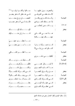 ‫)١(‬
      ‫ـﻭ‪‬ﺍ ﻭﻟﺒ ـﻭﺍ‬
         ‫‪‬ـ‬       ‫ـﺎﻗﻭﺍ ﻭﺃﻟﻘـ‬‫ﺴـ‬    ‫ـﺎ‬
                                    ‫ﻭﺍﻟ ‪‬ﺤﺭ ـﻭﻥ ﻋﻠﻴﻬــ‬
                                             ‫ﻤ ِﻤــ‬
‫ـﻲ ـﺎﻁﺭ ـﺩﻫﺭ ـﻭ‬
 ‫ﻴﺤﺒـ‬ ‫ﻓـ ﺨـ ِ ﺍﻟـ‬                  ‫ﻷﻨ ـﺕ ﺤﻠﹾﻤ ـﻲ ﺍﻟﻤﺭﺠ ـﻰ‬
                                    ‫ﱠـ‬       ‫ِ ‪ ‬ـ‬
‫ﺍﻟﺤ ‪‬ـــﺎﻥ ﺯﻭﺝ ‪‬ﺤـــﺏ‬
‫‪‬‬    ‫‪‬ﻤ‬    ‫ِ‬    ‫‪‬ﺼ‬                 ‫ـﺯ‬
                                   ‫ـﺕ ﻜ ـﺯﻱ ﻭﻜﻨـ ‪‬‬
                                             ‫: ﻭﺃﻨـ ﹶ ﹶﻨـ‬                 ‫ﺍﻟﻌﺒﺎﺴﺔ‬
‫ـﺕ ـﻲ ـﺩﻫﺭ ﺤﺴ ـﺏ‬
‫‪ ‬ـ ‪‬‬   ‫ﻓﺄﻨـ ﻟـ ﺍﻟـ‬               ‫ـﻭﺍﺩﻱ‬
                                       ‫ﺇﺫﺍ ﻋ ـﺩﺘﹾﻙ ﺍﻟﻌــ‬
                                                 ‫‪‬ــ‬
                                   ‫: ﻴــﺎ ﹸــﺩﺱ ﺃﺤﻼﻤــﻲ‬
                                           ‫ﻗ ‪ ‬‬
                                                                           ‫)ﻓﻲ ﺍﻨﻔﻌﺎل(‬



‫ـﻙ‬
‫ـﻙ ﻟ ﱠﻴـــــ ِ‬
        ‫ﻟ ﱠﻴـــــ ِ ﺒ‬
                  ‫ﺒ‬                                              ‫:‬           ‫ﺠﻌﻔﺭ‬
‫ـ ﱠﻴﻙ‬
‫ـﺩ ﺯﺍﻥ ﺨــــ ﺩ ِ‬
          ‫‪‬‬    ‫ﻗــــ‬               ‫ﻫــﺫﺍ ﺩﻤــﻲ ﺍﻟﻘــﺎﻨﻲ‬
                                   ‫ـﺎﻙ!‬
                                      ‫ـﺎﻙ ﻋﻴﻨـــ‬
                                             ‫ﻋﻴﻨـــ ِ‬
‫ـﻲ‬
‫ـﺏ ﻋﻴﻨــ ﱠ‬
        ‫ـﺎ ﺨﻁــ ‪‬‬‫ﻤــ‬                                             ‫:‬        ‫ﺍﻟﻌﺒﺎﺴﺔ‬
‫ﻤــ ـﺎ ﺒــ ـﻴﻥ ﺠﻨﺒــ ـﻲ‬
‫ﱠ‬        ‫ـ ‪‬‬      ‫ـ‬                ‫ـﺩ ﺼ ـ ﱠﺘﺎ ـﺎ ‪‬ﺍ‬
                                    ‫‪‬ــ ﺒ ﻨــ ﺭ‬   ‫: ﻗــ‬                      ‫ﺠﻌﻔﺭ‬
                                   ‫ﺃﺸــﻜﻭ ﻟﻤــﻥ ﺒﺜــﻲ!؟‬
‫ـﺎﻜﻲ‬‫ـﺎ ﺃﻅﻠ ـﻡ ﺍﻟﺸــ‬
          ‫ﹾﹶــ ‪‬‬   ‫ﻤــ‬                                           ‫:‬        ‫ﺍﻟﻌﺒﺎﺴﺔ‬
                                   ‫ـﺭﻱ‬
                                     ‫ـﻲ ﺩﻫـــ‬
                                            ‫: ﺃﺒﻜﻴﺘﻨـــ‬                      ‫ﺠﻌﻔﺭ‬
‫ﺃﻓـــﺩﻴﻙ ﻤـــﻥ ﺒـــﺎﻙ‬
‫ِ‬                                                                ‫:‬        ‫ﺍﻟﻌﺒﺎﺴﺔ‬
‫ـﺎﻥ‬
‫ـل ﻓﺭﺤــــ ‪‬‬
          ‫ﻓﺎﻟﻠﻴــــ ُ‬              ‫ﻻ ﺘﺴ ـﺘﺜﺭ ﻫﻤ ـﻲ‬
                                    ‫ﹶ ‪‬ـــ ‪  ‬ـــ‬                     ‫)ﻤﺴﺘﻁﺭﺩﺓ(‬

‫ﻭﺍﻟﺸــــﻭﻕ ﻨﺸــــﻭﺍﻥ‬
‫ـ ‪‬‬       ‫ـ ﹸ‬                      ‫ـﻭﻯ‬‫ـﺎ ـﺫﺏ ﺍﻟﻨﺠـ‬
                                            ‫ﻤـ ﺃﻋـ ‪‬‬
‫ـﻡ‪‬؟!‬
    ‫ـﺭﻙ ﺍﻟﺒﺎﺴــ‬
              ‫ـﻲ ﺜﻐــ‬
                    ‫ﻓــ‬            ‫ـﺭﺍ‬‫ـﻥ ﺭﻗ ـ ‪‬ﻕ ﺍﻟﺨﻤـ‬
                                            ‫: ﻤـ ‪  ‬ﹾـ ﺭ ﹶ‬                  ‫ﺠﻌﻔﺭ‬
‫ﻓـ ـﻲ ﻭﺠـ ـﺩﻙ ﺍﻟﺤـ ـﺎﻟﻡ!؟‬
  ‫ـ ‪‬‬       ‫ِ‪‬‬       ‫ـ‬             ‫: ﻤــﻥ ﺃﻭﻗــﺩ ﺍﻟﺠﻤــﺭﺍ‬
                                            ‫‪‬‬                             ‫ﺍﻟﻌﺒﺎﺴﺔ‬
‫ـﺭﻯ‬
  ‫ـﺏ ـﺩ ﺍﺴﺘﺸــ‬
          ‫ﺫﺌــ ‪ ‬ﻗــ‬               ‫ﻓــﻲ ﺜﻐــﺭﻙ ﺍﻟﻌــﺎﺩﻱ‬
                                            ‫ِ‪‬‬                          ‫)ﻓﻲ ﺘﺩﻟﻴل(‬

‫ـﺭﺍﺀ‬‫ـﺯ ﻭﺇﻏــــ‬
            ‫ﺤﻔﹾــــ ‪‬‬
                    ‫‪‬‬              ‫ـﻲ ﻋﻴﻨ ـﻙ ﺍﻟﻭﺴ ـﻨﻰ‬
                                      ‫‪‬ـ‬      ‫ِـ‬     ‫: ﻓـ‬                    ‫ﺠﻌﻔﺭ‬
‫ـﻭﺍﺀ‬
‫ـﺤﺏ ﻭﺃﻨــــ ‪‬‬
          ‫‪‬ــــ ‪ ‬‬
                  ‫ﺴ‬                ‫ـﺭﻙ ـﺎﻭﻱ‬
                                      ‫ـﻲ ﻋﻁـ ِ ﺍﻟﻐـ‬
                                                  ‫ﻓـ‬



                                  ‫)١( ﺴﺎﻗﻭﺍ ﺍﻟﻬﺩﻯ ﻭﺃﻟﻘﻭﺍ ﺍﻟﺤﻤﺎﺭ ﻭﻫﻲ ﻤﻥ ﻤﻨﺎﺴﻙ ﺍﻟﺤﺞ.‬

                                  ‫- ٥٥ -‬
 