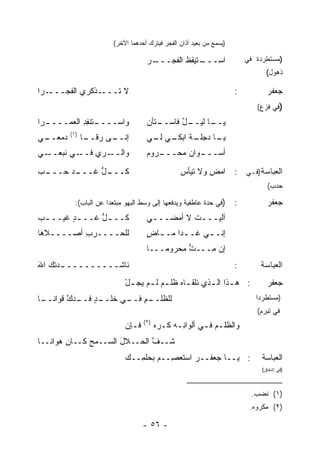 ‫)ﻴﺴﻤﻊ ﻤﻥ ﺒﻌﻴﺩ ﺃﺫﺍﻥ ﺍﻟﻔﺠﺭ ﻓﻴﺘﺭﻙ ﺃﺤﺩﻫﻤﺎ ﺍﻵﺨﺭ(‬

                                     ‫ـﺭ‬
                                     ‫ـﺘﻴﻘﻅ ﺍﻟﻔﺠـــ ‪‬‬
                                               ‫ﺍﺴـــ ﹶ‬                     ‫)ﻤﺴﺘﻁﺭﺩﺓ ﻓﻲ‬
                                                                                  ‫ﺫﻫﻭل(‬

‫ـﺭﺍ‬‫ـﺫﻜﺭﻱ ﺍﻟﻔﺠـــ‬‫ﻻ ﺘـــ‬                                                 ‫:‬          ‫ﺠﻌﻔﺭ‬
                                                                              ‫)ﻓﻲ ﻓﺯﻉ(‬
‫ـﺭﺍ‬
  ‫ـﺘﻨﻔﺩ ﺍﻟﻌﻤــــ‬
           ‫ﻭﺍﺴ‪‬ــــ ِ ِ‬              ‫ـل ﻓﺎﺴ ـﺘﺄﻥ‬
                                     ‫ـﺎ ﻟﻴــ ُ ‪‬ــ ِ‬
                                                   ‫ﻴــ‬
         ‫)١(‬
‫ـﻲ‬
 ‫ﺩﻤﻌــ‬         ‫ـﻰ ﺭﻗ ـﺎ‬
                ‫ﺇﻨــ ‪ ‬ﹶــ‬           ‫ـﺔ ـﻲ ـﻲ‬
                                      ‫ـﺎ ﺩﺠﻠـ ﹸ ﺍﺒﻜـ ﻟـ‬
                                                      ‫ﻴـ‬
‫ـﻲ‬‫ـﻲ ﻨﺒﻌــ‬‫ـﺭﻱ ﻓــ‬
              ‫ﻭﺍﻟــ ‪ ‬‬              ‫ـﺭﻭﻡ‬
                                     ‫ـﻭﺍﻥ ﻤﺤـــ ‪‬‬
                                                ‫ﺃﺴـــ‬

‫ـﺩ ﺤ ـﺏ‬
‫ـل ﻏـــ ‪‬ـــ ‪‬‬
            ‫ﻜـــ ﱡ‬                                ‫ﺍﻟﻌﺒﺎﺴﺔ)ﻓـﻲ : ﺍﻤﺽ ﻭﻻ ﺘﻴﺄﺱ‬
                                                  ‫‪‬‬       ‫ِ‬
                                                                                  ‫ﺤﺩﺏ(‬

           ‫)ﻓﻲ ﺤﺩﺓ ﻋﺎﻁﻔﻴﺔ ﻭﻴﺩﻓﻌﻬﺎ ﺇﻟﻰ ﻭﺴﻁ ﺍﻟﺒﻬﻭ ﻤﺒﺘﻌ ‪‬ﺍ ﻋﻥ ﺍﻟﺒﺎﺏ(:‬
                       ‫ﺩ‬                                               ‫:‬          ‫ﺠﻌﻔﺭ‬
‫ﻜــ ـل ﻏــ ـﺩ ﻏﻴ‪‬ــ ـﺏ‬
‫‪‬‬        ‫ٍ‬      ‫ﱡ‬                    ‫ﺁﻟﻴ‪‬ـــﺕ ﻻ ﺃﻤﻀـــﻲ‬
                                      ‫ـ‬        ‫ﹸ‬
‫ﻟﻠﺤــــﺭﺏ ﺃﺼــــﻼﻫﺎ‬
          ‫ِ‬                          ‫ﺇﻨـ ـﻲ ﻏـ ـ ‪‬ﺍ ﻤـ ـﺎﺽ‬
                                     ‫ـ ٍ‬     ‫ﺩ‬       ‫ـ‬
                                     ‫ﺇﻥ ِـــﺕ ﻤﺤﺭﻭ ‪‬ـــﺎ‬
                                         ‫ﻤ‬      ‫ﱡ‬   ‫ﻤ‬
‫ﻨﺎﺸـــــــــ ـﺩ ﹸﻙ ﺍﷲ‬
‫َ‬   ‫ـ ﺘ‬                                                                ‫:‬       ‫ﺍﻟﻌﺒﺎﺴﺔ‬
                             ‫: ﻫ ـﺫﺍ ﺍﻟ ـﺫﻱ ﻨﻠﻘ ـﺎﻩ ﹸﻠ ـﻡ ﻟ ـﻡ ﻴﺠ ـل‬
                             ‫ـ‪‬ﻅ ‪ ‬ـ ‪ْ ‬‬               ‫ـ ـ‬                       ‫ﺠﻌﻔﺭ‬
‫ـﺎ‬
 ‫ـﻡ ـﻲ ﺨ ـﺩ ـﺩﻙ ﹸﻭﺍﻨــ‬
      ‫ﻟﻠﻅﻠــ ِ ﻓــ ﹶﻠــ ٍ ﻓــ ﱠ ﻗ‬                                             ‫)ﻤﺴﺘﻁﺭ ‪‬ﺍ‬
                                                                               ‫ﺩ‬
                                                                              ‫ﻓﻲ ﺘﺒﺭﻡ(‬
                                    ‫)٢(‬
                             ‫ﻓـﺈﻥ‬
                             ‫ـ ‪‬‬          ‫ﻭﺍﻟﻅﻠـﻡ ﻓـﻲ ﺃﻟﻭﺍﻨـﻪ ﻜـﺭﻩ‬
                                          ‫ِـ ﹸ ‪ ‬‬      ‫‪ ‬ـ‬
‫ﹶــﻑ ﺍﻟ ‪‬ــﻼل ﺍﻟﺴــﻤﺢ ﻜــﺎﻥ ‪‬ﻭﺍﻨــﺎ‬
      ‫ﻫ‬       ‫‪‬‬      ‫َ‬   ‫ﱠ ﺤ‬     ‫ﺸ‬
                             ‫: ﻴــﺎ ﺠﻌﻔــﺭ ﺍﺴﺘﻌ ِــﻡ ﺒﺤﻠ ِــﻙ‬
                                ‫‪‬ﺼ ‪ ‬ﻤ‬          ‫‪‬‬                               ‫ﺍﻟﻌﺒﺎﺴﺔ‬
                                                                                ‫)ﻓﻲ ﺇﺸﻔﺎﻕ(‬



                                                                            ‫)١( ﻨﻀﺏ.‬
                                                                            ‫)٢( ﻤﻜﺭﻭﻩ.‬

                                    ‫- ٦٥ -‬
 