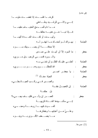 ‫)ﻓﻲ ﻋﺘﺎﺏ(‬

‫ـﺎ‬
 ‫ـﺕ ‪‬ﻠﻭﻤــ‬
      ‫ـﺕ ﺇﺫﺍ ﻨ ﹶﻀــ ﹸ ﻤ‬
             ‫ﻘ‬        ‫ﹶﺭﻫ ـﺎ ﻓﻠﺴــ‬
                             ‫ﻜ ‪‬ــ‬
                    ‫ﺇﻨــﻲ ﻭﻻﺌــﻲ ﻟﻠﺭﺸــﻴﺩ ﻭﻁــﺎﻋﺘﻲ‬
 ‫ـﺎ‬
  ‫ـﻑ ‪‬ﻘﻴﻤــ‬
       ‫ـﻤﺢ ﺍﻟﺤﻨﻴــ ِ ﻤ‬
                   ‫ـﺎ ﺩﺍﻡ ﻟﻠﺴــ ‪ِ ‬‬
                                  ‫ﻤــ‬
                    ‫ﻓــﺈﺫﺍ ﻨﺒــﺎ ﻋــﻥ ‪‬ﺩﻴــﻪ ﺨﺎﻟﻔ ﹸــﻪ‬
                       ‫ﺘ‬           ‫ﻫ‬
 ‫ـﺎ‬
  ‫ـﺩﺍﺓ ﺃﺜﻴﻤــ‬
         ‫ـﺕ ﺍﻟﻐــ ﹶ‬
                  ‫ﻭﺃﺒﻴ ـﺕ، ﺃﻭ ﻜﻨــ‬
                           ‫‪‬ــ ﹸ‬
                    ‫ـﻭﺍﻙ ـﻡ ﺃﻤﻨﻌ ـﻙ ـﺎ ـﻭ ـﻪ‬
                     ‫‪‬ـ ‪ ‬ﻤـ ﺘﻬﻔـ ﻟـ‬  ‫: ﺒﻬـ ‪ ‬ﻟـ‬                    ‫ﺍﻟﻌﺒﺎﺴﺔ‬
 ‫ـﻭﺀ‬
 ‫ـﻴ ‪‬ﻙ ﺴـــ ‪‬‬
         ‫ـﺔ ﺃﻥ ‪‬ﺼـــ ﺒ‬
               ‫ﺇﻻ ﻤﺨﺎﻓـــ ﹶ ﻴ‬
                    ‫: ﻤﺎ ﺍﻟﺴﻭﺀ ﺇﻻ ﺃﻥ ﺃﺒﻴـﺕ ﻋﻠـﻰ ‪‬ـ ‪‬ﻯ‬
                     ‫ﺼ ﺩ‬       ‫ﹶ‬        ‫‪ ‬ﱠ‬                           ‫ﺠﻌﻔﺭ‬
 ‫ـﻕ ﻤ ـﺭﻱﺀ‬
    ‫ـﻭﺭﺩ ﻗﺩ ـﻲ ﺍﻟﺭﺤﻴــ ِ ‪‬ــ‬
                  ‫ﻭﺍﻟــ ِ ‪  ‬ﺴــ ‪‬‬
                    ‫: ﺃﺨﺸ ـﻰ ﻋﻠﻴ ـﻙ ﺍﻟﻅﻠ ـﻡ ﺃﻥ ﹸﻤﻨ ـﻰ ﺒ ـﻪ‬
                     ‫‪ ‬ﺘ ـ ـ‬                ‫ـ‬      ‫ـ‬                ‫ﺍﻟﻌﺒﺎﺴﺔ‬
 ‫ﺍﷲ ﻟﻠﻤﻅﻠــــﻭﻡ ﻭﻫ‪‬ــــﻭ ﺒــــﺭﻱﺀ‬
 ‫‪‬‬                 ‫ِ‬           ‫َ‬                               ‫:‬      ‫ﺠﻌﻔﺭ‬
                                          ‫: ﻴﺎ ﺠﻌﻔـﺭ ﺍﺼـﺒﺭ‬
                                          ‫‪‬‬     ‫‪‬‬                   ‫ﺍﻟﻌﺒﺎﺴﺔ‬
                    ‫)١(‬
                          ‫ﺍﻟﺤﻴﺎﺓ ﻤ ِـﺫﺓ‬
                          ‫‪‬ﻐ ﱠ ﹲ‬                           ‫:‬          ‫ﺠﻌﻔﺭ‬
‫ـﺎﺓ ﺒ ـﻲﺀ‬
‫ـﺏ ﺍﻟﺤﻴـ ِ ‪‬ﻁـ ‪‬‬
              ‫ـﺒﺭ ـﻲ ﺭﻜـ ِ‬
                      ‫ﻭﺍﻟﺼـ ﻓـ‬
                                          ‫: ﺇﻥ ﺍﻟﺘﻌﺠ ـل ﺨ ـﺔ‬
                                          ‫‪ ‬ـ َ ِﻔـ ﹲ‬              ‫ﺍﻟﻌﺒﺎﺴﺔ‬
                          ‫ﺒل ﺤﻜﻤـﺔ‬
                          ‫ﹲ‬
‫ـﻲ ‪‬؟‬
 ‫ـﻑ ﻴﺠــ ﺀ‬
         ‫ﺍﻟﻌﻤ ـﺭ ﺇﻥ ﻭﻟ ـﻰ ﻓﻜﻴــ‬
                ‫ﱠــ‬      ‫‪‬ــ‬                               ‫:‬       ‫ﺠﻌﻔﺭ‬
                    ‫ﺇﻨــﻲ ﺴﺄﺸــﻬﺩﻫﺎ ﺍﻟﻐــﺩﺍﺓ ﻜﺭﻴﻬــﺔ‬
                    ‫ﹰ‬       ‫ﹶ‬
 ‫ـﺎ ‪‬ﻭﺤ ـﺔ ﻭﻤ ـﻲﺀ‬
    ‫ـﻭﺕ ﻓﻴﻬــ ﺭ ‪‬ــ ﹲ ‪‬ﺠــ‬
                       ‫ﻟﻠﻤــ ِ‬
                    ‫ـ ﱠ ـﻥ ﺃﻋﺒﺎﺌ ـﺎ ﻭ ِﻁﺎﺭ ـﺎ‬
                      ‫ِﻬـ ﺨ ِﻫـ‬          ‫ﻭﻋﻠـ ﻲ ﻤـ‬
 ‫ﻤــﺎ ‪‬ﻀــ ‪‬ﻑ ﺍﻷﻗــﻭﻯ ﺒــﻪ ﻭﻴﻨــﻭﺀ‬
 ‫‪‬‬                     ‫ﻌ‬    ‫ﻴ‬

                                                               ‫)١( ﻤﺴﺭﻋﺔ.‬

                              ‫- ٨٥ -‬
 