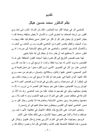 ‫ﺘﻘﺩﻴﻡ‬
                ‫ﺒﻘﻠﻡ ﺍﻟﺩﻜﺘﻭﺭ ﻤﺤﻤﺩ ﺤﺴﻴﻥ ﻫﻴﻜل‬
‫ﻟﻠﻤﺎﻀﻲ ﺃﺜﺭ ﻓﻲ ﺤﻴﺎﺘﻨﺎ ﺃﻜﺜﺭ ﻤﻤﺎ ﻟﻠﺤﺎﻀﺭ، ﺫﻟﻙ ﺒﺄﻥ ﺍﻟﺘﺭﺍﺙ ﺍﻹﻨﺴـﺎﻨﻲ ﺘﺤﺘـﻭﻱ‬
‫ﺍﻟﻘﺒﻭﺭ ﻤﻥ ﺃﺭﺒﺎﺒﻪ ﺃﻀﻌﺎﻑ ﻤﺎ ﺘﺤﺘﻭﻱ ﺍﻟﺩﻭﺭ، ﻭﺍﻹﻨﺴﺎﻥ ﻻ ﻴﻌﻴﺵ ﺒﺴﻠﻴﻘﺘﻪ ﻭﺤﺩﻫﺎ ﻜﻤـﺎ‬
‫ﻴﻌﻴﺵ ﺍﻟﺤﻴﻭﺍﻥ ﺒل ﻴﻌﻴﺵ ﺒﻘﺩﺭ ﻗل ﺃﻭ ﻜﺜﺭ ﻤﻥ ﺍﺨﺘﻴﺎﺭ ﻨﺴﺒﻲ ﻴﺘﺤﻜﻡ ﻓﻴﻪ ﻋﻘﻠﻪ ﻭﻴﻬﺩﻴـﻪ‬
‫ﺴﻭﺍﺀ ﺍﻟﺴﺒﻴل، ﻭﺍﻟﻌﻘل ﻴﻠﺘﻤﺱ ﺍﻟﻌﺒﺭﺓ ﻤﻥ ﺍﻟﻤﺎﻀﻲ ﺍﻟﻘﺭﻴﺏ ﻭﻤـﻥ ﺍﻟﻤﺎﻀـﻲ ﺍﻟﺒﻌﻴـﺩ،‬
‫ﻭﺍﻻﺘﺼﺎل ﺍﻟﺩﺍﺌﻡ ﺒﻴﻥ ﺍﻟﺤﺎﻀﺭ ﻭﺍﻟﻤﺎﻀﻲ ﻫﻭ ﺍﻟﺫﻱ ﻴﺩﻓﻊ ﺍﻹﻨﺴﺎﻨﻴﺔ ﺇﻟﻰ ﻤﻭﺭﻫـﺎ ﻓـﻲ‬
          ‫ﺘﻁﻭﺭ ﻤﺴﺘﻤﺭ ﻻ ﻴﺴﺘﻁﻴﻊ ﺃﺤﺩ ﺃﻥ ﻴﻘﺩﺭ ﻤﺩﺍﻩ ﺃﻭ ﻴﺤﻜﻡ ﺇﻟﻰ ﺃﻴﺔ ﻏﺎﻴﺔ ﻴﻨﺘﻬﻲ.‬
‫ﻟﻬﺫﺍ ﺤﺒﺏ ﻗﺼﺹ ﺍﻟﺘﺎﺭﻴﺦ ﺇﻟﻰ ﻜل ﻨﻔﺱ؛ ﻭﻟﻬﺫﺍ ﺃﺴﺒﻐﺕ ﺍﻟﻔﻨﻭﻥ ﺍﻟﻤﺨﺘﻠﻔﺔ ﻋﻠﻰ ﻫـﺫﺍ‬
                                                             ‫‪َ ‬‬
‫ﺍﻟﻘﺼﺹ ﻤﺎ ﻴﺯﻴﺩ ﺍﻟﻨﺎﺱ ﻟﻪ ﺤ ‪‬ﺎ ﻭﺒﻪ ﺘﻌﻠ ﹰﺎ، ﻭﺃﻨﺕ، ﺇﺫ ﺘﺭﺠﻊ ﺇﻟﻰ ﻤـﺎ ﺨﱠـﻑ ﺍﻟﻘـﺭﻥ‬
         ‫ﻠ‬                          ‫ﻘ‬          ‫ﺒ‬
‫ﺍﻟﺴﺎﺩﺱ ﻋﺸﺭ ﻤﻥ ﺁﺜﺎﺭ ﻓﻲ ﺍﻟﺘﺼﻭﻴﺭ ﺍﻷﺩﺒﻲ، ﺘﺭﻯ ﺃﻜﺜﺭﻩ ﻤﻌﺒ ‪‬ﺍ ﻋﻥ ﻤﻌﺎﻥ ﻗﺩﻴﻤﺔ ﻓـﻲ‬
          ‫ٍ‬        ‫ﺭ‬
‫ﺍﻟﺩﻴﻥ ﺍﻟﻤﺴﻴﺤﻲ، ﺃﻀﻔﻰ ﻋﻠﻴﻬﺎ ﺭﻓﺎﺌﻴل، ﻭﻤﻜﻼﻨﺞ، ﻭﺘﻴﺴﺒﺎﻥ، ﻭﻏﻴﺭﻫﻡ ﻤﻥ ﻤﺼـﻭﺭﻱ‬
‫ﺫﻟﻙ ﺍﻟﻌﻬﺩ، ﺃﻟﻭﺍﻥ ﺍﻟﺤﻴﺎﺓ ﻓﻲ ﻋﺼﺭﻫﻡ؛ ﺜﻡ ﺇﻨﻙ ﺇﺫﺍ ﺘﺭﺠﻊ ﺇﻟﻰ ﻤﺴـﺭﺤﻴﺎﺕ ﺸﻜﺴـﺒﻴﺭ‬
‫ﻓﻲ ﺇﻨﺠﻠﺘﺭﺍ ﺃﻭ ﺇﻟﻰ ﻤﺴﺭﺤﻴﺎﺕ ﺭﺍﺴﻴﻥ ﻭﻜﻭﺭﻨﻲ ﻓﻲ ﻓﺭﻨﺴﺎ ﺘﺭﻯ ﻗﺼﺹ ﺍﻟﺤﻴـﺎﺓ ﻓـﻲ‬
‫ﺍﻟﻴﻭﻨﺎﻥ ﻭﺭﻭﻤﺎ ﺍﻟﻘﺩﻴﻤﺘﻴﻥ، ﻤﺠﻠﻭﺓ ﻋﻠﻰ ﻨﺤﻭ ﻴﺴﻴﻐﻪ ﺃﻫل ﺍﻟﻌﺼﺭ ﻓـﻲ ﺃﻭﺭﻭﺒـﺎ، ﻷﻨـﻪ‬
‫ﻴﺘﺼل ﺒﺤﻴﺎﺘﻬﻡ، ﻭﻴﺜﻴﺭ ﻓﻲ ﻨﻔﻭﺴﻬﻡ ﻤﺎ ﺠﺒﻠﺕ ﻋﻠﻴﻪ ﻤﻥ ﺤﺏ ﺍﻟﻤﺎﻀﻲ. ﻭﻫـﺫﻩ ﺍﻵﺜـﺎﺭ‬
                                 ‫‪ِ ‬ﹶ‬
‫ﺍﻟﺒﺎﺭﻋﺔ ﻓﻲ ﻤﺨﺘﻠﻑ ﺼﻭﺭ ﺍﻟﻔﻥ ﻫﻲ ﺍﻟﻤﺭﺁﺓ، ﺘﺭﻯ ﻓﻴﻬﺎ ﺍﻟﺸﻌﻭﺏ ﻭﺠـﻪ ﺍﻟﺼـﻠﺔ ﺒـﻴﻥ‬
‫ﻤﺎﻀﻴﻬﺎ ﻭﺤﺎﻀﺭﻫﺎ، ﻭﺒﻴﻥ ﻤﺎﻀﻲ ﺍﻹﻨﺴﺎﻨﻴﺔ ﻭﺤﺎﻀﺭﻫﺎ؛ ﻟﺫﺍ ﻴﻠﺘﻤﺱ ﺭﺠﺎل ﺍﻟﻔﻥ ﻤـﻥ‬
      ‫ﺼﻭﺭ ﺍﻟﻤﺎﻀﻲ ﺃﺤﺒﻬﺎ ﺇﻟﻰ ﺍﻟﻨﻔﻭﺱ ﻭﻴﺠﻌﻠﻭﻥ ﻤﻨﻬﺎ ﻤﺠﺎل ﻓﻨﻬﻡ ﻓﻲ ﺃﺒﺭﻉ ﺼﻭﺭﺓ.‬
‫ﻭﻟﺒﻌﺽ ﺍﻟﺤﻭﺍﺩﺙ ﻋﻠﻰ ﺍﻟﺘﺎﺭﻴﺦ ﺒﻘﺎﺀ ﺘﺘﻨﺎﻗﻠﻪ ﺍﻷﺠﻴﺎل ﻓﻲ ﺘﻌﺎﻗﺒﻬﺎ؛ ﻷﻨﻬـﺎ ﺘﺼـﻭﺭ‬
     ‫ﻋﻭﺍﻁﻑ ﻭﺁﻤﺎﻻ ﻭﺁﻻ ‪‬ﺎ ﻫﻲ ﺒﻌﺽ ﺴﺠﻴﺔ ﺍﻹﻨﺴﺎﻥ، ﻭﻫﻲ ﻟﺫﻟﻙ ﺨﺎﻟﺩﺓ ﻋﻠﻰ ﺍﻷﻴﺎﻡ.‬
                                                    ‫ﻤ‬     ‫ﹰ‬
‫ﻓﺭﻭﻤﻴﻭ ﻭﺠﻭﻟﻴﻴﺕ ﻤﺜل ﻗﺩﻴﻡ ﻓﻲ ﺍﻟﻐﺭﺍﻡ ﺍﻷﻭﺭﺒﻲ ﻴﻀﺎﺭﻉ ﻤﺜل ﻫﻠﻴﻭﻴﺯ ﻭﺇﻴﺒﻼﺭ ﻓﻲ‬
‫ﺘﺼﻭﻴﺭﻩ ﻫﺫﻩ ﺍﻟﻌﺎﻁﻔﺔ ﺍﻟﻌﺎﺼﻔﺔ ﺒﻘﻠﺏ ﺍﻟﺸﺎﺏ ﻭﺍﻟﻔﺘﺎﺓ ﻓﻲ ﻜل ﺃﻤﺔ ﻭﻋﺼﺭ؛ ﻭﻟﺫﻟﻙ ﻜﺜـﺭ‬

                                ‫-٥-‬
 