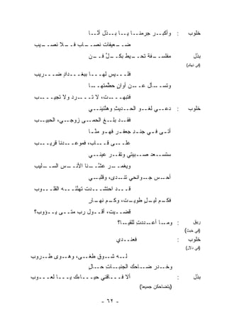 ‫ـﺎ ـﺎ ـﺫل ﺃﻨ ـﺎ‬
                      ‫ﱠـ‬     ‫ـﺭ ﺠﺭﻤﻨـ ﻴـ ﺒـ‬‫: ﻭﺃﻜﺒـ‬               ‫ﺨﻠﻭﺏ‬
 ‫ـﻴﺏ‬
 ‫ـﺎﺏ ﻓ ـﻼ ﹸﺼــ ‪‬‬
      ‫ﹶــ ﻨ‬    ‫ـﻌﻴﻔﺎﺕ ﹸﺼــ‬
                  ‫ﹲﻨ‬     ‫ﻀــ‬
                    ‫ـل ـ ﻥ‬
                    ‫ـﻔﺔ ﺘ ـﻴﻁ ﺒﻜــ ﱢ ﻓــ ‪‬‬
                                 ‫‪‬ﻔﻠﺴــ ﹲ ﹸﺤــ ﹸ‬
                                               ‫ﻤ‬                    ‫ﺒﺫل‬
                                                                ‫)ﻓﻲ ﺘﻬﻜﻡ(‬

 ‫ﻓﻠـــﻴﺱ ﻟﻬـــﺎ ﺒ ‪‬ﻐـــﺩﺍﺩ ﻀـــﺭﻴﺏ‬
 ‫‪‬‬       ‫ٍ‬      ‫ﺒ‬
                    ‫ـﺎ‬
                     ‫ـﻥ ﺃﻭﺍﻥ ﺤ ﱠﻤﺘﻬــ‬
                          ‫ٍ ﻁ‬       ‫ﻭﺘ ـﺄل ﻋــ‬
                                          ‫ﹸﺴــ‬
 ‫ـﺏ‬
 ‫ـﺭﺩ ﻭﻻ ﹸﺠﻴـــ ‪‬‬
        ‫ﺘ‬    ‫ـ ﹸ، ﻻ ﺘـــ ‪‬‬
                       ‫ﻓﺘﺒ ‪‬ـــ ﺕ‬
                            ‫ﹶ ﹸ ‪‬ﻬ‬
                    ‫: ﺩﻋــﻲ ﻟﻐــﻭ ﺍﻟﺤــﺩﻴﺙ ﻭﻫ ﱠﺌﻴﻨــﻲ‬
                          ‫ِ ﻨ‬           ‫‪‬‬                        ‫ﺨﻠﻭﺏ‬
 ‫ـﺏ‬
 ‫ـﺩ ـﻎ ﺍﻟﺤﻤ ـﻰ ﺯ ـﻲ، ﺍﻟﺤﺒﻴـ ‪‬‬
             ‫ﻭﺠـ‬  ‫ﻓﻘـ ﺒﻠـ ﹶ ‪‬ـ‬
                    ‫ﺃﺘ ـﻰ ﻓ ـﻲ ﺠﻨ ـﺩ ﺠﻌﻔ ـﺭ ﻓﻬ ـﻭ ﻤﻨ ـﺎ‬
                     ‫ِ ﹶ ‪ ‬ـ ﱠـ‬               ‫ـ ـ‬
 ‫ـﺏ‬
 ‫ـﺩﻨﺎ ﻗﺭﻴــ ‪‬‬‫ـﺎﺏ، ﻓﻤﻭﻋــ‬‫ـﻰ ﻗــ‬‫ﻋﻠــ‬
                    ‫ـﻲ‬‫ـﺒﻴﺘﻲ ﻭﺘﻘ ـﺭ ﻋﻴﻨـ‬
                           ‫ﹶ ﹶـ ‪‬‬      ‫ـﻌﺩ ﺼـ‬‫ﺴﺘﺴـ‬
 ‫ـﻠﻴﺏ‬
 ‫ـﺱ ﺍﻟﺴــ ‪‬‬
         ‫ـﺭ ﻋﺸ ـﻨﺎ ﺍﻷﻨــ ‪‬‬
                   ‫ﻭ ‪‬ﻐﻤــ ‪  ‬ﱠــ‬
                               ‫ﻴ‬
                    ‫ـﻲ‬‫ـﺱ ـﻭﺍﻨﺤﻲ ﺘﻨ ـ ‪‬ﻯ، ﻭﻗﻠﺒـ‬
                              ‫ﹶ ﹾـ ﺩ‬       ‫ﺃﺤـ ‪ ‬ﺠـ‬
 ‫ﻗـــﺩ ﺍﺤﺘﺸـــﺩﺕ ﹸﻬﻨ َـــﻪ ﺍﻟﻘﻠـــﻭﺏ‬
 ‫‪‬‬         ‫‪‬‬   ‫ﺘ ﱢﺌ‬
                    ‫ـﻡ ـل ﻁﻭﻴ ـ ﹸ، ـﻡ ـﺎﺭ‬
                    ‫ﻓﻜـ ﻟﻴـ ٍ ‪‬ـ ﺕ ﻭﻜـ ﻨﻬـ ٍ‬
 ‫ﹶﻀــﻴﺕ، ﺃﻗــﻭل ﺭﺏ ﻤﺘــﻰ ﻴــﺅﻭ ‪‬؟‬
  ‫ﺏ‬             ‫‪‬‬               ‫ﻗ‬
                                ‫ـﺎ ـﺩﺩﺕ ﻟﻠ ـﺎ؟‬
                                   ‫ِ ﹼﻘﻴـ‬  ‫: ﻭﻤـ ﺃﻋـ‬                ‫ﺭﻴﻕ‬
                                                                ‫)ﻓﻲ ﺨﺒﺙ(‬
                               ‫ﻓﻌﻨــﺩﻱ‬                      ‫:‬    ‫ﺨﻠﻭﺏ‬
                                                                ‫)ﻓﻲ ﺩﻻل(‬
‫ـ ‪‬ﻯ ﻁ ـﺭﻭﺏ‬
‫‪‬‬   ‫ـﻰ، ﻭﻫـ ﻭ ﹶـ‬‫ـﻪ ـﻭﻕ ﻁﻐـ‬
                    ‫ﻟـ ﺸـ ﹸ‬
                    ‫ـﺎﺤﻙ ﺍﻟﺠﻨ ـﺎﺕ ـﺎل‬
                    ‫ﹶﺒـ ِ ﺤـ ٍ‬       ‫ـﺩﺭ ﻀـ‬
                                        ‫ﻭﺨـ ‪‬‬
‫ﺃﻻ ﻓـــﺎﻗﻨﻲ ﺤﻴـــﺎ ‪‬ﻙ ﻴـــﺎ ﹶﻌـــﻭﺏ‬
‫‪‬‬     ‫ﻟ‬        ‫ﺀ‬        ‫ﹾﹶ ‪‬‬                                ‫:‬       ‫ﺒﺫل‬
                                         ‫)ﻴﺘﻀﺎﺤﻜﻥ ﺠﻤﻴ ‪‬ﺎ(‬
                                           ‫ﻌ‬

                         ‫- ٢٦ -‬
 