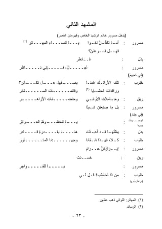 ‫ﺍﻟﻤﺸﻬﺩ ﺍﻟﺜﺎﻨﻲ‬
                      ‫)ﻴﺩﺨل ﻤﺴﺭﻭﺭ ﺨﺎﺩﻡ ﺍﻟﺭﺸﻴﺩ ﺍﻟﺨﺎﺹ ﻭﻗﻬﺭﻤﺎﻥ ﺍﻟﻘﺼﺭ(‬
  ‫)١(‬
        ‫ﻴـــﺎ ﻟﻠﻨﺴـــﺎﺀ ﺍﻟﻤﻬـــﺎﺘﺭ‬
        ‫ِ‪‬‬         ‫ِ‬                     ‫ـﺎ ﹶﻜﻔ ـﻥ ـ ‪‬ﺍ‬
                                          ‫ﺃﻤـ ﺘ ﱡـ ﱠ ﻟﻐـ ﻭ‬            ‫:‬       ‫ﻤﺴﺭﻭﺭ‬
                                          ‫ﻓﻬــل ﻓــﺭﻏﺘ ﱠ؟‬
                                           ‫ﹾ ﹸﻥ‬
                                  ‫ﻓــﺎﻨﻅﺭ‬                         ‫:‬                  ‫ﺒﺫل‬
‫ﺃ ‪‬ـــــلْ، ﻓـــــﺈﻨﻲ ﻨـــــﺎﻅﺭ‬
‫‪‬‬         ‫‪‬‬                 ‫ﺠ‬                                     ‫:‬           ‫ﻤﺴﺭﻭﺭ‬
                                                                           ‫)ﻓﻲ ﺘﺠﻬﻡ(‬
‫ـﺎﺒﺭ‪‬؟‬
     ‫ـل ﹸﻜـــ‬
         ‫ـﻔ ِﺎ، ﻫـــ ﺘ‬
                  ‫ﺒﺼـــ ﹼﻬ‬              ‫ﺘﻠﻙ ﺍﻷﺭﺍﺌـﻙ ﹸﻤﻨـﺎ‬
                                            ‫ﻗ‬                         ‫:‬          ‫ﺨﻠﻭﺏ‬
                                        ‫)٢(‬
‫ﻭﻗﺎﺌﻤــــــﺎﺕ ﺍﻟﺴــــــﺘﺎﺌﺭ‬
‫‪‬‬             ‫ﹸ‬                               ‫ﻭﺭﺍﻗﺩﺍﺕ ﺍﻟﺤﺸـﺎﻴﺎ‬
                                                       ‫ﹸ‬
‫ﻭﺤﺎﻀــــ ـﻨﺎﺕ ﺍﻷﺯﺍﻫــــ ـﺭ‬
‫‪‬‬            ‫ـ ﹸ‬                        ‫ـﻲ‬
                                         ‫ـﺎﻤﻼﺕ ﺍﻷﻭﺍﻨـ‬
                                                ‫ﹸ‬   ‫ﻭﺤـ‬               ‫:‬             ‫ﺭﻴﻕ‬
                                        ‫ﺒل ﻤﺎ ﺼﻨﻌﺘ ‪ ‬ﺸـﻴ ًﺎ‬
                                         ‫ﺌ‬     ‫ﹸﻥ‬                     ‫:‬       ‫ﻤﺴﺭﻭﺭ‬
                                                                             ‫)ﻓﻲ ﻋﻨﺎﺩ(‬
‫ـﻭﺍﺜﺭ‬
‫ـﻭﻅ ﺍﻟﻌـــ ‪‬‬
         ‫ـﺎ ﻟﻠﹾﺤﻅـــ ِ‬
                  ‫ﻴـــ ﹶ‬                                              ‫:‬     ‫ـﻴﻔﺎﺕ‬‫ﺍﻟﻭﺼــ‬
                                                                                    ‫ﺠﻤﻴ ‪‬ﺎ‬
                                                                                     ‫ﻌ‬

‫ﻫﻨـــ ـﺎ ﺒﻘـــ ـﺩﺭﺓ ﻗـــ ـﺎﺩﺭ‬
‫ـ ‪‬‬       ‫ـ ِ‬         ‫ـ‬                 ‫ﻴﻅ ﱡﻬ ـﺎ ﻗ ـﺩ ﺃﻋ ـ ﱠﺕ‬
                                         ‫ﻨ ـ ـ ِـ ﺩ‬                   ‫:‬              ‫ﺒﺫل‬
‫ﻭﺠﻬ‪‬ــــــ ‪‬ﻨﺎ ﺍﻟﻤﺘــــــﺂﺯﺭ‬
‫‪‬‬               ‫ﺩ‬                       ‫ـ ﹼ، ـﺫﺍ ـﻘﺎﻨﺎ‬
                                            ‫ﻜـ ﻼ ﻓﻬـ ﺸـ‬               ‫:‬          ‫ﺨﻠﻭﺏ‬
                                        ‫ﺇﻴــﻭﺍﺅﻜﻥ ﺤــﺭﺍﻡ‬
                                        ‫ـ ُ ﱠ ـ ‪‬‬                     ‫:‬       ‫ﻤﺴﺭﻭﺭ‬
                                  ‫ﺨﺴــﺌﺕ‬
                                  ‫ﹶ‬                              ‫:‬                  ‫ﺭﻴﻕ‬
‫ﻴــــ ـﺎ ﻟﻠﻔــــ ـﻭﺍﺠﺭ‬
‫‪‬‬   ‫ـ‬          ‫ـ‬                                                      ‫:‬       ‫ﻤﺴﺭﻭﺭ‬
                                     ‫ﻤﻥ ﺫﺍ ﹸﺨﺎﻁ ‪‬؟ ﻗـل ﻟـﻲ‬
                                              ‫‪ ‬ﺘ ﺏ‬                  ‫:‬          ‫ﺨﻠﻭﺏ‬
                                                                             ‫)ﻓﻲ ﺘﻌﺎل ﻭﻤﺭﺡ(‬
                                                                                   ‫ٍ‬




                                                  ‫)١( ﺍﻟﻤﻬﺎﺘﺭ: ﺍﻟﻠﻭﺍﺘﻲ ﺫﻫﺏ ﻋﻘﻠﻬﻥ.‬
                                                                          ‫)٢( ﺍﻟﻭﺴﺎﺌﺩ.‬

                               ‫- ٣٦ -‬
 