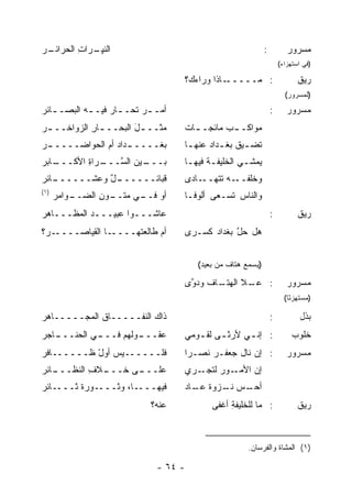 ‫ـﺭ‬
‫ﺍﻟﻨﻴ ـﺭﺍﺕ ﺍﻟﺤﺭﺍﺌـ ‪‬‬
          ‫ﹼ ِـ ِ‬                                            ‫:‬          ‫ﻤﺴﺭﻭﺭ‬
                                                                    ‫)ﻓﻲ ﺍﺴﺘﻬﺯﺍﺀ(‬

                                   ‫ـﺎﺫﺍ ﻭﺭﺍﺀ ‪‬؟‬
                                    ‫‪‬ﻙ‬         ‫: ﻤـــــ‬                    ‫ﺭﻴﻕ‬
                                                                      ‫)ﻟﻤﺴﺭﻭﺭ(‬
‫ﺃﻤـ ـﺭ ﹶﺤـ ـﺎﺭ ﻓﻴـ ـﻪ ﺍﻟﺒﺼـ ـﺎﺌﺭ‬
‫ـ ‪‬‬         ‫‪‬ﺘ ـ ‪ ‬ـ‬                                            ‫:‬      ‫ﻤﺴﺭﻭﺭ‬
‫ﻤﺜــ ـل ﺍﻟﺒﺤــ ـﺎﺭ ﺍﻟﺯﻭﺍﺨــ ـﺭ‬
‫‪‬‬           ‫ـ ِ‬        ‫َ‬           ‫ﻤﻭﺍﻜـ ـﺏ ﻤﺎﺌﺠـ ـﺎﺕ‬
                                   ‫ـ ﹲ‬       ‫‪‬‬
‫ـﺭ‬
‫ـﺩﺍﺩ ﺃﻡ ﺍﻟﺤﻭﺍﻀـــــ ‪‬‬
              ‫ﺒﻐـــــ ‪ ‬‬          ‫ﹶﻀ ـﻴﻕ ﺒﻐ ـﺩﺍﺩ ﻋﻨﻬ ـﺎ‬
                                    ‫ﺘ ـ ﹸ ـ ‪ ‬ـ‬
‫ـﺎﺒﺭ‬
‫ـﺭﺍﺓ ﺍﻷﻜـــ ‪‬‬
         ‫ـﻴﻥ ﺍﻟ ﱠـــ ِ‬
              ‫ﺒـــ ‪ ‬ﺴ‬             ‫‪‬ﻤﺸـﻲ ﺍﻟﺨﻠﻴﻔـﺔ ﻓﻴﻬـﺎ‬
                                    ‫ـ‬     ‫ـ‬        ‫ﻴ ـ‬
‫ـﺎﺌﺭ‬
‫ـل ﻭﻋﺸــــــ ‪‬‬
            ‫ﻗﺒﺎﺌــــــ ٌ‬           ‫ﻭﺨﻠﻔ ـﻪ ﺘﺘ ـﺎﺩﻯ‬
                                       ‫ﹾ ﹶــ ﹶﻬــ‬
‫)١(‬
      ‫ـﻭﺍﻤﺭ‬
      ‫‪‬‬   ‫ﺃﻭ ـﻲ ﻤ ـﻭﻥ ﺍﻟﻀــ‬
                ‫ﻓــ ‪‬ﺘــ ِ‬         ‫ﻭﺍﻟﻨﺎﺱ ﹶﺴـﻌﻰ ﺃﻟﻭ ﹰـﺎ‬
                                     ‫ﻓ‬         ‫‪ ‬ﺘ‬
‫ﻋﺎﺸـــﻭﺍ ﻋﺒﻴـــﺩ ﺍﻟﻤﻅـــﺎﻫﺭ‬
‫‪‬‬                                                               ‫:‬          ‫ﺭﻴﻕ‬
‫ـﺭ‪‬؟‬‫ـﺎ ﺍﻟﻘﻴﺎﺼــــ‬‫ﺃﻡ ﻁﺎﻟﻌﺘﻬــــ‬     ‫ﻫل ﺤل ﺒﻐﺩﺍﺩ ﻜﺴـﺭﻯ‬
                                         ‫‪‬‬     ‫ﱠ‬


                                      ‫)ﻴﺴﻤﻊ ﻫﺘﺎﻑ ﻤﻥ ﺒﻌﻴﺩ(‬
                                                       ‫‪‬‬

                                   ‫ـﻼ ﺍﻟﻬ ـﺎﻑ ﻭﺩ ﱠﻯ‬
                                    ‫‪‬ﺘـ ﹸ ﻭ‬       ‫: ﻋـ‬                 ‫ﻤﺴﺭﻭﺭ‬
                                                                      ‫)ﻤﺴﺘﻬﺯ ًﺎ(‬
                                                                        ‫ﺌ‬

‫ﺫﺍﻙ ﺍﻟﻨﻔـــــﺎﻕ ﺍﻟ ‪‬ﺠـــــﺎﻫﺭ‬
‫‪‬‬        ‫ﻤ‬                                                      ‫:‬           ‫ﺒﺫل‬
‫ـﺎﺠﺭ‬
‫ـﻲ ﺍﻟﺤﻨـــ ‪‬‬
           ‫ـﻭﹸﻬﻡ ﻓـــ‬
                ‫ﻋﻘـــ ﻟ ‪‬‬          ‫: ﺇﻨ ـﻲ ﻷﺭﺜ ـﻰ ﻟﻘ ـﻭﻤﻲ‬
                                      ‫ـ ـ‬          ‫ـ‬                     ‫ﺨﻠﻭﺏ‬
‫ﻓﻠــــــﻴﺱ ﺃﻭل ﻅــــــﺎﻓﺭ‬
‫‪‬‬          ‫‪ّ‬‬                      ‫: ﺇﻥ ﻨﺎل ﺠﻌﻔـﺭ ﻨﺼـ ‪‬ﺍ‬
                                    ‫ﺭ‬     ‫‪‬‬                            ‫ﻤﺴﺭﻭﺭ‬
‫ـﺎﺌﺭ‬
‫ـﻼﻑ ﺍﻟ ﹼﻅـــ ‪‬‬
      ‫ـﻰ ﺨـــ ِ ﻨ‬
                ‫ﻋﻠـــ‬              ‫ـﺭﻱ‬‫ـﻭﺭ ﻟﺘﺠـ‬
                                           ‫ﺇﻥ ﺍﻷﻤـ ‪‬‬
                                                  ‫‪‬‬
‫ـﺎﺌﺭ‬
‫ـﻭﺭﺓ ﺜـــ ‪‬‬
       ‫ـﺎ، ﻭﺜـــ ﹶ‬‫ﻓﻴﻬـــ‬           ‫ـﺱ ـﺯﻭﺓ ـﺎﺩ‬
                                     ‫ﺃﺤـ ‪ ‬ﻨـ ﹶ ﻋـ‬
                            ‫ﻋﻨﻪ؟‬          ‫: ﻤﺎ ﻟﻠﺨﻠﻴﻔﺔ ﺃﻏﻔﻰ‬
                                               ‫ِ‬                           ‫ﺭﻴﻕ‬



                                                    ‫)١( ﺍﻟﻤﺸﺎﺓ ﻭﺍﻟﻔﺭﺴﺎﻥ.‬

                             ‫- ٤٦ -‬
 