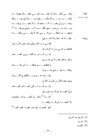 ‫ـﻰ ﺍﻟﻤ ـﻙ ﺤﻘﻭﻗ ـﻪ‬
‫ﹸــ ‪‬‬   ‫‪‬ﻠــ ِ‬  ‫ـﻰ ﺍﻟﻤ ـﻙ ﺇﺫﺍ ﻏﻤ ـﺕ ﻋﻠــ‬
                      ‫ﹸ ﱠــ‬     ‫‪‬ﻠــ‬   ‫: ﻭﻓﺘــ‬                            ‫ﻋﻠﻴﺔ‬
                                                                   ‫)ﻓﻲ ﺤﺩﺓ ﻴﺴﻴﺭﺓ(‬
‫ﻨﺎﺼـــﺭ ﻤـــﻭﻻﻩ ﺒﺎﻟﺴـــﻴﻑ ﻭﺒـــﺎﻟﺭﺃﻱ ﻴﺴـــﻭﻗﻪ‬
‫ـ ﹸ‪‬‬          ‫ـ‬     ‫ـ ِ‬          ‫ـ‬    ‫‪‬‬
‫ـﻭ ﺒﺭﻴﻘ ـﻪ‬
‫ﹸــ ‪‬‬     ‫ـﻼ ﻴﺨﺒــ‬‫ـﻨﺠﻡ ﻓــ‬
                      ‫ـﺎ ﺍﻟــ ‪‬‬‫ـﺯﻡ ﺇﻥ ﺨﺒــ‬
                                       ‫ﻭﺒﺤــ ‪ٍ ‬‬
‫)١(‬
      ‫ﻭ ِـ ـﻭﺩ ﻤـ ـﻥ ﺼـ ـﻤﻴﻡ ﺍﻟﻘﻠـ ـﺏ ﻻ ‪‬ـ ـﺫﻭﻱ ﻭﺭﻴ ﹸـ ـﻪ‬
      ‫‪‬‬   ‫ﻘ‬        ‫ِ ﻴ ـ‬           ‫ـ ِ‬      ‫ﺒ ـ ‪ ‬ـ‬
‫ـﻰ ‪‬ﺜﻴﻘ ـﻪ‬
‫ـﻲ ﺍﷲ ﻻ ‪‬ﺒﻠـــ ﻭ ﹸـــ ‪‬‬
              ‫ﻴ‬       ‫ـﺩ ﻤﺤﻜ ـﻡ ﻓـــ‬
                           ‫ﻭﺒﻌﻬـــ ‪  ‬ﹶـــ ٍ‬
                              ‫: ﻋﻠ ‪‬ــ ﹸ؛ ﹶــﺩ ِ ﻭﻻ ﹸﺴــﺭﻓﻲ‬
                                    ‫ﺘ‬    ‫‪‬ﹶﻴ ﺔ ﻗ ‪‬ﻙ‬                      ‫ﺯﺒﻴﺩﺓ‬
‫ـﻲ ـﺎ ﺘ ـﻭﻟﻴﻥ ـﺽ ﺍﻟﺴ ـﺭﻑ‬
‫ﺒﻌـ ‪ ‬ﱠـ ‪ ‬ﹾ‬   ‫ﻓﻔـ ﻤـ ﹶﻘـ‬
                              ‫ـﻴﺩ‬
                              ‫ـﺭ ـﻲ ﻭﺯﺭﺍﺀ ﺍﻟﺭﺸـ ِ‬
                                      ‫ِ‬      ‫ﻓﺠﻌﻔـ ‪ ‬ﻓـ‬
‫ﻫــﻭ ﺍﻟــﺩ ‪ ،‬ﻭﺍﻵﺨــﺭﻭﻥ ﺍﻟﺼــﺩﻑ‬
‫ﹾ‬                  ‫ﺭ‬
                              ‫ـﺔ ﺇﻥ ـ ‪‬ﻯ‬
                               ‫ـ ‪‬ﻫﻡ ﻏﺎﻴـ ﹲ ‪ ‬ﺠـ ﺭ‬
                                               ‫ﻭﺃﺒﻌـ ﺩ‬
‫ـﻑ‬
‫ـﻡ ﻤﻭﻗﻔ ـﺎ ﺇﻥ ﻭﻗـــ ﹾ‬
            ‫ﹰـــ‬    ‫‪‬ﺃﺤﻜ ‪‬ﻬـــ‬
                        ‫ﻭ ﻤ‬
                              ‫ـﺎﻤﺢ ﻤﺘ ـﺭﻑ‬
                              ‫ﻭﻟﻜﻨ ـﻪ ﻁــ ‪  ‬ﹾــ ‪ ‬ﹲ‬
                                               ‫ﱠــ‬
‫ﻭ ِــﺩ ‪‬ﺎ ﻫــﻭﻯ ﺒــﺎﻟ ﱠﻤﻭﺡ ﺍﻟ ﱠــﺭﻑ‬
‫ﹾ‬   ‫ﻁ ِ ﺘ‬                  ‫ﻗ ‪‬ﻤ‬
                              ‫ـﺭ ـل ﺍﻷﻭﺍﻥ‬
                              ‫ِ‬     ‫ﻭﻴ ـﺩﻑ ﻟﻸﻤـ ِ ﻗﺒـ َ‬
                                                 ‫‪‬ﻬـ ِ ﹸ‬
‫‪‬ﻟــﻭ ﻗــﺩ ﹶــﺄ ﱠﻰ ﺃﺼــﺎﺏ ﺍﻟﻬــﺩﻑ‬
‫ﹾ‬       ‫‪‬‬       ‫ﺘ ﻨ‬             ‫ﻭ‬
                              ‫ﻭﺇﻥ ﺍﻟﺼ ـﺒﺎ ﻤ ـﺏ ﻤﻭﺒ ـﻕ‬
                              ‫ﱠ ‪‬ـ ‪‬ﺭﻜـ ‪ِ ‬ـ ﹲ‬
                             ‫)٢(‬
‫ﺒﺄﻫــل ﺍﻟ ‪‬ــﺒﺎ ﻓــﺎﻨﺤﺭﻑ‬
‫ﹾ‬            ‫ﺼ‬                     ‫ﺃﻏــﺫ‬
                                   ‫ﱠ‬
                              ‫ﺇ ﹶﺍ ﺍﻟﻤﺠ‪‬ــﺩ ﺃﺩﺭ ﹶــﻪ ﻴﺎﻓ ‪‬ــﺎ‬
                                 ‫ﻌ‬        ‫‪ ‬ﻜ‬        ‫ﺫ ‪‬‬
‫)٣(‬
      ‫ﺃﺨﻭ ﺍﻟﻤﺠ‪‬ـ ِ، ﺨﻴـﻑ ﻋﻠﻴـﻪ ﺍﻟﺼـﻠﻑ‬
      ‫ﹾ‬            ‫ﹶ‬     ‫‪ ‬ﺩ‬


                                                        ‫)١( ﺍﻟﻭﺭﻴﻕ ﻫﻭ ﺍﻟﻤﻭﺭﻕ.‬
                                                                  ‫)٢( ﺃﺴﺭﻉ.‬
                                                                 ‫)٣( ﺍﻟﻜﺒﺭﻴﺎﺀ.‬

                                   ‫- ٧٦ -‬
 