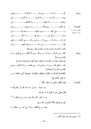 ‫ـﺭﺤﻤﻥ‬
‫ِ‬   ‫ـﻼﺀﺓ ﺍﻟـــــ‬
            ‫ـﻲ ﻜـــــ ‪ِ ‬‬
                        ‫ـﻪ ﻓـــــ‬
                                ‫ﺇﻟﻴـــــ‬                             ‫:‬          ‫ﺯﺒﻴﺩﺓ‬
‫ـﺎﻥ‬
‫ـﺔ ﺍﻟﺯﻤـــــ ِ‬
            ‫ـﺫﺍ ﻓﺭ ‪‬ـــــ ﹸ‬
                   ‫ـﻙ ﻫـــــ ﹶ ‪‬ﺤ‬
                                ‫ﻴﻭ ‪‬ـــــ‬
                                     ‫ﻤ‬
‫ـﺎﻥ‬
‫ـﺎﺓ ﻟﻠ ‪‬ﺼـــــــ ِ‬
          ‫ـﺔ ﺍﻟﺤﻴـــــــ ِ ﺤ‬
                          ‫ﻭﻤﻨﺤـــــــ ﹸ‬
‫ـﺎﻥ‬
‫ـﻪ ﺯﻭﺠـــــــ ِ‬
             ‫ـﻴﻡ ﻜﱠـــــــ ‪‬‬
                      ‫ﺇﻥ ﺍﻟﻨﻌـــــــ ‪ ‬ﹸﻠ‬                            ‫:‬       ‫ﺍﻟﻌﺒﺎﺴﺔ‬
‫ﺒـــــﻴﻥ ﺍﻟﻬـــــﻭﻯ ﻭﺍﻟﺠـــــﺩ ‪‬ﻤﺭﺤـــــﺎﻥ‬
‫ِ‬         ‫ِﻴ‬                                                             ‫ـﺎ ﻻ‬
                                                                            ‫) ـﺔ ﻜﺄﻨﻬـ‬
                                                                                   ‫ﻟﻌﻠﻴـ‬
                                                                           ‫ﺘﺤﺱ ﻤﺎ ﺤﻭﻟﻬﺎ(‬

‫ـﺎﻥ‬
‫ـﻪ ﺍﺜﻨـــــ ِ‬
            ‫ـﻌﺩ ِﻴـــــ‬
                  ‫ـﺯل ﻴﺴ‪‬ـــــ ‪  ‬ﻓ‬
                               ‫ﻭﻤﻨـــــ ٌ ‪‬‬
‫ـﺎ ِﻲ‬
 ‫ـﻲ ﺍﻟﻤﻐـــ ﻨ‬
            ‫ـﺩﻭﺭ ﻭﻓـــ‬
                  ‫ـﻲ ﺍﻟـــ ِ‬
                           ‫ـﺎﻥ ﻓـــ‬
                                ‫ﺇﻥ ﻫـــ ‪‬‬
‫ـﺎﻥ‬
‫ـﺭﻑ ﺍﻟﺠﻨـــــ ِ‬
            ‫ـﻥ ﹸـــــ ِ‬
                   ‫ـﻪ ِـــــ ﻏ‬
                          ‫ﻓﺈﻨـــــ ﻤ‬
                    ‫)ﺘﺒﺩﻭ ﺍﻷﺼﻭﺍﺕ ﺍﻟﻤﺴﻤﻭﻋﺔ ﻤﻥ ﺍﻟﺨﺎﺭﺝ ﺃﻜﺜﺭ ﻭﻀﻭ ‪‬ﺎ(‬
                      ‫ﺤ‬
‫ـ ‪‬ﺍ‬
 ‫ـﺭﺡ ﺍﻟﺒﻬــ ﻭ‬
          ‫ـﻰ ﺃﻻ ﻓﻠﻨﺒــ ِ‬
                       ‫ـﻥ ﺍﻟﺭﻜ ـﺏ ـﺩ ﻭﺍﻓــ‬
                              ‫ﺃﻅــ ‪ ‬ﹾــ ‪ ‬ﻗــ‬                       ‫:‬          ‫ﺯﺒﻴﺩﺓ‬
                                                      ‫)ﺘﺨﺭﺝ ﺯﺒﻴﺩﺓ(‬
        ‫)ﻭﺘﻼﺤﻅ ﺴﻜﻴﻨﺔ ﺃﻥ ﺍﻟﻌﺒﺎﺴﺔ ﺍﺴﺘﻭﻗﻔﺕ ﻋﻠﻴﺔ ﻓﺘﻘﻭل ﻟﻠﻭﺼﻴﻔﺎﺕ ﻫﻤ ‪‬ﺎ(‬
          ‫ﺴ‬
‫ـ ‪‬ﻯ‬
 ‫ـﺭﺘﻨﺎ ﺍﻟﻨﺠــ ﻭ‬
              ‫ـﻥ ـﺅﻤﻥ ـﻲ ﺤﻀــ‬
                    ‫ـﺎﻟﻴﻥ ﻓﻠــ ‪ ‬ﺘــ ‪ ‬ﻓــ‬
                                     ‫ﺘﻌــ ‪ ‬‬
                                           ‫)ﺘﺨﺭﺝ ﻭﺘﺨﺭﺝ ﺍﻟﻭﺼﻴﻔﺎﺕ(‬
‫)ﺍﻟﻌﺒﺎﺴﺔ ﺘﺘﺭﻙ ﻴﺩ ﻋﻠﻴﺔ، ﻭﺘﺨﻁﻭ ﺨﻁﻭﺍﺕ ﻋﺼﺒﻴﺔ ﺇﻟﻰ ﻨﺎﺤﻴﺔ ﻤـﻥ‬
                                                  ‫ﻨﻭﺍﺤﻲ ﺍﻟﻤﺴﺭﺡ(‬
                                  ‫: ﺃﻴﻬﺎ ﺍﻟﻘﺎﺩﻡ ﺍﻟﺫﻱ ﹶـﻐﻑ ﺍﻟﻘﻠــ‬
                                         ‫ﺸ ﹶ ﹶ‬     ‫‪‬‬                         ‫ﺍﻟﻌﺒﺎﺴﺔ‬
‫ـﺏ ﻫﻭﺍﻩ.. ﻫـل ‪‬ـﺩﺕ ﻗﺒـل ﺍﺤﺘﺭﺍ ِـﻪ‬
‫ﻗ ‪‬‬       ‫َ‬    ‫ﻋ ﹶ‬             ‫‪‬‬
                                  ‫ﻅل ﻴﻔ ﹶﻰ ‪‬ﺯ ‪‬ﺍ ﻓﺠﺯ ‪‬ﺍ ﹶـﺄﺩﺭﻙ‬
                                  ‫‪‬‬    ‫ﺀ ﻓ‬       ‫ﱠ ﹾﻨ ﺠ ﺀ‬
‫)١(‬
      ‫ﻤـﺎ ﻋﻔـﺎ ﺍﻟﺒـﺙ ﻋﻨـﻪ ﻤـﻥ ﺃﺭﻤﺎﻗـﻪ‬
      ‫ِ ‪‬‬      ‫ﱡ ـ ـ‬   ‫ٌ‬      ‫ـ ـ‬
                                ‫ﺃﻱ ﺯﻭﺝ ﻓﻲ ‪‬ﻠﻙ ﻫﺎﺭﻭﻥ ﻏﻴـﺭﻱ‬
                                      ‫‪‬‬       ‫ﻤ‬        ‫‪‬‬
‫ﺘﺠ‪‬ــﺭﻉ ﺍﻟﻅﻠــﻡ ﻓــﻲ ﺃﻤــﺭ ﻤﺫﺍ ِــﻪ‬
‫‪ ‬ﻗ ‪‬‬               ‫‪‬‬       ‫‪‬‬


                                                       ‫)١( ﺠﻤﻊ ﺭﻤﻕ ﻭﻫﻭ ﺒﻘﻴﺔ ﺍﻟﻨﻔﺱ.‬

                                    ‫- ٧٧ -‬
 