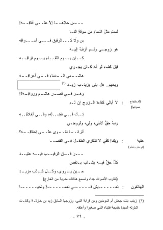 ‫ــ ـﺱ ‪‬ﻼﻫـ ـﺎ ﺇﻻ ﻋﻠـ ـﻰ ﺁﻓﺎ ِـ ـﻪ!‬
 ‫‪‬‬   ‫ﻗ‬      ‫ـ‬     ‫ـ ﱠ‬      ‫‪‬ﺤ‬
                                  ‫ﻟﺴﺕ ﻤﺜل ﺍﻟﻨﺴﺎﺀ ﻤﻥ ‪‬ﻭﻗﺔ ﺍﻟﻨـﺎ‬
                                        ‫ﺴ ِ‬     ‫ِ‬      ‫ِ َ‬
‫ﺱ ﻭﻻ ﻜـــﺎﻟﺭﻗﻴﻕ ﻓـــﻲ ﺃﺴـــﻭﺍﻗﻪ‬
‫ِ‪‬‬              ‫ِ‬             ‫ِ‬
                                  ‫ﻫﻭ ﺯﻭﺠـﻲ ﻭﻟـﻡ ﺃﺯﻑ ﺇﻟﻴـﻪ‬
                                        ‫ﱠ‬
‫ﻜــﺎﻥ ﻴــﻭﻡ ﺍﻟﻠﻘــﺎﺀ ﻴــﻭﻡ ِﺭﺍ ِــﻪ‬
‫‪‬ﻓ ﻗ ‪‬‬         ‫ِ‬        ‫‪‬‬
                                  ‫ﻗﻴل ﻜﻑﺀ ﻟﻭ ﺃﻨﻪ ﻜـﺎﻥ ﻴﺠـﺭﻱ‬
                                                    ‫‪‬‬
‫ـﺩﻤﺎﺀ ـﻲ ﺃﻋﺭﺍﻗ ـﻪ‬
‫ِــ ‪‬‬     ‫ـﻤﻲ ﺍﻟــ ِ ﻓــ‬
                       ‫ﻫﺎﺸــ‬
                           ‫)١(‬
                                 ‫ﻭﻴﺤﻬﻡ.. ﻫل ﺒﻨﻰ ﺒﺯﻴﻨـﺏ ﺯﻴـﺩ‬
                                 ‫‪‬‬
‫ـﻡ ﻭ ‪‬ﻭﺍﻗ ـﻪ‪‬؟!‬
    ‫ـﺭ ﻫﺎﺸـ ﺭ ِـ‬‫ـﻭ ـﻲ ﻗﺼـ ِ‬
                       ‫ﻭﻫـ ﻓـ‬
                                  ‫: ﻻ ﺃﺒﺎﻟﻲ ﻜﻔﺎﺀﺓ ﺍﻟـﺯﻭﺝ ﺇﻥ ﻟـﻡ‬
                                         ‫ِ‬      ‫ﹶ‬                            ‫)ﺜﻡ ﻴﺘﻬﺩﺝ‬
                                                                              ‫ﺼﻭﺘﻬﺎ(‬

‫ـﻠ ِ، ـﻲ ﺃﺨﻼﻗ ـﻪ‬
‫ِـ ‪‬‬      ‫ﺘ ـ ‪ ‬ـﻲ ﻓﻀـ ﻪ ﻭﻓـ‬
                      ‫ﹶـ ﻙ ﻓـ‬
                                 ‫ﺭ ﱠ ﺤﻕ ﻻﺒﻨﻲ، ﻭﻟﻲ، ﻭﻟﺯﻭﺠـﻲ‬
                                                    ‫‪‬ﺏ ﱟ‬
‫ـﻰ ﺇﺤﻘﺎﻗ ـﻪ‪‬؟‬
   ‫ِــ‬      ‫ـﺎ ﻨ ـﻭﻯ ﻋﻠــ‬
                   ‫ﺃ ﹸﺭﺍﻨــ ﹶﻘــ‬
                             ‫ﺘ‬
                   ‫: ﻭﻴ‪‬ﻙ! ﻜ ﱢﻲ ﻻ ﺘﺫﻜﺭﻱ ﺍﻟﻁﻔـل ﻓـﻲ ﺍﻟﻘﺼــ‬
                              ‫َ‬               ‫ﹸﻔ‬                                    ‫ﻋﻠﻴﺔ‬
                                                                            ‫)ﻓﻲ ﺤﺫﺭ ﻭﺘﺤﺫﻴﺭ(‬

‫ـــﺭ ﻓــﺈﻥ ﺍﻟﺭﻗﻴــﺏ ﻓﻴــﻪ ﻋﺘﻴــﺩ‬
‫‪‬‬            ‫‪‬‬
                                  ‫ﻜل ﺤﻕ ﻓﻴـﻪ ‪‬ﺸـﺎﺏ ﺒـﻨﻘﺹ‬
                                  ‫ٍ‬     ‫‪‬‬   ‫ِ ﻴ‬    ‫ﱡ ﱟ‬
‫ـﻴﻥ ﻴ ـﺭﻭﻯ، ـل ﻜ ـﺫﹾﺏ ﻤ ـﺩ‬
‫‪‬ﺯﻴـ ‪‬‬  ‫ﻭﻜـ ِـ‬     ‫ﺤـ ‪‬ـ‬
               ‫)ﺘﻘﺘﺭﺏ ﺍﻷﺼﻭﺍﺕ ﺠ ‪‬ﺍ، ﻭﺘﺴﻤﻊ ﻫﺘﺎﻓﺎﺕ ﻤﺩﻭﻴﺔ ﻤﻥ ﺍﻟﺨﺎﺭﺝ(‬
                                       ‫ﺩ ﹸ ‪‬‬

‫ـﺎ‬‫ـﺔ ﻭﺘﺤ ‪‬ـــــ‬
       ‫ﻴ‬     ‫ـﻲ ﻨﻌﻤـــــ ٍ‬‫ـﻴﺵ ﻓـــــ‬
                                 ‫: ﹶﻌـــــ ﹸ‬
                                         ‫ﺘ‬                                    ‫ﺍﻟﻬﺎﺘﻔﻭﻥ‬

‫)١( ﺯﻴﻨﺏ ﺒﻨﺕ ﺠﺤﺵ ﺃﻡ ﺍﻟﻤﺅﻤﻨﻴﻥ ﻭﻤﻥ ﻗﺭﺍﺒﺔ ﺍﻟﻨﺒﻲ، ﻭﺯﻭﺠﻬﺎ ﺍﻟﺴﺎﺒﻕ ﺯﻴﺩ ﺒﻥ ﺤﺎﺭﺜـﺔ ﻭﻜﺎﻨـﺕ‬
                                     ‫ﺍﺸﺘﺭﺘﻪ ﺍﻟﺴﻴﺩﺓ ﺨﺩﻴﺠﺔ ﻓﺘﺒﻨﺎﻩ ﺍﻟﻨﺒﻲ ﺼﻐﻴ ‪‬ﺍ ﻭﺃﻋﺘﻘﻪ.‬
                                              ‫ﺭ‬

                                   ‫- ٩٧ -‬
 