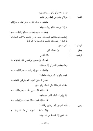 ‫ﺍﻟﺭﺸﻴﺩ ﻟﻠﻔﻀل ﺃﻥ ﻴﺄﺫﻥ ﻟﻬﻡ ﺒﺎﻟﺠﻠﻭﺱ(.‬

                                 ‫: ﻤﻭﻻﻱ ﻴﺄﺫﻥ ﻓﻲ ﺍﻟﺠﻠـﻭﺱ ﻟﻜـﻡ‬
                                      ‫ِ‬          ‫‪‬‬                          ‫ﺍﻟﻔﻀل‬
‫ـﺎﺯﻟﻜﻡ‬
‫ـﺫﻭﺍ ﻤﻨـــ ِﹶ ﹸ ‪‬‬
                ‫ﻤﺘﻔﻀ ـ ﹰ، ﻓﺨـــ‬
                       ‫‪ ‬ﹶ ﹶ ‪‬ـــ ﻼ‬
                                 ‫ـﺅﻜﻡ‬
                                    ‫ـﺎﻜﻡ ﻭﻴﻜﻠــ‬
                                              ‫ﻻ ﺯﺍل ﻴﺭﻋــ‬
                                                    ‫َ‬
‫ـﺩﻜﻡ ﻭﺁﻤﻠﻜ ـﻡ‬
‫ﹸـــ ‪‬‬      ‫ـﺏ ﻗﺎﺼـــ‬
                   ‫ﻭ ‪‬ﺠﻴـــ ‪‬‬
                          ‫ﻴ‬
‫)ﻴﺠﻠﺴﻭﻥ ﻓﻲ ﻤﻨﺎﺯﻟﻬﻡ ﺍﻟﻤﻌﺭﻭﻓﺔ، ﻭﺠـﻭﻩ ﺒﻨـﻲ ﻫﺎﺸـﻡ ﺃﻭﻻ ﺜـﻡ ﺍﻟـﻭﺯﺭﺍﺀ‬
             ‫ﹰ‬
                 ‫ﺜﻡ ﺍﻟﺒﺎﻗﻭﻥ ﻭﻴﻜﻭﻥ ﺫﻟﻙ ﺘﺭﺘﻴﺒﻬﻡ ﻗﺭ ‪‬ﺎ ﻭﺒﻌ ‪‬ﺍ ﻤﻥ ﺍﻟﻌﺭﺵ(.‬
                             ‫ﺩ‬      ‫ﺒ‬

                                                         ‫: ﺃﺨﻲ ﺠﻌﻔﺭ‬
                                                         ‫‪‬‬                  ‫ﺍﻟﺭﺸﻴﺩ‬
                                           ‫ﺒل ﻋﺒ ‪‬ﻙ ﺍﻟﻘﻥ‬
                                           ‫ﺩ ِ‪‬‬                         ‫:‬    ‫ﺠﻌﻔﺭ‬
                                 ‫ﺒل ﺃ ِـﻲ‬
                                   ‫‪ ْ‬ﺨ‬                                 ‫:‬   ‫ﺍﻟﺭﺸﻴﺩ‬
‫ﹶﻌ ـﺎل ﺍﺩﻥ ﻤ ـﻥ ﻋﺭﺸ ـﻲ ﻓﺄﻨ ـﺕ ِﻭﺍﻤ ـﻪ‬
‫ـ ﻗ ‪ ‬‬         ‫ـ‬      ‫ﺘـ ‪ ‬ـ‬
                                 ‫ﻭﻤﺎ ﺠﻌﻔـﺭ ﻟﻠـﺭﺃﻱ ﺇﻻ ﺴـﺩﺍ ‪‬ﻩ‬
                                  ‫ﺩ‬      ‫ﱠ‬         ‫‪‬‬
‫ﻭﻟﻠ ﱠـــﺩﻉ ﺇﻻ ﺭﺃﺒـــﻪ ﻭﺍﻟﺘﺌﺎ ‪‬ـــﻪ‬
‫‪‬‬   ‫ﻤ‬        ‫‪‬‬       ‫‪ ِ‬ﱠ‬    ‫ﺼ‬
                                 ‫ﺃﻗﻤﺕ ِﻜﻡ ﻴﺎ ﺁل ﺒﺭﻤﻙ ﺤﺎﺌ ﹰـﺎ‬
                                   ‫‪ ‬ﻁ‬                ‫ﹸ ﺒ‬
‫ـﻥ ـﺩﻴﻥ ـﺎ ـﺎﺭ ِﻴﻥ ﺍﻗﺘﺤﺎﻤ ـﻪ‬
‫‪‬ـ ‪‬‬        ‫ﻋـ ﺍﻟـ ِ ﺃﻋﻴـ ﺍﻟﻤـ ﻗ‬
                            ‫ﻋﻘﺩﺕ ﺒﻜﻡ ﻤﻠ ﹰﺎ ﻋﻠﻰ ﺍﻟﻌﺩل ﻭﺍﻟ ‪‬ـ ‪‬ﻯ‬
                             ‫ِ ﻬ ﺩ‬               ‫ﻜ‬        ‫ﹸ‬
‫ـ ِﻩ ﻭﻨﻅﺎﻤ ـﻪ‬
‫‪‬ــ ‪‬‬     ‫ـﻲ ﻋﻘــ ﺩ‬
                  ‫ـﺄﻨﺘﻡ ﻵﻟــ‬
                           ‫ﻓــ‬
                                 ‫ﺇﺫﺍ ﻭﺯﺭﺍﺀ ﺍﻟﻤﻠﻙ ﻜﺎﻨﻭﺍ ﺴـﻴﺎﺠﻪ‬
                                 ‫‪‬‬           ‫ِ‬     ‫‪‬‬
‫ـل ﺍﷲ ﺘ ـﻡ ﹶﻤﺎﻤ ـﻪ‬
‫ﹶــ ﱠ ﺘ ‪‬ــ ‪‬‬   ‫ـﺫﻟﻙ ﻓﻀــ ُ‬
                          ‫ﻓــ‬
                                 ‫: ﻓﺩﺍﺀ ﺃﻤﻴـﺭ ﺍﻟﻤـﺅﻤﻨﻴﻥ ﺭﻗﺎ ‪‬ﻨـﺎ‬
                                    ‫ﺒ‬                     ‫‪‬‬                  ‫ﻴﺤﻴﻰ‬
‫ـﻪ‬
‫ـﻲ ـﻙ ﻴﻤﻴﻨـ ِ‬
        ‫ﻭﻗﻠ ـﺕ ﻓ ـﺩﺍﺀ ﻭﻫـ ﻤﻠـ ‪‬‬
                  ‫ﱠـ ﹾ ِـ ‪‬‬
                                 ‫ﹶﻤﺎ ﻨﺤﻥ ﺇﻻ ﻗﺒﻀﺔ ﻤﻥ ﺴـﻴﻭ ِﻪ‬
                                  ‫ﻓ‬         ‫ﹲ‬    ‫‪ ‬ﹼ‬      ‫ﻓ‬

                                    ‫- ٣٨ -‬
 