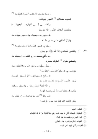 ‫)١(‬
      ‫ـﻪ‬
      ‫ـﺎ ـﻥ ﺇﻻ ﺤﻔﻨ ـﺔ ـﻥ ﻗﻁﻴﻨـ ِ‬
               ‫‪ ‬ﹾ ﹶـ ﹲ ﻤـ‬ ‫ﻭﻤـ ﻨﺤـ ‪‬‬
                                               ‫)٢(‬
                              ‫ﺍﻷﻤﻭﺭ ‪‬ﻴﻭﻨﻨـﺎ‬
                                    ‫ِﻋ‬               ‫ﹸﺼﻴﺏ ﻤ ِﻴﻼﺕ‬
                                                     ‫‪ ‬ﺨ ِ‬    ‫ﺘ‬
‫ﻭﺘﻔﹾﻀــﻲ ﺇﻟــﻰ ﺃﻏﻭﺍ ِﻫــﺎ ِﻌﻴﻭﻨــﻪ‬
‫ِ‬      ‫ﺒ‬     ‫ﺭ‬                  ‫ﹸ‬
                              ‫‪‬ﺘﻜﺸﻑ ﺃﺴﺩﺍﻑ ﺍﻷﻤﻭﺭ ﺇﺫﺍ ﺩ ‪‬ـﺕ‬
                              ‫‪‬ﺠ ﹾ‬            ‫ﹶ‬     ‫ﹸ‬   ‫ﻭ‬
‫ـﻪ‬
‫ـﻭﺭ ﺠﺒﻴﻨــ ِ‬
         ‫ﺒ ـﻭﺭ ﺴ ـﺠﺎﻴﺎ ‪ ،‬ﻭﻨــ ِ‬
                 ‫ِﻨــ ِ ‪‬ــ ﻩ‬
                                    ‫ﻭﻨﺒﺫل ﻟﻠﻌﺎﻓﻴﻥ ﻤـﻥ ‪‬ـﺭ ﻤﺎﻟـﻪ‬
                                          ‫ﺤ ‪‬‬             ‫ُ‬
‫)٣(‬
      ‫ﻭ ﹸﺠﺭﻱ ﻋﻠـﻰ ﻗ ﱠـﺎﺩﻨﺎ ﻤـﻥ ﻤ ِﻴﻨـﻪ‬
      ‫‪‬ﻌ ِ‬             ‫ﺼ‬           ‫ﻨ‬
                               ‫: ﻭ ﹶﻘﻀﻲ ﻓﻨﺴ ﹶﻬﺩﻱ ﺇﺫﺍ ﺍﻟﺤـﻕ ﻟـﻡ ‪‬ـﺒﻥ‬
                               ‫ﻴ ِ‪‬‬     ‫ﱡ‬            ‫ﹶ ‪‬ﺘ‬     ‫ﻨ‬                     ‫ﺠﻌﻔﺭ‬

‫ﺒــﺄﺒﻠﺞ ﻤﻌﺼــﻭﻡ ﺍﻟﻘﻀــﺎﺀ ‪‬ﺒﻴﻨــﻪ‬
‫ِ‬     ‫ِﻤ‬         ‫ِ‬       ‫‪‬‬
                                                        ‫)٤(‬
                                        ‫ﺍﻟﻤﻠﻭﻙ ﺒﺴﻁﹾﻭﻩ‬
                                        ‫ِ ‪ِ ‬‬                 ‫ﻭ ﹸﺨﻀﻊ ﻏﻠﹾﻭﺍﺀ‬
                                                              ‫‪ ‬ﹸ ‪‬‬     ‫ﻨ‬
‫ـﻪ‬
‫ـ ‪‬ﻫﺎﺓ ﺒﻠﻴﻨــ ِ‬
         ‫ـل ـﺩﺒﻴﺭ ﺍﻟــ ﺩ ِ‬
                  ‫ﻭ ﹸﺒﻁــ ﺘــ ‪‬‬
                            ‫ﻨ‬
                               ‫ﻭﻴﺭﻤــﻲ ﻋــﺩﻭ ﺍﷲ ﻤﻨــﺎ ِﻔﺘﻴــﺔ‬
                                     ‫ﺒ‬       ‫ﱠ ِ‬
‫ـﻪ‬
‫ـﻴﺩ ﻭﺩﻴﻨـ ِ‬
        ‫ﺘ ـﺎﻓﺢ ـﻥ ﺩ ـﺎ ﺍﻟﺭﺸـ ِ‬
                  ‫ﻋـ ‪‬ﻨﻴـ‬   ‫ﹸﻨـ‬
                               ‫‪‬ﺴﻴﺭ ﻋﻠﻴﻬـﺎ ﺍﻟﻤـﻭﺕ ﺘﺤـﺕ ﺒﻨـﻭﺩﻩ‬
                               ‫ِ‬         ‫ﹸ ﹶ‬             ‫ﻴ ‪‬‬
‫ـ ﺇﺫﺍ ﺍﻟﻔﺘﻨﺔ ﺍﺴﺘﺸﹾـﺭﺕ ـ ﻭﻓـﻭﻕ ‪‬ـﻔﻴﻨﻪ‬
‫ِ‬    ‫ﺴ‬              ‫ﹸ ﹶ‬
                               ‫ﻭﻜ ـﻡ ﻓ ـﺩﺤﺘﻨﺎ ﺸ ـﺩﺓٌ ﻟ ـﻡ ﻨﺠ ـﺩ ﻟﻬ ـﺎ‬
                                ‫‪ ‬ـ‬         ‫ـ " ـ‬           ‫ـ ﹶـ‬
                              ‫)٥(‬
‫ﺴــﻭﻯ ﺇﻴﻤﺎ ِــﻪ ﻭﻴﻘﻴﻨــﻪ‬
‫ِ‬           ‫ﻨ‬                       ‫ﺜﻤــﺎﻻ‬
                                    ‫ﹰ‬
                               ‫ﻭﻜﻡ ﻫﺎﺠﺕ ﺍﻟ ‪‬ﻭﻻﺕ ﻤﻥ ﺤﻭل ﻋﺭ ِـﻪ‬
                                 ‫ﺸ‬           ‫‪ ِ ‬ﺩ ﹸ‬

                                                                      ‫)١( ﺍﻟﻘﻁﻴﻥ: ﺍﻟﺨﺩﻡ.‬
                   ‫)٢( ﺍﻟﻤﺨﻴﻠﺔ: ﺍﻟﺴﺤﺎﺒﺔ ﺍﻟﺘﻲ ﻻ ﻤﻁﺭ ﻓﻴﻬﺎ ﻭﻫﻲ ﻫﻨﺎ ﻜﻨﺎﻴﺔ ﻋﻥ ﺘﻭﺍﻓﻪ ﺍﻷﺸﻴﺎﺀ.‬
                                                 ‫)٣( ﺍﻟﻤﺎﺀ ﺍﻟﺠﺎﺭﻱ ﻭﻴﻘﺼﺩ ﺒﻪ ﻫﻨﺎ ﺍﻟﻤﺎل.‬
                                                ‫)٤( ﺍﻟﻐﻠﻭﺍﺀ: ﺍﻟﻐﻠﻭ، ﻭﺍﻟﻤﺭﺍﺩ ﻫﻨﺎ: ﺍﻟﺘﻌﺎﻟﻲ.‬
                                                        ‫)٥( ﺍﻟﻐﻴﺎﺙ ﻭﺍﻟﺫﻱ ﻴﻘﻭﻡ ﺒﺄﻤﺭ ﻗﻭﻤﻪ.‬

                                     ‫- ٤٨ -‬
 